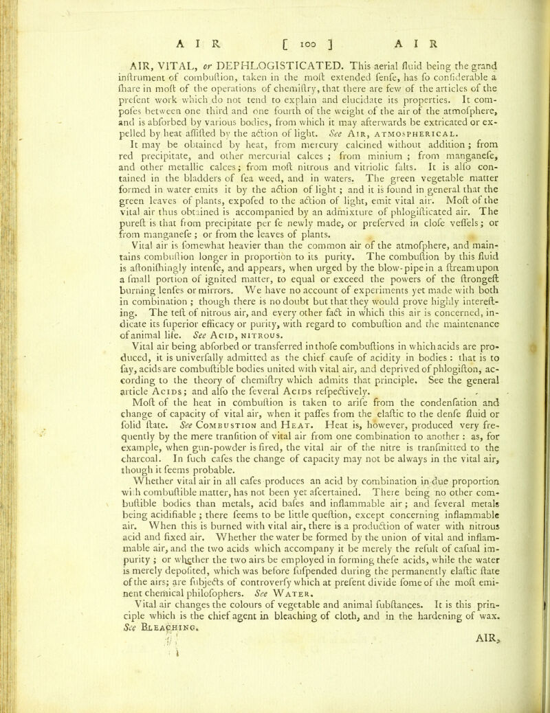 AIR, VITAL, or DEPHLOGISTICATED. This aerial fluid being the grand inftrument of combuftion, taken in the molt extended fenfe, has fo confiderable a fhare in molt of the operations of chemillry, that there are few of the articles of the prefent work which do not tend to explain and elucidate its properties. It coni- pofes between one third and one fourth of the weight of the air of the atmofphere, and is abforbed by various bodies, from which it may afterwards be extricated or ex- pelled by heat aflifted by the action of light. See Air, atmospherical. It may be obtained by heat, from mercury calcined without addition ; from red precipitate, and other mercurial calces ; from minium ; from manganefe, and other metallic calces; from molt nitrous and vitriolic falts. It is alfo con- tained in the bladders of fea weed, and in waters. The green vegetable matter formed in water emits it by the a&ion of light; and it is found in general that the green leaves of plants, expofed to the aCtion of light, emit vital air. Moll of the vital air thus obtained is accompanied by an admixture of phlogifticated air. The pureft is that from precipitate per fe newly made, or preferved in clofe vefiels; or from manganefe ; or from the leaves of plants. Vital air is fomewhat heavier than the common air of the atmofphere, and main- tains combuftion longer in proportion to its purity. The combuftion by this fluid is aftonilhingly intenfe, and appears, when urged by the blow-pipe in a ftreamupon a fmall portion of ignited matter, to equal or exceed the powers of the ftrongeft burning lenfes or mirrors. We have no account of experiments yet made with both in combination ; though there is no doubt but that they would prove highly intereft- ing. The teft of nitrous air, and every other fa<ft in which this air is concerned, in- dicate its fuperior efficacy or purity, with regard to combuftion and the maintenance of animal life. See Acid, nitrous. Vital air being abforbed or transferred inthofe combuftions in which acids are pro- duced, it is univerfally admitted as the chief caufe of acidity in bodies : that is to fay, acids are combuftible bodies united with vital air, and deprived of phlogifton, ac- cording to the theory of chemiftry which admits that principle. See the general article Acids; and alfo the feveral Acids refpeCtively. Moft of the heat in combuftion is taken to arife from the condenfation and change of capacity of vital air, when it pafles from the elaftic to the denfe fluid or folid ftate. See Combustion and Heat. Heat is, however, produced very fre- quently by the mere tranfition of vital air from one combination to another : as, for example, when gun-powder is fired, the vital air of the nitre is tranfmitted to the charcoal. In fuch cafes the change of capacity may not be always in the vital air, though it feems probable. Whether vital air in all cafes produces an acid by combination in due proportion with combuftible matter, has not been yet afcertained. There being no other com- buftible bodies than metals, acid bafes and inflammable air; and feveral metals being acidifiable ; there feems to be little queftion, except concerning inflammable air. When this is burned with vital air, there is a production of water with nitrous acid and fixed air. Whether the water be formed by the union of vital and inflam- mable air, and the two acids which accompany it be merely the refult of cafual im- purity ; or whether the two airs be employed in forming thefe acids, while the water is merely depofited, which was before fufpended during the permanently elaftic ftate of the airs; are fubjeCts of controverfy which at prefent divide fomeof the moft emi- nent chemical philofophers. See Water. Vital air changes the colours of vegetable and animal fubftances. It is this prin- ciple which is the chief agent in bleaching of cloth, and in the hardening of wax. See Bleaching. ■ \
