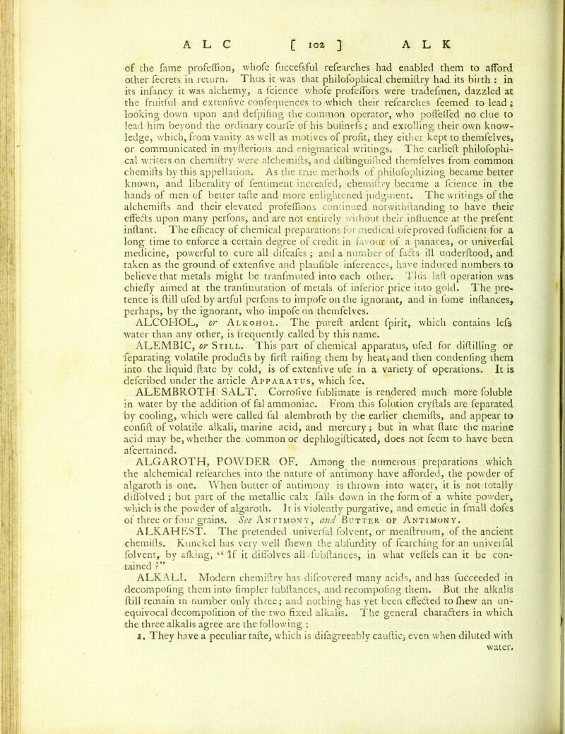 of the fame profeffion, whofe fuccefsful refearches had enabled them to afford other fecrets in return. Thus it was that philofophical chemiftry had its birth : in its infancy it was alchemy, a fcience whofe profeffors were tradefmen, dazzled at the fruitful and extenfive confequences to which their refearches feemed to lead ; looking down upon and defpifing the common operator, who poffefled no clue to lead him beyond the ordinary courfe of his bufinefs; and extolling their own know- ledge, which,from vanity as well as motives of profit, they either kept to themfelves, or communicated in myfterious and enigmatical writings. The earlieft philofophi- cal writers on chemiftry were alchemifts, and diftinguifhed themfelves from common chemifts by this appellation. As the true methods of philofophizing became better known, and liberality of fentiment increafed, chemiftry became a fcience in the hands of men of better tafte and more enlightened judgment. The writings of the alchemifts and their elevated profeflions continued notwithstanding to have their effects upon many perfons, and are not entirely without their influence at the prefent inftant. The efficacy of chemical preparations for medical ufeproved fufficient for a long time to enforce a certain degree of credit in favour of a panacea, or univerfal medicine, powerful to cure all difeafes ; and a number of facts ill underftood, and ■taken as the ground of extenfive and plaufible inferences, have induced numbers to believe that metals might be tranfmuted into each other. This laft operation was chiefly aimed at the tranfmutation of metals of inferior price into gold. The pre- tence is ftill ufed by artful perfons to itnpofe on the ignorant, and in fome inftances, perhaps, by the ignorant, who impofe on themfelves. ALCOHOL, or Alkohol. The pureft ardent fpirit, which contains lefs water than any other, is frequently called by this name. ALEMBIC, or Still. This part of chemical apparatus, ufed for diftilling or feparating volatile produds by firft railing them by heat, and then condenfing them into the liquid ftate by cold, is of extenfive ufe in a variety of operations. It is defcribed under the article Apparatus, which fee. ALEMBROTH SALT. Corrofive fublimate is rendered much more foluble in water by the addition of fal ammoniac. From this folution cryftals are feparated by cooling, which were called fal alembroth by the earlier chemifts, and appear to confift of volatile alkali, marine acid, and mercury; but in what ftate the marine acid may be, whether the common or dephlogifticated, does not feem to have been afcertained. ALGAROTH, POWDER OF. Among the numerous preparations which the alchemical refearches into the nature of antimony have afforded, the powder of algaroth is one. When butter of antimony is thrown into water, it is not totally dilfolved ; but part of the metallic calx falls down in the form of a white powder, which is the powder of algaroth. It is violently purgative, and emetic in fmall dofes of three or four grains, to Antimony, and Butter of Antimony. ALKAHEST. The pretended univerfal folvent, or menftruum, of the ancient chemifts. Kunckel has very well fhewn the abfurdity of fearching for an univerfal folvent,. by afking, “ If it difi'olves all fubftances, in what veflels can it be con- tained r” ALKALI. Modern chemiftry has difcovered many acids, and has fucceeded in decompofing them into Ampler fubftances, -and recompofing them. But the alkalis ftill remain in number only three; and nothing has yet been effeded to fhew an un- equivocal decompofition of the two fixed alkalis. The general charaders in which the three alkalis agree are the following : i. They have a peculiar tafte, which is difagreeably caultic, even when diluted with water.