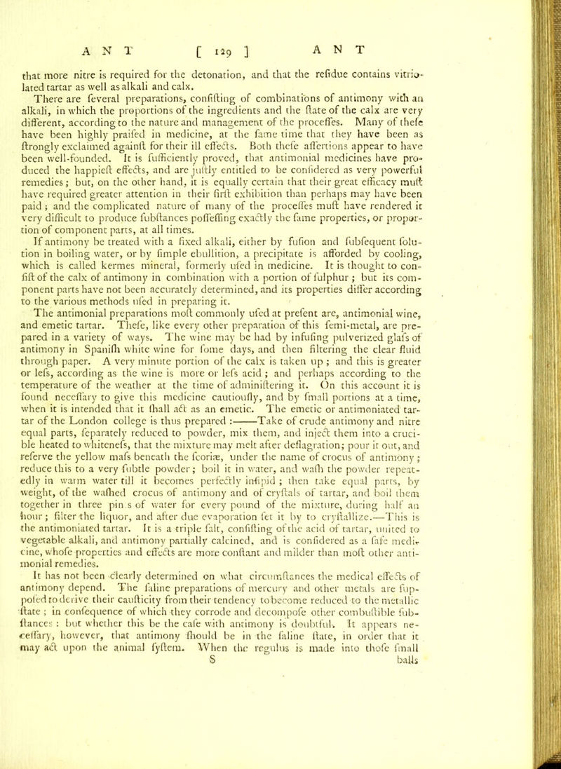 that more nitre is required for the detonation, and that the reftdue contains vitrio- lated tartar as well as alkali and calx. There are feveral preparations, confiding of combinations of antimony with an alkali, in which the proportions of the ingredients and the date of the calx are very different, according to the nature and management of the proceffes. Many of thefe have been highly praifed in medicine, at the fame time that they have been as drongly exclaimed againd for their ill effeds. Both thefe affertions appear to have been well-founded.. It is diffidently proved, that antimonial medicines have pro- duced the happied effedts, and are judly entitled to be confidered as very powerful remedies; but, on the other hand, it is equally certain that their great efficacy mud have required greater attention in their fird exhibition than perhaps may have been paid ; and the complicated nature of many of the proceffes mud have rendered it very difficult to produce fubdances poffeffing exadtly the fame properties, or propor- tion of component parts, at all times. If antimony be treated with a fixed alkali, either by fufion and fubfequent dilu- tion in boiling water, or by fimple ebullition, a precipitate is afforded by cooling, which is called kermes mineral, formerly ufed in medicine. It is thought to con- fid of the calx of antimony in combination with a portion of fulphur ; but its com- ponent parts have not been accurately determined, and its properties differ according to the various methods ufed in preparing it. The antimonial preparations mod commonly ufed at prefent are, antimonial wine, and emetic tartar. Thefe, like every other preparation of this femi-metal, are pre- pared in a variety of ways. The wine may be had by infufing pulverized glafs of antimony in Spanifh white wine for fome days, and then filtering the clear fluid through paper. A very minute portion of the calx is taken up ; and this is greater or lefs, according as the wine is more or lefs acid ; and perhaps according to the temperature of the weather at the time of adminidering it. On this account it is found neceffary to give this medicine cautioufly, and by fmall portions at a time, when it is intended that it Ihall aft as an emetic. The emetic or antimoniated tar- tar of the London college is thus prepared : Take of crude antimony and nitre equal parts, feparately reduced to powder, mix them, and injedt them into a cruci- ble heated to whitenefs, that the mixture may melt after deflagration; pour it out, and referve the yellow mafs beneath the fcorite, under the name of crocus of antimony .; reduce this to a very fubtle powder; boil it in water, and wadi the powder repeat- edly in warm water till it becomes perfectly infipid ; then take equal parts, by weight, of the wafhed crocus of antimony and of cryftals of tartar, and boil them together in three pin;s of water for every pound of tire mixture, during half an hour; filter the liquor, and after due evaporation fet it by to cryftallize.—This is the antimoniated tartar. 11 is a triple fait, confiding of the acid of tartar, united to vegetable alkali, and antimony partially calcined, and is confidered as a fafe medir cine, whofe properties and effects are more conftant and milder than molt other anti- monial remedies. It has not been dearly determined on what circumftances the medical effefts of antimony depend. The faline preparations of mercury and other metals are fup- pofedtoderive their caufticity from their tendency tobecome reduced to the metallic 'ftate ; in confequence of which they corrode and decompofe other combuftible fub- ftances : but whether this be the cafe with antimony is doubtful-. It appears ne- ceffary, however, that antimony fhould be in the faline ftate, in order that it may act upon the animal fyftem. When the regulus is made into thofe fmall S bafts