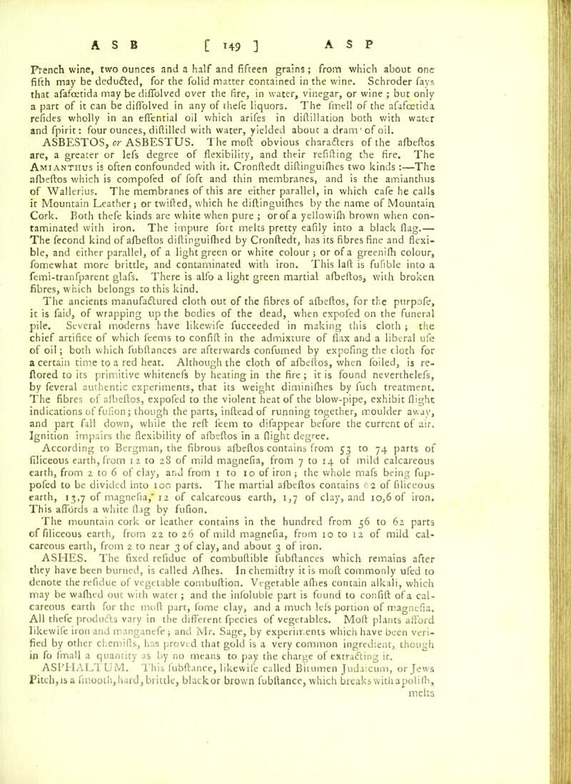 French wine, two ounces and a half and fifteen grains; from which about one fifth may be dedufted, for the folid matter contained in the wine. Schroder fays that afafoetida may be difiolved over the fire, in water, vinegar, or wine ; but only a part of it can be difiolved in any of thefe liquors. The fmell of the afafoetida refides wholly in an effential oil which arifes in diftilladon both with water and fpirit: four ounces, diftilled with water, yielded about a dram'of oil. ASBESTOS, or ASBESTUS. The moft obvious characters of the afbeftos are, a greater or lefs degree of flexibility, and their refilling the fire. The Amianthus is often confounded with it. Cronftedt diftinguifhes two kinds :—The afbeftos which is compofed of foft and thin membranes, and is the amianthus of Wallerius. The membranes of this are either parallel, in which cafe he calls it Mountain Leather ; or twifted, which he diftinguifhes by the name of Mountain Cork. Both thefe kinds are white when pure ; or of a yellowifh brown when con- taminated with iron. The impure fort melts pretty eafily into a black flag.— The fecond kind of afbeftos diftinguifhed by Cronftedt, has its fibres fine and flexi- ble, and either parallel, of a light green or white colour; or of a greenifh colour, fomewhat more brittle, and contaminated with iron. This laft is fufible into a femi-tranfparent glafs. There is alfo a light green martial afbeftos, with broken fibres, which belongs to this kind. The ancients manufactured cloth out of the fibres of afbeftos, for the purpofe, it is faid, of wrapping up the bodies of the dead, when expofed on the funeral pile. Several moderns have likewife fucceeded in making this cloth ; the chief artifice of which feems to confift in the admixture of flax and a liberal ufe of oil; both which fubftances are afterwards confumed by expofing the cloth for a certain time to a red heat. Although the cloth of afbeftos, when foiled, is re- ftored to its primitive whitenefs by heating in the fire; it is found neverthelefs, by feveral authentic experiments, that its weight diminifhes by fuch treatment. The fibres of afbeftos, expofed to the violent heat of the blow-pipe, exhibit flight indications of fufion; though the parts, inftead of running together, moulder away, and part fall down, while the reft feem to difappear before the current of air. Ignition impairs the flexibility of afbeftos in a flight degree. According to Bergman, the fibrous afbeftos contains from 53 to 74 parts of filiceous earth, from 12 to 28 of mild magnefia, from 7 to 14 of mild calcareous earth, from 2 to 6 of clay, and from 1 to 10 of iron; the whole mafs being fup- pofed to be divided into 100 parts. The martial afbeftos contains 62 of filiceous earth, 13,7 of magnefia, 12 of calcareous earth, 1,7 of clay, and 10,6 of iron. This affords a white flag by fufion. The mountain cork or leather contains in the hundred from 56 to 62 parts of filiceous earth, from 22 to 26 of mild magnefia, from 10 to 12 of mild cal- careous earth, from 2 to near 3 of clay, and about 3 of iron. ASHES. The fixed refidue of combuftible fubftances which remains after they have been burned, is called Afhes. Inchemiftry it is moft commonly ufed to denote the refidue of vegetable combuftion. Vegetable afhes contain alkali, which may be wafhed out with water; and the infoluble part is found to confift of a cal- careous earth for the moft part, fome clay, and a much lefs portion of magnefia. All thefe produfts vary in the different fpeCies of vegetables. Moft plants afford likewife iron and manganefe ; and Mr. Sage, by experiments which have been veri- fied by other chemifts, has proved that gold is a very common ingredient, though in fo fmall a quantity as by no means to pay the charge of extracting it. ASPHALTUM. This fubftance, likewife called Bitumen Judaicum, or Jews Pitch, is a fmooth, hard, brittle, blackor brown fubftance, which breaks with apolifh, melts.