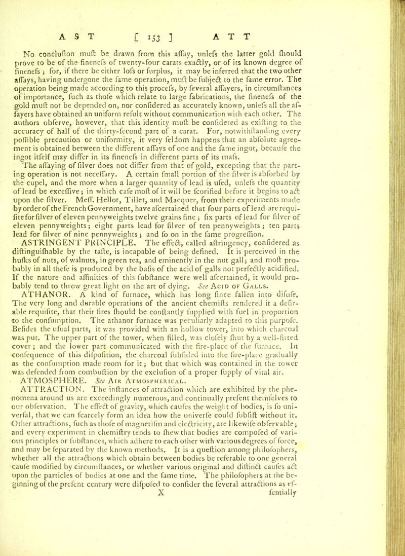 No conclufion muft be drawn from this affay, unlefs the latter gold ffiould prove to be of the finenefs of twenty-four carats exactly, or of its known degree of finenefs; for, if there be either lofs or furplus, it may be inferred that the two other affays, having undergone the fame operation, muft be fubjet to the fame error. The operation being made according to this procefs, by feveral affayers, in circumftances of importance, luch as thofe which relate to large fabrications, the finenefs of the gold muft not be depended on, nor confidered as accurately known, unlefs all the af- fayers have obtained an uniform refult without communication with each other. The authors obferve, however, that this identity muft be confidered as exifting to the accuracy of half of the thirty-fecond part of a carat. For, notwithftanding every poffible precaution or uniformity, it very feldom happens that an abfolute agree- ment is obtained between the different affays of one and the fame ingot, becaufe the ingot itfelf may differ in its finenefs in different parts of its mafs. The affaying of filver does not differ from that of gold, excepting that the part- ing operation is not neceffary. A certain fmall portion of the filver is abforbed by the cupel, and the more when a larger quantity of lead is ufed, unlefs the quantity of lead be exceffive; in which cafe moft of it will be fcorified before it begins to at upon the filver. Meff. Hellot, Tiller, and Macquer, from their experiments made byorderof theFrenchGovernment, haveafcertained that fourparts oflead arerequi- fitefor filver of eleven pennyweights twelve grains fine; fix parts oflead for filver of eleven pennyweights; eight parts lead for filver of ten pennyweights ; ten parts lead for filver of nine pennyweights; and fo on in the fame progrefiion. ASTRINGENT PRINCIPLE. The effet, called aftringency, confidered as diftinguiffiable by the tafte, is incapable of being defined. It is perceived in the hulks of nuts, of walnuts, in green tea, and eminently in the nut gall; and moft pro- bably in all thefe is produced by the bafts of the acid of galls not perfetly acidified. If the nature and affinities of this fubftance were well afeertained, it would pro- bably tend to throw great light on the art of dying. See Acid of Galls. ATHANOR. A kind of furnace, which has long fince fallen into difufe. The very long and durable operations of the ancient chemifts rendered it a defir- able requifite, that their fires ffiould be conftantly fupplied with fuel in proportion to the confumption. The athanor furnace was peculiarly adapted to this purpofe. Befides the ufual parts, it was provided with an hollow tower, into which charcoal was put. The upper part of the tower, when filled, was clofely ffiut by a well-fitted cover; and the lower part communicated with the fire-place of the furnace. In confequence of this difpofition, the charcoal fubfided into the fire-place gradually as the confumption made room for it; but that which was contained in the tower was defended from combuftion by the exclufion of a proper fupply of vital air. ATMOSPHERE. See Air Atmospherical. ATTRACTION. The inftances of attration which are exhibited by the phe- nomena around us are exceedingly numerous, and continually prefent themfelves to our obfervation. The effet of gravity, which caufes the weight of bodies, is fo uni- verfal, that we can fcarcely form an idea how the univerfe could fubfift without it. Other attractions, fuch as thofe of magnetifm and electricity, are likewife obfervable; and every experiment in chemiftry tends to ffiewthat bodies are compofed of vari- ous principles or l'ubftances, which adhere to each other with various degrees of force, and may be feparated by the known methods. It is a queftion among philofophers, whether all the attractions which obtain between bodies be referable to one general caule modified by circumftances, or whether various original and diftint caufes at upon tl)e particles of bodies at one and the fame time. The philofophers at the be- ginning of the prefent century were difpofed to confider the feveral attrations as ef- X fentially