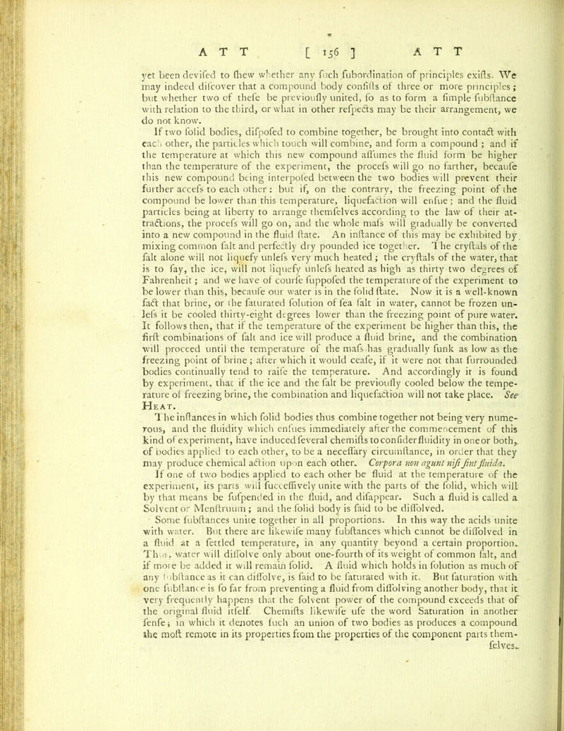 yet been devifed to (hew whether any fuch fubordination of principles exifls. We may indeed difcover that a compound body conflfts of three or more principles; but whether two of thefe be previoufly united, fo as to form a fimple fubftance with relation to the thirds or what in other refpedts may be their arrangement, we do not know. If two folid bodies, difpofed to combine together, be brought into contafl with each other, the particles which touch will combine, and form a compound ; and if the temperature at which this new compound afl'umes the fluid form be higher than the temperature of the experiment, the procefs will go no farther, becaufe this new compound being interpofed between the two bodies will prevent their further accefs to each other : but if, on the contrary, the freezing point of the compound be lower than this temperature, liquefaction will enfue; and the fluid particles being at liberty to arrange themfelves according to the law of their at- tractions, the procefs will go on, and the whole mafs will gradually be converted into a new compound in the fluid ftate. An inftance of this may be exhibited by. mixing common fait and perfectly dry pounded ice together, d he cryftals of the fait alone will not liquefy unlefs very much heated ; the cryftals of the water, that is to fay, the ice, will not liquefy unlefs heated as high as thirty two degrees of Fahrenheit; and we have of courfe fuppofed the temperature of the experiment to be lower than this, becaufe our water is in the folid ftate. Now it is a well-known faCl that brine, or the faturated folution of fea fait in water, cannot be frozen un- lefs it be cooled thirty-eight degrees lower than the freezing point of pure water. It follows then, that if the temperature of the experiment be higher than this, the firft combinations of fait and ice will produce a fluid brine, and the combination will proceed until the temperature of the mafs has gradually funk as low as the freezing point of brine ; after which it would ceafe, if it were not that furrounded bodies continually tend to raife the temperature. And accordingly it is found by experiment, that if the ice and the fait be previoufly cooled below the tempe- rature of freezing brine, the combination and liquefaction will not take place. See Heat. The inftances in which folid bodies thus combine together not being very nume- rous, and the fluidity which enfues immediately after the commencement of this kind of experiment, have induced feveral chemifts to con fider fluidity inoneor both,,, of bodies applied to each other, to be a neceflary circumftance, in order that they may produce chemical aCtion upon each other. Corpora non agunt nifi fintfiuida. If one of two bodies applied to each other be fluid at the temperature of the experiment, its parts will fucceflively unite with the parts of the folid, which will by that means be fufpended in the fluid, and difappear. Such a fluid is called a Solvent or Menftruum ; and the folid body is faid to be diflolved. Some fubftances unite together in all proportions. In this way the acids unite with water. But there are likewife many fubftances which cannot be diflolved in a fluid at a fettled temperature, in any quantity beyond a certain proportion. Thus, water will diilolve only about one-fourth of its weight of common fait, and if more be added it will remain folid. A fluid which holds in folution as much of any lubftanceas it candiflolve, is faid to be faturated with it. But faturation with one fubftance is fo far from preventing a fluid from diffolving another body, that it very frequently happens that the folvent power of the compound exceeds that of the original fluid itfelf Chemifts likewife ufe the word Saturation in another fenfe; in which it denotes fuch an union of two bodies as produces a compound she moft remote in its properties from the properties of the component parts them- felves*.