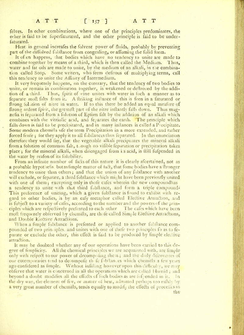 felves. In other combinations, where one of the principles predominates, the odier is faid to be fuperfaturated, and the other principle is faid to be under - fatu rated. Heat in general increafes the folvent power of fluids, probably by preventing part of the difl'olved fubftance from congealing, or affuming the folid form. It often happens, that bodies which have no tendency to unite are made to combine together by means of a third, which is then called the Medium. Thus, water and fat oils are made to unite, by the medium of an alkali, in the combina- tion called Soap. Some writers, who feem defirous of multiplying terms, call this tendency to unite the affinity of Intermedium. It very frequently happens, on the contrary, that the tendency of two bodies to unite, or remain in combination together, is weakened or deftroved by the addi- tion of a third. Thus, fpirit of wine unites with water in Inch a manner as to feparate moft falts from it. A linking inllance of this is feen in a faturated or flrong lolution of nitre in water. If to this there be added an equal meafure of Ilrong ardent fpirit, the greateft part of the nitre inftantly falls down. Thus mug- nefia is feparated from a lolution of Epfom fait by the addition of an alkali which combines with the vitriolic acid, and feparates the earth. 'The principle which falls down is faid to be precipitated, and in many inllances is called a Precipitate. Some modern chemifts ufe the term Precipitation in a more extended, and rather forced fenfe ; for they apply it to all fubftances thus feparated. Jn this enunciation, therefore they would fay, that the vegetable alkali precipitates the mineral alkali froma lolution of common fait, t.ough no.vifible feparation or precipitation takes place; for the mineral alkali, when dilengaged from fts acid, is Hill fufpended in the water by reafonof its folubility. From an infinite number of fadts of this nature it is clearly afcertained, not as a probable by pot lefts but as fimple matter of tadt, that fome bodies have a llronger tendency to unite than others; and that the union of any fubftance with another will exclude, or feparate, a third fubftance which might have been previoufly united with one of them; excepting only in thofe cafes wherein the new compoundhas a tendency to unite with that third fubftance, and form a triple compound* This preference of uniting, which a given fubftance is found to exhibit with re- gard to other bodies, is by an eafy metaphor called Eledlive Attradlion, and is fubjedl to a variety of cafes, according to the number and the powers of the prin- ciples which are refpedtively prefented to each other The cafes which have been moft frequently obferved by chemifts, are thofe called Simple Eiedtive Attractions,, and Double Eiedtive Attractions. When a fimple fubftance is prefented or applied to another fubftance com- pounded of two principles, and unites with one of thefe two principles fo as to fe- parate or exclude the other, this effect is faid to be produced by fimple elective attraction. It may be doubted whether any of our operations have been carried to this de- gree of fimplicity. All the chemical principles we are acquainted with, are fimple only with refpedt to our power of decompofing the n ; and the daily difeovenes of our cotemporaries tend to decompofe thofe fibftan.es which chemifts a few years ago confidered as fimple. Without infilling however upon this difficulty, we may obferve that water is concerned in all the operations which are called Humid ; and beyond a doubt modifies all the effedts of fuch bodies as are fufpended in it. In the dry way, the element of fire, or matter of heat, admitted perhaps too rafhly by a very great number of chemifts, tends equally to modify the eftedts of procefl’es in.