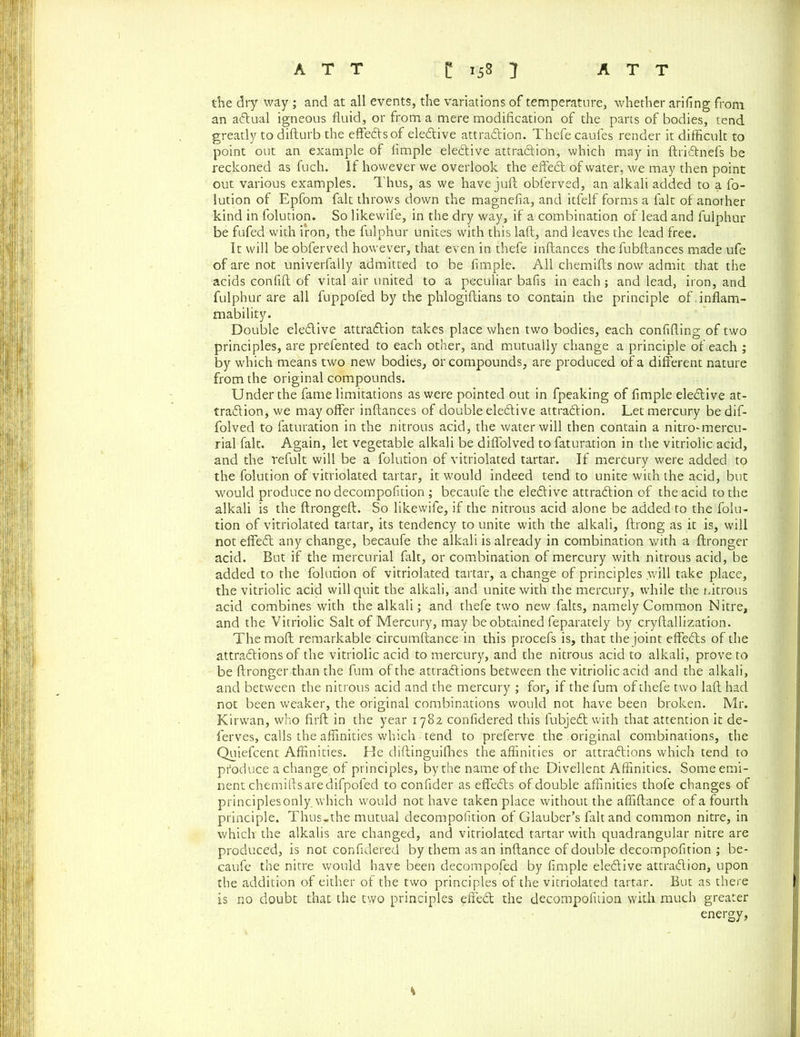 the dry way ; and at all events, the variations of temperature, whether arifing from an adlual igneous fluid, or from a mere modification of the parts of bodies, tend greatly to difturb the effedlsof eledlive attradlion. Thefe caufes render it difficult to point out an example of Ample elective attradlion, which may in ftridlnefs be reckoned as fuch. If however we overlook the effedl of water, we may then point out various examples. Thus, as we have juft obferved, an alkali added to a fo- lution of Epfom fait throws down the magnefia, and itfelf forms a fait of another kind in folution. So likewife, in the dry way, if a combination of lead and fulphur be fufed with iron, the fulphur unites with this laft, and leaves the lead free. It will be obferved however, that even in thefe inftances the fubftances made ufe of are not univerfally admitted to be Ample. All chemifts now admit that the acids confift of vital air united to a peculiar bafis in each ; and lead, iron, and fulphur are all fuppofed by the phlogiftians to contain the principle of.inflam- mability. Double eledlive attradlion takes place when two bodies, each conAfting of two principles, are prefented to each other, and mutually change a principle of each ; by which means two new bodies, or compounds, are produced of a different nature from the original compounds. Under the fame limitations as were pointed out in fpeaking of Ample eledlive at- tradlion, we may offer inftances of double eledlive attradlion. Let mercury be dif- folved to faturation in the nitrous acid, the water will then contain a nitro-mercu- rial fait. Again, let vegetable alkali be diffolved to faturation in the vitriolic acid, and the refult will be a folution of vitriolated tartar. If mercury were added to the folution of vitriolated tartar, it would indeed tend to unite with the acid, but would produce no decompoAtion ; becaufe the eledlive attradlion of the acid to the alkali is the ftrongeft. So likewife, if the nitrous acid alone be added to the folu- tion of vitriolated tartar, its tendency to unite with the alkali, ftrong as it is, will not effedl any change, becaufe the alkali is already in combination with a ftronger acid. But if the mercurial fait, or combination of mercury with nitrous acid, be added to the folution of vitriolated tartar, a change of principles will take place, the vitriolic acid will quit the alkali, and unite with the mercury, while the nitrous acid combines with the alkali; and thefe two new falts, namely Common Nitre, and the Vitriolic Salt of Mercury, may be obtained feparately by cryftallization. Themoft remarkable circumftance in this procefs is, that the joint effedls of the attractions of the vitriolic acid to mercury, and the nitrous acid to alkali, prove to be ftronger than the fum of the attractions between the vitriolic acid and the alkali, and between the nitrous acid and the mercury ; for, if the fum of thefe two laft had not been weaker, the original combinations would not have been broken. Mr. Kirwan, who firft in the year 1782 conAdered this fubjedt with that attention it de- ferves, calls the affinities which tend to preferve the original combinations, the Quiefcent Affinities. He diftinguifhes the affinities or attractions which tend to produce a change of principles, by the name of the Divellent Affinities. Some emi- nent chemifts are difpofed to confider as effedls of double affinities thofe changes of principlesonly. which would not have taken place without the affiftance of a fourth principle. Thus-the mutual decompoAtion of Glauber’s fait and common nitre, in which the alkalis are changed, and vitriolated tartar with quadrangular nitre are produced, is not conAdered by them as an inftance of double decompoAtion ; be- caufe the nitre would have been decomposed by Ample eledlive attradlion, upon the addition of either of the two principles of the vitriolated tartar. But as there is no doubt that the two principles effedl the decompoAtion with much greater energy, K