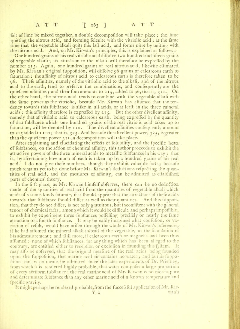 fait of lime be mixed together, a double decompofition will take place ; the lime quitting the nitrous acid, and forming felenite with the vitriolic acid ; at the fame time that the vegetable alkali quits this laft acid, and forms nitre by uniting with the nitrous acid. And, on Mr. Kirwan’s principles, this is explained as follows: One hundred grains of his real vitriolic acid diffolve two hundred and fifteen grains of vegetable alkali 5 its attraction to the alkali will therefore be expreffed by the number 215. Again, one hundred grains of real nitrous acid, likewife eflimated by Mr. Kirwan’s original fuppofition, will diffolve 96 grains of calcareous earth to faturation : the affinity of nitrous acid to calcareous earth is therefore taken to be 96. Thefe affinities, namely of the vitriolic acid to the alkali, and of the nitrous acid to the earth, tend to preferve the combinations, and confequently are the quiefcent affinities; and their fum amounts to 215, added to 96, that is, 311. On the other hand, the nitrous acid tends to combine with the vegetable alkali with the fame power as the vitriolic, becaufe Mr. Kirwan has affumed that the ten- dency towards this fubftance is alike in all acids, or at leaf!; in the three mineral acids ; this affinity therefore is expreffed by 215. But the other divellent affinity, namely that of vitriolic acid to calcareous earth, being expreffed by the quantity of that fubftance which one hundred grains of the real vitriolic acid takes up to faturation, will be denoted by ito. The divellent affinities confequently amount to 215 added to noj that is, 325. And becaufe this divellent power, 325, is greater than the quiefcent power 311, a decompofition will take place. After explaining and elucidating the effects of folubility, and the fpecific heats of fubftances, on the aCtion of chemical affinity, this author proceeds to exhibit the attractive powers of the three mineral acids to metallic fubftances in his way ; that is, by afcertaining how much of each is taken up by a hundred grains of his real acid. Ido not give thefe numbers, though they exhibit valuable fadts j becaufe much remains yet to be done before Mr. Kirwan’s deductions refpedting the quan- tities of real acid, and the meafures of affinity, can be admitted as eftablifhed parts of chemical theory. In the firft place, as Mr. Kirwan himfelf obferves, there can be no deduction made of the quantities of real acid from the quantities of vegetable alkali which acids of various kinds faturate, if it Ihould appear that the attractions of thefe acids towards that fubftance Ihould differ as well as their quantities. And this fuppofi- tion, that they do not differ, is not only gratuitous, but inconfiftent with the general tenour of chemical fadts; among which it would be difficult, and perhaps impoffible, to exhibit by experiment three fubftances poffeffing precifely or nearly the fame attraction to a fourth fubftance. It maybe eafily imagined what confufion, or va- riation of refult, would have arifen through the whole of Mr. Kirwan’s inferences, if he had affumed the mineral alkali inftead of the vegetable, as the foundation of his admeafurement; and ftill more, if calcareous earth or magnefia had been thus affumed : none of which fubftances, for any thing which has been alleged 10 the contrary, are entitled either to reception or exclufton in founding this fyftem. It may alfo be obferved, that the original meafure of the real acids being founded upon the fuppofition, that marine acid air contains no watery and as this fuppo- fition can by no means be admitted fince' the later experiments of Dr. Prieftley, from which it is rendered highly probable, that water compofes a large proportion of every aeriform fubftance ; the real marine acid of Mr. Kirwan is no more a pure and determinate fubftance than any other marine acid of a known temperature and fpecific gravity. •It might perhaps be rendered probable,from the fuccefsful application of Mr. Kir- Y 2 wan’s