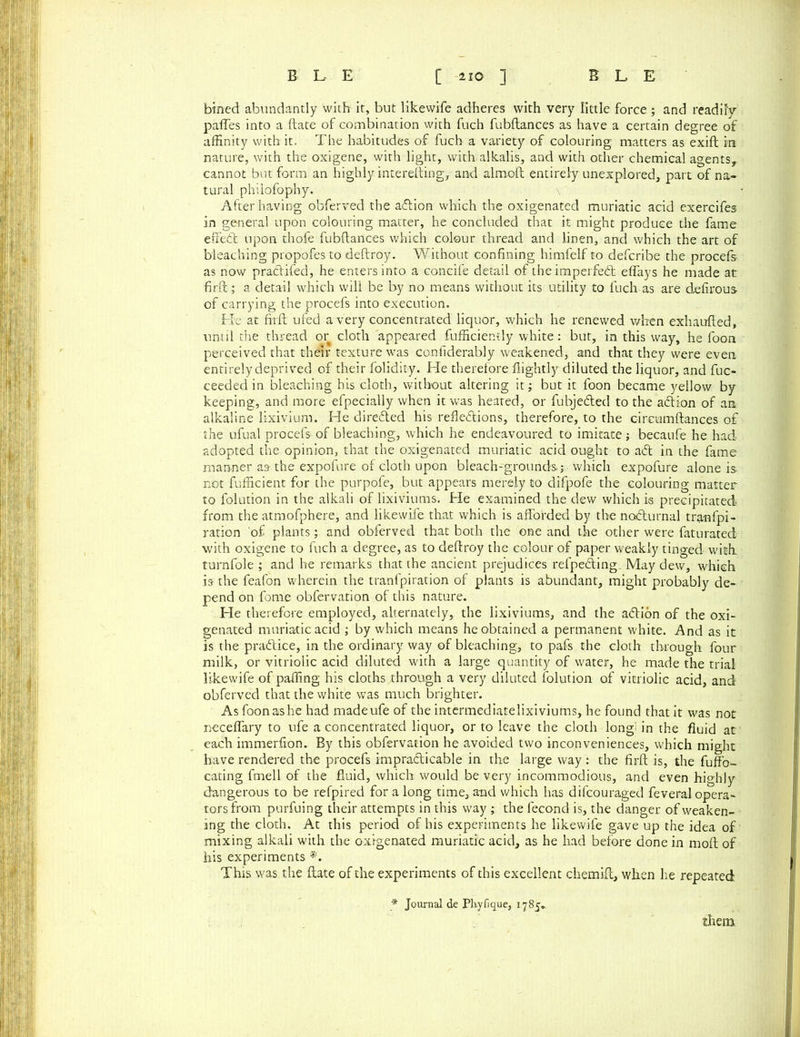 bined abundantly with it, but likewife adheres with very little force; and readily paffes into a ftate of combination with fuch fubftances as have a certain degree of affinity with it. The habitudes of fuch a variety of colouring matters as exift in nature, with the oxigene, with light, with alkalis, and with other chemical agents, cannot but form an highly interefting, and almoft entirely unexplored, part of na- tural philofophy. After having obferved the action which the oxigenated muriatic acid exercifes in general upon colouring matter, he concluded that it might produce the fame effedt upon thofe fubftances which colour thread and linen, and which the art of bleaching propofes to deftroy. Without confining himfelf to defcribe the procefs as now practifed, he enters into a concife detail of theimperfedb eflays he made at firft; a detail which will be by no means without its utility to fuch as are defirous of carrying the procefs into execution. He at firft ufed a very concentrated liquor, which he renewed when exhaufted, until the thread or cloth appeared fufficiently white: but, in this way, he foon perceived that their texture was confiderably weakened, and that they were even entirely deprived of their folidity. He therefore flightly diluted the liquor, and fuc- ceeded in bleaching his cloth, without altering it; but it foon became yellow by keeping, and more efpecially when it was heated, or fubje&ed to the adion of an alkaline lixivium. He direded his refledions, therefore, to the circumftances of the ufual procefs of bleaching, which he endeavoured to imitate ; becaufe he had adopted the opinion, that the oxigenated muriatic acid ought to ad in the fame manner as the expofure of cloth upon bleach-grounds ; which expofure alone is not fufficient for the purpofe, but appears merely to difpofe the colouring matter to folution in the alkali of lixiviums. He examined the dew which is precipitated from the atmofphere, and likewife that which is afforded by the nodurnal tranfpi- ration 'of plants; and obferved that both the one and the other were faturated with oxigene to fuch a degree, as to deftroy the colour of paper weakly tinged with, turnfole ; and he remarks that the ancient prejudices refpeding. May dew, which is the feafon wherein the tranfpiration of plants is abundant, might probably de- pend on fome obfervation of this nature. He therefore employed, alternately, the lixiviums, and the adion of the oxi- genated muriatic acid ; by which means he obtained a permanent white. And as it is the pradice, in the ordinary way of bleaching, to pafs the cloth through four milk, or vitriolic acid diluted with a large quantity of water, he made the trial likewife of pafling his cloths through a very diluted folution of vitriolic acid, and obferved that the white was much brighter. As foon as he had madeufe of the intermediatelixiviums, he found that it was not neceflary to ufe a concentrated liquor, or to leave the cloth long: in the fluid at each immerfion. By this obfervation he avoided two inconveniences, which might have rendered the procefs impracticable in the large way; the firft is, the fuffo- cating fmell of the fluid, which would be very incommodious, and even highly dangerous to be refpired for a long time, and which has difcouraged feveral opera- tors from purfuing their attempts in this way ; the fecond is, the danger of weaken- ing the cloth. At this period of his experiments he likewife gave up the idea of mixing alkali with the oxigenated muriatic acid, as he had before done in moft of his experiments *. This was the ftate of the experiments of this excellent chemift, when he repeated * Journal de Pliyfique, 1785. them