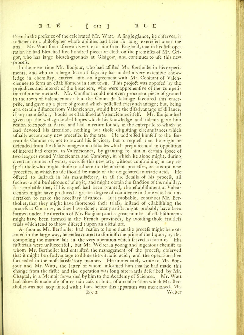 them in the prefence of the celebrated Mr. Watt. A fingle glance, he obfervcs, is fufficient to a philofopher whofe abilities had been fo long exercifed upon the arts. Mr. Watt foon afterwards wrote to him from England, that in his firft ope- ration he had bleached five hundred pieces of cloth on the pretniffes of Mr. Gri- gor, who has large bleach-grounds at Glafgow, and continues to ufe this new procefs. In the mean time Mr. Bonjour, who had affifled Mr. Berthollet in his experi- ments, and who to a large (hare of fagacity has added a very exteniive know- ledge in chemiftry, entered into an agreement with Mr. Conftant of Valen- ciennes to form an eftablifhment in that town. This project was oppofed by the prejudices and interell of the bleachers, who were apprehenfive of the competi- tion of a new method. Mr. Conftant could not even procure a piece of ground in the town of Valenciennes : but the Count de Belainge favoured this enter- prife, and gave up a piece of ground which poftefled every advantage; but, being at a certain diftancefrom Valenciennes, would have the difadvantage of diftance, if any manufa£tory fhould be eftablilhed at Valenciennes itfelf. Mr. Bonjour had given up the well-grounded hopes which his knowledge and talents gave him reafon to expect at Paris; and had in return found, in the .enterprife to which he had devoted his attention, nothing but thofe difgufting circumftances which ufually accompany new proceffes in the arts. He addreffed himfelf to the Bu- reau de Commerce, not to reward his fervices, but to requeft that he might be defended from the difadvantages and obftacles which prejudice and an oppolition of intereft had created in Valenciennes, by granting to him a certain fpace of two leagues round Valenciennes and Cambray, in which he alone might, during a certain numberof years, exercife this new art; without conftraining in any re- fpe£t thofe who might chufe to adhere to the ancient proceffes, or attempt new proceffes, in which no ufe fhould be made of the oxigenated muriatic acid. He offered to inftrudl in his manufaftory, in all the details of his procefs, all fuch as might be defirous of ufingit, and might obtain the fandtion of the miniftry. It is probable that, if his requeft had been granted, the eftablifhment at Valen- ciennes might have produced a greater degree of confidence in thofe who had un- dertaken to make the neceflary advances. It is probable, continues Mr. Ber- thollet, that they might have fhortened their trials, inftead of eftablifhing the procefs at Courtray, as they have done ; many ariifts might probably have been formed under the diredlion of Mr. Bonjour; and a great number of eftablifhments might have been formed in the French provinces, by avoiding thofe fruitlefs trials which tend to throw diferedit upon an ufeful art. As foon as Mr. Berthollet had reafon to hope that the procefs might be exe- cuted in the large way, he endeavoured to diminifhthe price of the liquor, by de- compofing the marine fait in the very operation which ferved to form it. His firft trials were unfuccefsful; but Mr. Welter, a young and ingenious chemift to whom Mr. Berthollet had entrufted the management of the procefs, obferved that it might be of advantage to dilute the vitriolic acid ; and the operation then fucceeded in the moft fatisfadtory manner. He immediately wrote to Mr. Bon- jour and Mr. Watt, the latter of whom informed him that he had made this change from the firft ; and the operation was long afterwards deferibed by Mr. Chaptal, in, a Memoir forwarded by him to the Academy of Sciences. Mr. Watt had likewife made ufe of a certain cafk or butt, of a conftrudtion which Mr. Ber- .thollet was not acquainted with ; but, before this apparatus was mentioned, Mr. E e 2 Welter