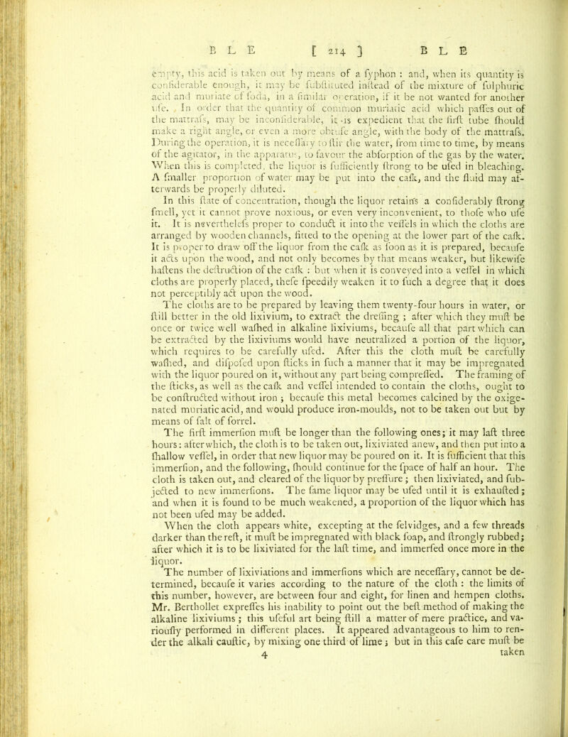 empty, this acid is taken out by means of a fyphon : and, when its quantity is considerable enough, it may be fubftituted inftead of the mixture of fulphuric acid and muriate .of foda, in a fimilar operation, if it be not. wanted for another life. In order that the quantity of common muriatic acid which paffes out of the mattrafs, may be inconfiderable, it us expedient that the firft tube fhould make a right angle, cr even a more obtufe angle, with the body of the mattrafs. During the operation, it is neceflary to {fir the water, from time to time, by means of the agitator, in the apparatus, to favour the abforption of the gas by the water. When this is completed, the liquor is fufficiently fcrong to be ufed in bleaching. A fmaller proportion of water may be put into the calk, and the fluid may af- terwards be properly diluted. In this date of concentration, though the liquor retain's a conflderably ftrong fmell, yet it cannot prove noxious, or even very inconvenient, to thofe who ufe it. It is neverthelefs proper to conduct it into the veflels in which the cloths are arranged by wooden channels, fitted to the opening at the lower part of the cafk. It is proper to draw off the liquor from the cafk as foon as it is prepared, becaufe it afts upon the wood, and not only becomes by that means weaker, but likewife haftens the deftruction of the cafk : but when it is conveyed into a veil'd in which cloths are properly placed, thefe fpeedily weaken it to fuch a degree that it does not perceptibly ad upon the wood. The cloths are to be prepared by leaving them twenty-four hours in water, or ftill better in the old lixivium, to extrad the drefling ; after which they irruft be once or twice well wafhed in alkaline lixiviums, becaufe all that part which can be extraded by the lixiviums would have neutralized a portion of the liquor, which requires to be carefully ufed. After this the cloth muff be carefully wafhed, and difpofed upon flicks in fuch a manner that it may be impregnated with the liquor poured on it, without any part being comprefl'ed. The framing of the flicks, as well as the cafk and veflel intended to contain the cloths, ought to be conftruded without iron ; becaufe this metal becomes calcined by the oxige- nated muriatic acid, and would produce iron-moulds, not to be taken out but by means of fait of forrel. The firft immerfion muft be longer than the following ones; it may laft three hours: after which, the cloth is to be taken out, lixiviated anew, and then put into a (hallow veflel, in order that new liquor may be poured on it. It is fufflcient that this immerfion, and the following, fhould continue for the fpace of half an hour. The cloth is taken out, and cleared of the liquor by preflure ; then lixiviated, and fub- jedted to new immerfions. The fame liquor may be ufed until it is exhaufted; and when it is found to be much weakened, a proportion of the liquor which has not been ufed may be added. When the cloth appears white, excepting at the felvidges, and a few threads darker than the reft, it muff be impregnated with black foap, and ftrongly rubbed; after which it is to be lixiviated for the laft time, and immerfed once more in the liquor. The number of lixiviations and immerfions which are neceflary, cannot be de- termined, becaufe it varies according to the nature of the cloth : the limits of this number, however, are between four and eight, for linen and hempen cloths. Mr. Berthollet expreffes his inability to point out the belt method of making the alkaline lixiviums ; this ufeful art being ftill a matter of mere pra&ice, and va- rioufty performed in different places. It appeared advantageous to him to ren- der the alkali cauftic, by mixing one third of lime ; but in this cafe care muft be 4 taken