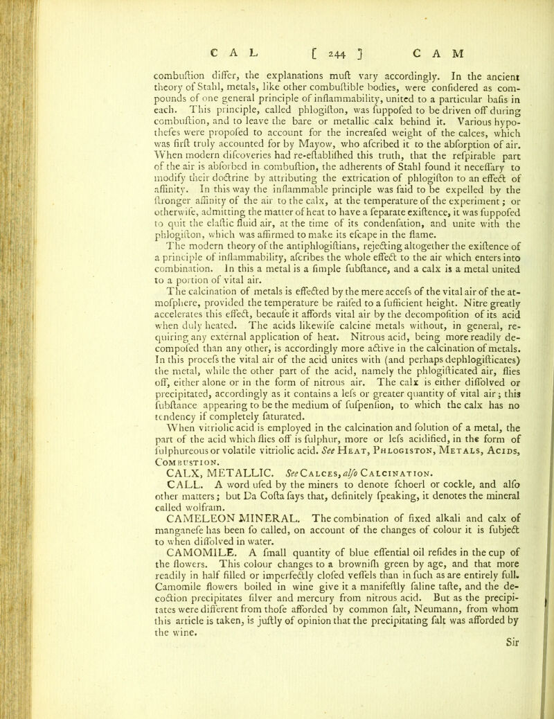 combuftion differ, the explanations muft vary accordingly. In the ancient theory of Stahl, metals, like other combuftible bodies, were confidered as com- pounds of one general principle of inflammability, united to a particular bafis in each. This principle, called phlogiffon, was fuppofed to be driven off during combuftion, and to leave the bare or metallic calx behind it. Various hypo- thefes were propofed to account for the increafed weight of the calces, which was firft truly accounted for by Mayow, who afcribed it to the abforption of air. When modern difcoveries had re-eflablifhed this truth, that the refpirable part of the air is abforbed in-combuftion, the adherents of Stahl found it neceflary to modify their dodtrine by attributing the extrication of phlogifton to an effedt of affinity. In this way the inflammable principle was faid to be expelled by the ftronger affinity of the air to the calx, at the temperature of the experiment; or otherwife, admitting the matter of heat to have a feparate exiftence, it was fuppofed to quit the elaftic fluid air, at the time of its condenfation, and unite with the phlogifton, which was affirmed to make its efcape in the flame. The modern theory of the antiphlogiftians, rejedting altogether the exiftence of a principle of inflammability, afcribes the whole effedt to the air which enters into combination. In this a metal is a Ample fubftance, and a calx is a metal united to a portion of vital air. The calcination of metals is effedted by the mereaccefs of the vital air of the at- mofphere, provided the temperature be raifed to a fufficient height. Nitre greatly accelerates this effedt, becaufe it affords vital air by the decompofltion of its acid when duly heated. The acids likewife calcine metals without, in general, re- quiring any external application of heat. Nitrous acid, being more readily de- compofed than any other, is accordingly more adtive in the calcination of metals. In this procefsthe vital air of the acid unites with (and perhaps dephlogifticates) the metal, while the other part of the acid, namely the phlogifticated air, flies off, either alone or in the form of nitrous air. The calx is either diffolved or precipitated, accordingly as it contains a lefs or greater quantity of vital air; this fubftance appearing to be the medium of fufpenfion, to which the calx has no tendency if completely faturated. When vitriolic acid is employed in the calcination and folution of a metal, the part of the acid which flies off is fulphur, more or lefs acidified, in the form of fulphureous or volatile vitriolic acid. ^ Heat, Phlogiston, Metals, Acids, Combustion. CALX, METALLIC. ^Calces,alfo Calcination. CALL. A word ufed by the miners to denote fchoerl or cockle, and alfo other matters; but Da Cofta fays that, definitely fpeaking, it denotes the mineral called wolfram. CAMELEON MINERAL. The combination of fixed alkali and calx of manganefe has been fo called, on account of the changes of colour it is fubjedt to when diffolved in water. CAMOMILE. A fmall quantity of blue effential oil refides in the cup of the flowers. This colour changes to a brownifli green by age, and that more readily in half filled or imperfedtly clofed veflels than infuch as are entirely full. Camomile flowers boiled in wine give it a manifeftly faline tafte, and the de- codtion precipitates filver and mercury from nitrous acid. But as the precipi- tates were different from thofe afforded by common fait, Neumann, from whom this article is taken, is juftly of opinion that the precipitating fait was afforded by the wine. Sir