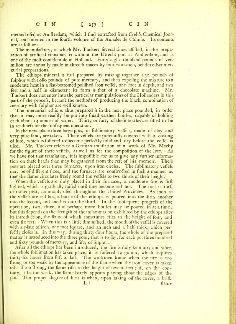 method ufed at Amfterdam, which I find extracted from CrelFs Chemical Jour- nal, and inferted in the fourth volume of the Annales de Chimie. Its contents are as follow: The manufactory, at which Mr. Tuckert feveral times aflifted, in the prepa- ration of artificial cinnabar, is without the Utrecht port at Amfterdam, and is one of the moft confiderable in Holland. Forty-eight thoufand pounds of ver- milion are annually made in three furnaces by four workmen, befides other mer- curial preparations. The ethiops mineral is firft prepared by mixing together 150 pounds of fulphur with 1080 pounds of pure mercury, and then expofing the mixture to a moderate heat in a flat-bottomed polilhed iron veflel, one foot in depth, and two feet and a half in diameter: its form is that of a chocolate machine. Mr. Tuckert does not enter into the particular manipulations of the Hollanders in this part of the procefs, becaufe the methods of producing the black combination of mercury with fulphur are well known. The mercurial ethiops thus prepared is in the next place pounded, in order that it may more readily be put into fmall earthen bottles, capable of holding each about 24 ounces of water. Thirty or forty of thefe bottles are filled to be in readinefs for the fubfequent operation. In the next place three large pots, or fublimatory veflels, made of clay and very pure fand, are taken. Thefe veflels are previoufly covered with a coating of lute, which is fullered to'become perfectly folid and dry before the veflel is ufed. Mr. Tuckert refers to a German tranflation of a work of Mr. Machy for the figure of thefe veflels, as well as for the compofition of the lute. As we have not that tranflation, it is impoflible for us to give any further informa- tion on thefe heads than may be gathered from the reft of his memoir. Thelc pots are placed over three furnaces, upon iron circles. The fublimatory veflels may be of different fizes, and the furnaces are conftruCted in fuch a manner as that the flame circulates freely round the veflels to two thirds of their height. When the veflels are duly placed in their furnaces, a moderate fire is firft lighted, which is gradually raifed until they become red hot. The fuel is turf, or rather peat, commonly ufed throughout the United Provinces. As foon as the veflels are red hot, a bottle of the ethiops is poured into the firft, another into the fecond, and another into the third. In the fubfequent progrefs of the operation, two, three, and perhaps more bottles may be poured in at a time; but this depends on the ftrength of the inflammation exhibited by the ethiops after its introduction, the flame of which fometimes rifes to the height of four, and even fix feet. When this is a little diminiflied, the mouth of the veflel is covered with a plate of iron, one foot fquare, and an inch and a half thick, which per- fectly clofes it. In this way, during thirty-four hours, the whole of the prepared matter is introduced into the three pots; that is to fay, for each pot three hundred and fixty pounds of mercury, and fifty of fulphur. After all the ethiops has been introduced, the fire is duly kept up ; and when the whole fublimation has taken place, it is fuffered to go our, which requires thirty-fix hours from firft to laft. The workmen know when the fire is too ftrong or too weak by the appearance of the flame when the iron cover is taken off: if too ftrong, the flame rifes to the height of feveral feet; if, on the con- trary, it be too weak, the flame barely appears playing about the edges of the pot. The proper degree of heat is when, upon taking off the cover, a brifk U 1 flame