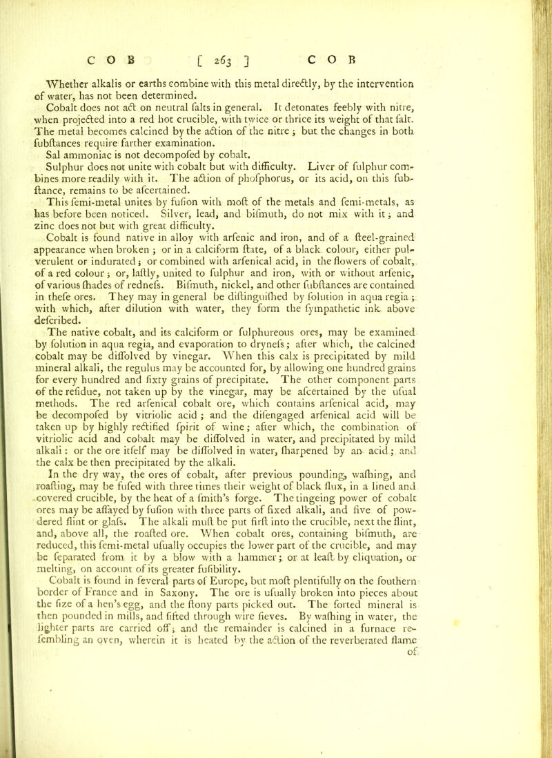 Whether alkalis or earths combine with this metal direftly, by the intervention of water, has not been determined. Cobalt does not aft on neutral falts in general. It detonates feebly with nitre, when projefted into a red hot crucible, with twice or thrice its weight of that fait. The metal becomes calcined by the aft ion of the nitre ; but the changes in both fubftances require farther examination. Sal ammoniac is not decompofed by cobalt. Sulphur does not unite with cobalt but with difficulty. Liver of fulphur com- bines more readily with it. The aftion of phofphorus, or its acid, on this fub- ftance, remains to be afcertained. This femi-metal unites by fufion with mod of the metals and femi-metals, as has before been noticed. Silver, lead, and bifmuth, do not mix with it; and zinc does not but with great difficulty. Cobalt is found native in alloy with arfenic and iron, and of a fteel-grained appearance when broken ; or in a calciform ftate, of a black colour, either pub verulent or indurated; or combined with arfenical acid, in the flowers of cobalt,, of a red colour ; or, laftly, united to fulphur and iron, with or without arfenic, of various (hades of rednefs. Bifmuth, nickel, and other fubftances are contained in thefe ores. They may in general be diftinguilhed by folution in aqua regia ; with which, after dilution with water, they form the fympathetic ink above defcribed. The native cobalt, and its calciform or fulphureous ores, may be examined by folution in aqua regia, and evaporation to drynefs; after which, the calcined cobalt may be diffolved by vinegar. When this calx is precipitated by mild mineral alkali, the regulus may be accounted for, by allowing one hundred grains for every hundred and fixty grains of precipitate. The other component parts of the refidue, not taken up by the vinegar, may be afcertained by the ufuai methods. The red arfenical cobalt ore, which contains arfenical acid, may be decompofed by vitriolic acid ; and the difengaged arfenical acid will be taken up by highly reftified fpirit of wine; after which, the combination of vitriolic acid and cobalt may be diffolved in water, and precipitated by mild alkali: or the ore itfelf may be diffolved in water, fharpened by am acid.; and the calx be then precipitated by the alkali. In the dry way, the ores of cobalt, after previous pounding, wafhing, and roafting, may be fufed with three times their weight of black flux, in a lined and .covered crucible, by the heat of a fmith’s forge. Thetingeing power of cobalt ores may be affayed by fufion with three parts of fixed alkali, and five of pow- dered flint or glafs. The alkali muft be put firft into the crucible, next the flint, and, above all, the roafted ore. When cobalt ores, containing bifmuth, are reduced, this femi-metal ufually occupies the lower part of the crucible, and may be feparated from it by a blow with a hammer;. or at leaft. by eliquation, or melting, on account of its greater fufibility. Cobalt is found in feveral parts of Europe, but moft plentifully on the fouthern border of France and in Saxony. The ore is ufually broken into pieces about the fize of a hen’s egg, and the ftony parts picked out. The forted mineral is then pounded in mills, and fifted through wire fieves. By wafhing in water, the lighter parts are carried off; and the remainder is calcined in a furnace re^- fembling an qven, wherein it is heated by the aftion of the reverberated flame