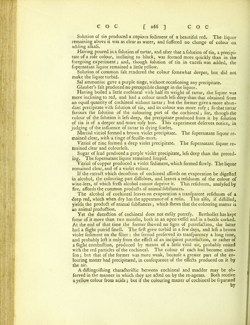 Solution of tin produced a copious fediment of a beautiful red. The liquor remaining above it was as clear as water, and fuffered no change of colour on adding alkali. Having poured in a folution of tartar, and after that a folution of tin, a precipi- tate of a rofe colour, inclining to black, was formed more quickly than in the foregoing experiment; and, though folution of tin in excefs was added, the fupernatant liquor remained a little yellow. Solution of common fait rendered the colour fomewhat deeper, but did not make the liquor turbid. Sal ammoniac gave a purple tinge, without occafioning any precipitate. Glauber’s fait produced no perceptible change in the liquor. Having boiled a little cochineal with half its weight of tartar, the liquor was more inclining to red, and had a colour much lefs deep than that obtained from an equal quantity of cochineal without tartar; but the former gave a more abun- dant precipitate with folution of tin, and its colour was more rofy ; fo that tartar favours the folution of the colouring part of the cochineal; for, though the colour of the folution is lefs deep, the precipitate produced from it by folution of tin is of a deeper and more rofy hue. This experiment deferves notice, in judging of the influence of tartar in dying fcarlet. Martial vitriol formed a brown violet precipitate. The fupernatant liquor re- mained clear, with a tinge of feuille-mort. Vitriol of zinc formed a deep violet precipitate. The fupernatant liquor re- frained clear and colourlefs. Sugar of lead produced a purple violet precipitate, lefs deep than the preced- ing. The fupernatant liquor remained limpid. Vitriol of copper produced a violet fediment, which formed flowly. The liquor remained clear, and of a violet colour. If the extradt which decodtion of cochineal affords on evaporation be digefted in alcohol, the colouring part diflolves, and leaves a refiduum of the colour of wine-lees, of which frefh alcohol cannot deprive it. This refiduum, analyfed by fire, affords the common produdls of animal fubftances. The. alcohol of cochineal leaves on evaporation a tranfparent refiduum of a deep red, which when dry has the appearance of a refin. This alfo, if diftilled, yields the produdt of animal fubftances; which fhews that the colouring matter is an animal production. Yet the decodtion of cochineal does not eafily putrefy. Berthollet has kept fome of it more than two months, both in an open veflel and in a bottle corked. At the end of that time the former fhewed no figns of putrefadtion, the latter had a flight putrid fmell. The firft grew turbid in a few days, and left a brown violet fediment on the filter : the fecond preferved its tranfparency a long time, and probably loft it only from the effedt of an incipient putrefadtion, or rather of a flight combuftion, produced by means of a little vital air, probably united with the red particles of the cochineal. The colour of each had become crim- fon; but that of the former was more weak, becaufe a greater part of the co- louring matter had precipitated, in confequence of the effedts produced on it by the air. A diftinguifhing charadteriftic between cochineal and madder may be ob- ferved in the manner in which they are adted on by the re-agents. Both receive a yellow colour from adds; but if the colouring matter of cochineal be feparated by