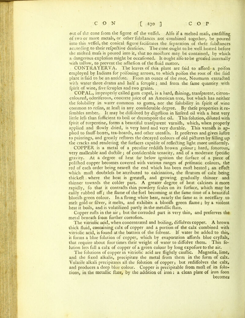 out of the cone from the figure of the veffel. Alfo if a melted mafs, confiding of two or more metals, or other fubftances not combined together, be poured into this veffel, the conical figure facilitates the reparation of thefe fubftances according to their refpedtive denfities. The cone ought to be well heated before the melted mafs is poured into it, that no moifture may be contained, by which a dangerous explofion might be occafioned. It ought alfo to be greafed internally with tallow, to prevent the adhefion of the fluid matter. CONTRAYERVA. The leaves of this plant are faid to afford-a poifon employed by Indians for poifoning arrows, to which poifon the root of the faid plant is faid to be an antidote. From an ounce of the root, Neumann extracted with water three drams and half a fcruple; and from the fame quantity with fpirit of wine, five fcruples and two grains. COPAL, improperly called gum copal, is a hard, fhining, tranfparent, citron- coloured, odoriferous, concrete juice of an American tree, but which has neither the folubility in water common to gums, nor the folubility in fpirit of wine common to refins, at leaft in any considerable degree. By thefe properties it re- fembles amber. It may be diffolved by digeftion in linfeed oil with a heat very little lefs than fufficient to boil or decompofe the oil. This folution, diluted with fpirit of turpentine, forms a beautiful tranfparent varnifh, which, when properly applied and flowly dried, is very hard and very durable. This varnifh is ap- plied to fnuff-boxes, tea-boards, and other utenfils. It preferves and gives luftre to paintings, and greatly reftores the decayed colours of old pictures by filling up the cracks and rendering the furfaces capable of reflecting light more uniformly. COPPER is a metal of a peculiar reddifh brown colour; hard, fonorous, very malleable and dudtile ; of confiderable tenacity, and of a moderate fpecific gravity. At a degree of heat far below ignition the furface of a piece of polifhed copper becomes covered with various ranges of prifmatic colours, the red of each order being neareft the end which has been moft heated; an effeCt which muft doubtlefs be attributed to calcination, the ftratum of calx being thickeft where the heat is greateft, and growing gradually thinner and thinner towards the colder part. A greater degree of heat calcines it more rapidly, fo that it contracts thin powdery feales on its furface, which may be eafily rubbed off; the flame of the fuel becoming at the fame time of a beautiful blueilh green colour. In a ftrong white heat, nearly the fame as is neceffary to melt gold or filver, it melts, and exhibits a blueifh green flame; by a violent heat it boils, and is volatilized partly in the metallic ftate. Copper rufts in the air ; but the corroded part is very thin, and preferves the metal beneath from further corrofion. The vitriolic acid, when concentrated and boiling, diffolves copper. A brown thick fluid, containing calx of copper and a portion of the calx combined with vitriolic acid, is found at the bottom of the folvent. If water be added to this, it forms a blue folution of copper, which by evaporation affords blue cryftals, that require about four times their weight of water to diffolve them. This fo- lution lets fall a calx of copper of a green colour by long expofure to the air. The folutions of copper in vitriolic acid are flightly cauftic. Magnefia, lime, and the fixed alkalis, precipitate the metal from them in the form of calx. Volatile alkali precipitates all the folution of copper; but rediffolves the calx, and produces a deep blue colour. Copper is precipitable from moft of its folu- tions, in the metallic ftate, by the addition of iron; a clean plate of iron foon becomes