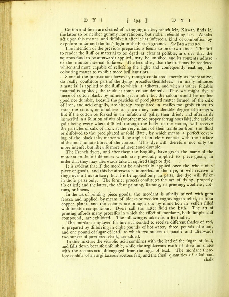 Cotton and linen are cleared of a tinging matter, which Mr. Kirwan finds in the latter to be neither gummy nor refinous, but rather refembling lac. Alkalis atfl upon this matter, and difiolve it after it has fuffered a kind of combuftion by expofure to air and the fun’s light in the bleach ground. See Bleaching. The intention of the previous preparations feems to be of two kinds. The firft to render the fluff or material to be dyed as clear as poffible, in order that the aqueous fluid to be afterwards applied, may be imbibed and its contents adhere to the minute internal furfaces. The fecond is, that the fluff may be rendered whiter and more capable of reflecting the light and confequently enabling the colouring matter to exhibit more brilliant tints. . Some of the preparations however, though confidered merely as preparative, do really conftitute part of the dying proceffes themfelves. In many inftances a material is applied to the fluff' to which it adheres, and when another fuitable material is applied, the refult is fome colour defired. Thus we might dye a piece of cotton black, by immerfing it in ink ; but the colour would be neither good nor durable, becaufe the particles of precipitated matter formed of the calx of iron, and acid of galls, are already coagulated in maffes too grofs either to enter the cotton, or to adhere to it with any confiderable degree of ftrength. But if the cotton be foaked in an infufion of galls, then dried, and afterwards immerfed in a folution of vitriol (or other more proper ferruginous fait), the acid of galls being every where diffufed through the body of the cotton, will receive the particles of calx of iron, at the very inftant of their tranfition from the fluid or diflblved to the precipitated or folid ftate; by which means a perfedt cover- ing of the black inky matter will be applied in clofe contadl with the furface of the mod minute fibres of the cotton. This dye will therefore not only be more intenfe, but likewife more adherent and durable. The French dyers, and after them the Englilh, have given the name of the mordant to thofe fubftances which are previoufly applied to piece goods, in order that they may afterwards take a required tinge or dye. It is evident that if the mordant be univerfally applied over the whole of a piece of goods, and this be afterwards immerfed in the dye, it will receive a tinge over all its furface ; but if it be applied only in parts, the dye will ftrike in thofe parts only. The former procefs conftitutes the art of dying, properly tfo called ; and the latter, the aCl of painting, ftaining, or printing, woollens, cot- tons, or linens. In the art of printing piece goods, the mordant is ufually mixed with gum leneca and applied by means of blocks or wooden engravings in relief, or from copper plates, and the colours are brought out by immerfion in veffels filled with fuitable compofitions. Dyers call the latter fluid the bath. The art of printing affords many proceffes in which the effect of mordants, both fimple and compound, are exhibited. The following is taken from Berthollet. The mordant employed for linens, intended to receive different fhades of red, is prepared by diffolving in eight pounds of hot water, three pounds of alum, and one pound of fugar of lead, to which two ounces of potafh and afterwards two ounces of powdered chalk, are added. In this mixture the vitriolic acid combines with the lead of the fugar of lead, and falls down becaufe unfoluble, while the argillaceous earth of the alum unites with the acetous acid difengaged from the fugar of lead. The mordant there- fore confifts of an argillaceous acetous fait, and the fmall quantities of alkali and chalk