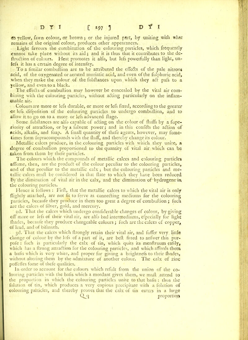 ft yellow, fawn colour, or brown; or the injured part, by uniting with what remains of the original colour, produces other appearances. Light favours the combination of the colouring particles, which frequently oannot take place without ’ its aid; and it is thus that it contributes to the de- ftrutftion of colours. Heat promotes it alfo, but lefs powerfully than light, un- lefs it has a certain degree of inteniity. To a iimilar combuftion are to be attributed the effe6ls of the pale nitrous acid, of the oxygenated or aerated muriatic acid, and even of the fulphuric acid, when they make the colour of the fubftances upon which they a£t pafs to a yellow, and even to a black. The effects of combuftion may however be concealed by the vital air com- bining with the colouring particles, without acting particularly on the inflam- mable air. Colours are more or lefs durable, or more or lefs fixed, according to the greater <)r lefs difpofition of the colouring particles to undergo combuftion, and to allow it to go on to a more or lefs advanced ftage. Some fubftances are alfo capable of adting on the colour of fluffs by a fupe- riority of attraction, or by a folvent power; and in this confifts the adtion of acids, alkalis, and foap. A fmall quantity of thefe agents, however, may fome- times form fupracompounds with the fluff, and thereby change its colour. Metallic calces produce, in the colouring particles with which they unite, a degree of combuftion proportioned to the quantity of vital air. which can be taken from them by thefe particles. The colours which the compounds of metallic calces and colouring particles affume, then, are the produdt of the colour peculiar to the colouring particles, and of that peculiar to the metallic calx ; but the colouring particles and me- tallic calces muft be confidered in that ftate to which they have been reduced fey the diminution of vital air in the calx, and the diminution of hydrogene iit the colouring particles. Hence it follows : Firft, that the metallic calces to which the vital air is only flightly attached, are not fit to ferve as connedling mediums for the colouring particles, becaufe they produce in them too great a degree of combuftion ; fuch are the calces of filver, gold, and mercury. 2d. That the calces which undergo confiderable changes of colour, by giving off more or lefs of their vital air, are alfo bad intermediums, efpecially for light fhades, becaufe they produce changeable colours ; fuch are the calces of copper,, of lead, and of bifmuth. 3d. That the calces which ftrongly retain their vital air, and fuffer very, little, change of colour by the lofs of a part of it, are beft fitted to anfwer this pur- pofe : fuch is particularly the calx of tin, which quits its menftruurn eafily, which has a ftrong attraction for the colouring particles, and which affords them a bails which is very white, and proper for giving a brightnefs to their fhades, without altering them by the admixture of another colour. The calx of zinc poffeffes fome of thefe qualities. In order to account for the colours which refult from the union of the co- louring particles with the bails which a mordant gives them, we muft attend to the proportion in which the colouring particles unite to that bails : thus the folution of tin, which produces a very copious precipitate with a folution of colouring pakicles, and thereby proves that the calx of tin enters in a large Qjq proportion