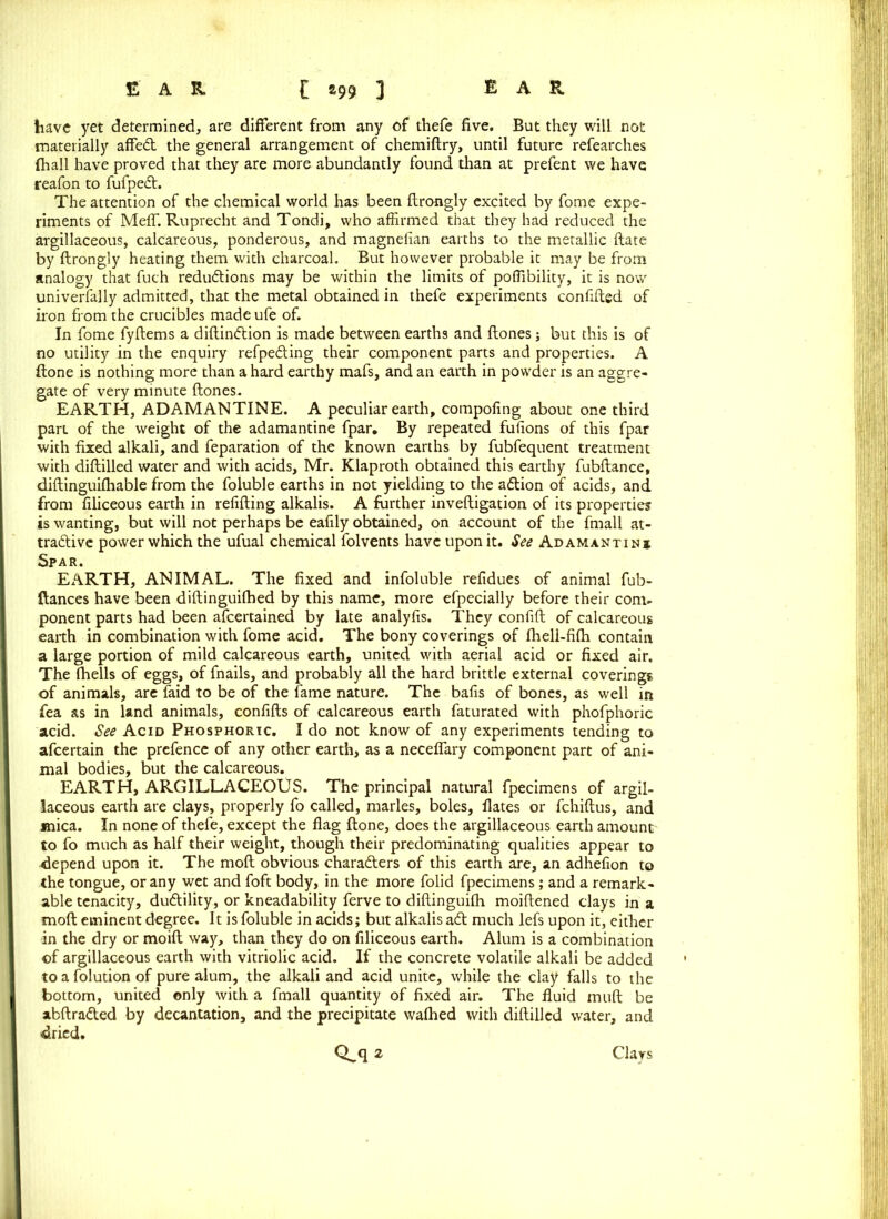 have yet determined, are different from any of thefe five. But they will not materially affed the general arrangement of chemiftry, until future refearches fhall have proved that they are more abundantly found than at prefent we have reafon to fufped. The attention of the chemical world has been ftrongly excited by fome expe- riments of MelT. Ruprecht and Tondi, who affirmed that they had reduced the argillaceous, calcareous, ponderous, and magnefian earths to the metallic ftate by ftrongly heating them with charcoal. But however probable it may be from analogy that fuch reductions may be within the limits of poffibility, it is now universally admitted, that the metal obtained in thefe experiments confided of iron from the crucibles made ufe of. In fome fyftems a diftindion is made between earths and ftones; but this is of no utility in the enquiry refpeding their component parts and properties. A ftone is nothing more than a hard earthy mafs, and an earth in powder is an aggre- gate of very minute ftones. EARTH, ADAMANTINE. A peculiar earth, compofing about one third part of the weight of the adamantine fpar. By repeated fufions of this fpar with fixed alkali, and feparation of the known earths by fubfequent treatment with diftilled water and with acids, Mr. Klaproth obtained this earthy fubftance, diftinguifhable from the foluble earths in not yielding to the adion of acids, and from filiceous earth in refilling alkalis. A further inveftigation of its properties is wanting, but will not perhaps be eafily obtained, on account of the fmall at- tractive power which the ufual chemical folvents have upon it. See Adamantinj Spar. EARTH, ANIMAL. The fixed and infoluble refidues of animal fub- ftances have been diftinguifhed by this name, more efpecially before their com- ponent parts had been afcertained by late analyfis. They confift of calcareous eaith in combination with fome acid. The bony coverings of fhell-fifh contain a large portion of mild calcareous earth, united with aerial acid or fixed air. The fhells of eggs, of fnails, and probably all the hard brittle external coverings of animals, are faid to be of the fame nature. The bafis of bones, as well in fea as in land animals, confifts of calcareous earth faturated with phofphoric acid. See Acid Phosphoric. I do not know of any experiments tending to afcertain the prefence of any other earth, as a neceftary component part of ani- mal bodies, but the calcareous. EARTH, ARGILLACEOUS. The principal natural fpecimens of argil- laceous earth are clays, properly fo called, marks, boles, fiates or fchiftus, and mica. In none of thefe, except the flag ftone, does the argillaceous earth amount' to fo much as half their weight, though their predominating qualities appear to depend upon it. The raoft obvious characters of this earth are, an adhefion to the tongue, or any wet and foft body, in the more folid fpecimens; and a remark- able tenacity, dudility, or kneadability ferve to diftinguilh moiftened clays in a moft eminent degree. It is foluble in acids; but alkalis ad much lefs upon it, either in the dry or moift way, than they do on filiceous earth. Alum is a combination of argillaceous earth with vitriolic acid. If the concrete volatile alkali be added to a folution of pure alum, the alkali and acid unite, while the clay falls to the bottom, united only with a fmall quantity of fixed air. The fluid muft be abftraded by decantation, and the precipitate wafhed with diftilled water, and dried. Clays