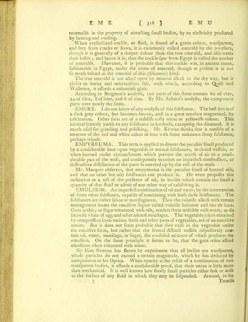 tourmalin in the property of attracting fmall bodies, by an electricity produced by heating and cooling. When cryftallized cockle, or fhirl, is found of a green colour, tranfparent, and free from cracks or flaws, it is commonly called emerald by the jewellers, though it is generally of a deeper colour than the true emerald, and alfo wants their luftre ; and hence it is, that the cockle fpar from Egypt is called the mother of emeralds. However, it is probable that this cockle was, in ancient times, fafhionable in Egypt, under the name of emerald, though at prefent it is not fo much valued as the emerald of this (filiceous) kind. The true emerald is not aCted upon by mineral alkali in the dry way, but it yields to borax, and microcofmic fair, with which, according to Qmift and Wallerius, it affords a colourlefs glafs. According to Bergman’s analyfis, 100 parts of this done contain 60 of clay, 24 of flex, 8 of lime, and 6 of iron. By Mr. Achard’s analyfis, the component parts were nearly the fame. EMERY. 1 do not know of any analyfis of this fubftance. The beft fort is of a dark grey colour, but becomes brown, and in a great meafure magnetical, by calcination. Other forts are of a reddifh rufty white or yellowifh colour. This mineral fcarcely yields to any fubftance in hardnefs, excepting the diamond. It is much ufed for grinding and poliftiing. Mr. Kirwan thinks that it confifts of a mixture of the red and white calces of iron with fome unknown ftony fubftance, perhaps tripoli. EMP YREU M A. This term is applied to denote the peculiar fmell produced by a confiderable heat upon vegetable or animal fubftances, in clofed veffels, or when burned under circumftances which prevent the accefs of air to a confi- derable part of the mafs, and confequently occafion an imperfedt combuftion, or deftrudlive diftillation of the parts fo covered up by the reft of the mafs. Mr. Macquer obferves, that empyreuma is the peculiar fmell of burned oils, and that no other but oily fubftances can produce it. He even propofes this indication as a teft of the prefence of oil, in bodies which contain too fmall a quantity of that fluid to admit of any other way of exhibiting it. EMULSION. An imperfedt combination of oil and water, by the intervention of fome other fubftance, capable of combining with both thefe fubftances. The fubftances are either faline or mucilaginous. Thus the volatile alkali with certain management forms the emulfive liquor called volatile liniment and eau de luce. Gum arabic, or fugar triturated with oils, renders them mifcible with water, as do likewife white of egg and other animal mucilages. The vegetable juices obtained by compreflion from various feeds and other parts of vegetables, are of an emulfive nature. But it does not feem probable that they exift in the vegetable under the emulfive form, but rather that the feveral diftindt veffels refpedlively con- tain oil, water, mucilage, or fugar, the confufed mixture of which produces the emulfion. On the fame principle it feems to be, that the gum refins afford emulfions when triturated with water. Sir Ifaac Newton has fhewn by experiment that all bodies are tranfparent, whofe particles do not exceed a certain magnitude, which he has deduced by computation in his Optics. When opacity is the refult of a combination of two tranfparent bodies, it affords a confiderable proof, that their union is little more than mechanical. It is well known how flowly fmall particles either fink or arife to the furface of any fluid in which they may be fufpended. Atwood, in his 7 Treatife