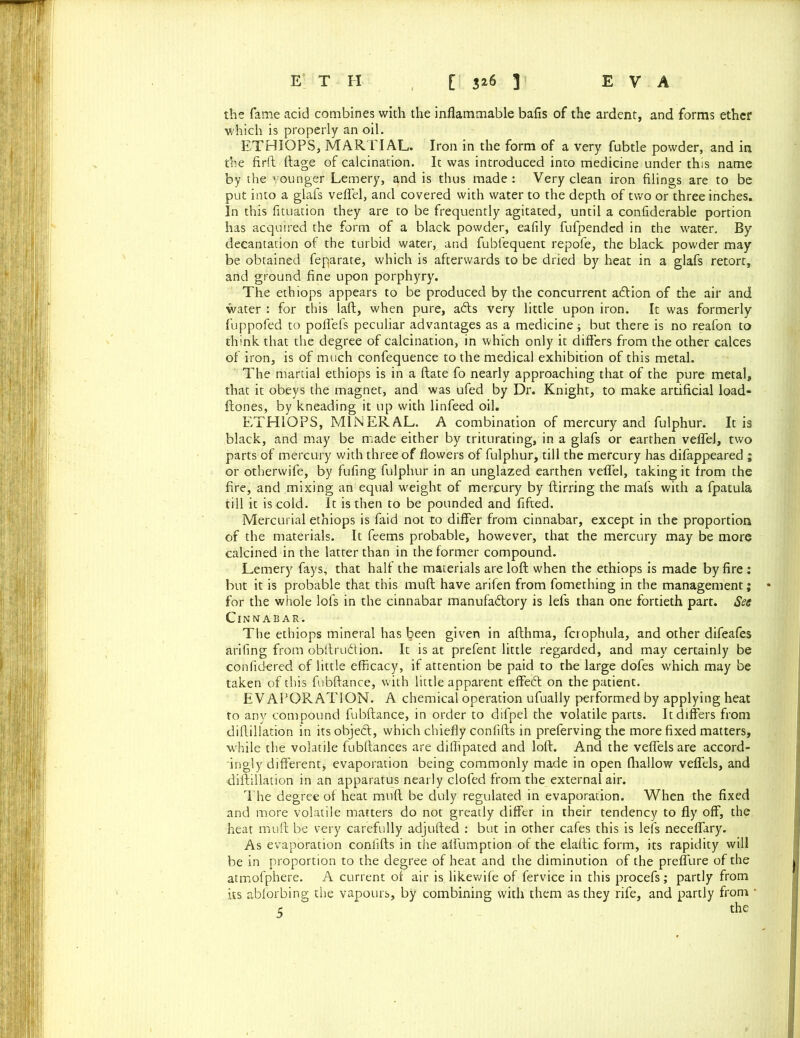 the fame acid combines with the inflammable bafis of the ardent, and forms ether which is properly an oil. ETHIOPS, MARTIAL. Iron in the form of a very fubtle powder, and in the firft ftage of calcination. It was introduced into medicine under this name by the younger Lemery, and is thus made : Very clean iron filings are to be put into a glafs veflel, and covered with water to the depth of two or three inches. In this fituation they are to be frequently agitated, until a confiderable portion has acquired the form of a black powder, eafily fufpended in the water. By decantation of the turbid water, and fubfequent repofe, the black powder may be obtained feparate, which is afterwards to be dried by heat in a glafs retort, and ground fine upon porphyry. The ethiops appears to be produced by the concurrent a&ion of the air and water : for this laft, when pure, a<fts very little upon iron. It was formerly fuppofed to poffefs peculiar advantages as a medicine but there is no reafon to think that the degree of calcination, in which only it differs from the other calces of iron, is of much confequence to the medical exhibition of this metal. The martial ethiops is in a ftate fo nearly approaching that of the pure metal, that it obeys the magnet, and was ufed by Dr. Knight, to make artificial load- ftones, by kneading it up with linfeed oil. ETHIOPS, MINERAL. A combination of mercury and fulphur. It is black, and may be made either by triturating, in a glafs or earthen veflel, two parts of mercury with three of flowers of fulphur, till the mercury has difappeared ; or otherwife, by fufing fulphur in an unglazed earthen veflel, taking it from the fire, and mixing an equal weight of mercury by ftirring the mafs with a fpatula till it is cold. It is then to be pounded and fifted. Mercurial ethiops is faid not to differ from cinnabar, except in the proportion of the materials. It feems probable, however, that the mercury may be more calcined in the latter than in the former compound. Lemery fays, that half the materials are loft when the ethiops is made by fire : but it is probable that this muft have arifen from fomething in the management; for the whole lofs in the cinnabar manufactory is lefs than one fortieth part. See Cinnabar. The ethiops mineral has been given in afthma, fcrophula, and other difeafes arifing from obftrudion. It is at prefent little regarded, and may certainly be confidered of little efficacy, if attention be paid to the large dofes which may be taken of this fubftance, with little apparent effeCt on the patient. EVAPORATION. A chemical operation ufually performed by applying heat to any compound fubftance, in order to difpel the volatile parts. It differs from diftillation in its objed, which chiefly confifts in preferving the more fixed matters, while the volatile fubftances are diffipated and loft. And the veffels are accord- ingly different* evaporation being commonly made in open fhallow veffels, and diftillation in an apparatus nearly clofed from the external air. The degree of heat muft be duly regulated in evaporation. When the fixed and more volatile matters do not greatly differ in their tendency to fly off, the heat muft be very carefully adjufted : but in other cafes this is lefs neceflary. As evaporation confifts in the aflumption of the elaftic form, its rapidity will be in proportion to the degree of heat and the diminution of the preffure of the atmofphere. A current of air is likewife of fervice in this procefs; partly from its abforbing the vapours, by combining with them as they rife, and partly from • c the