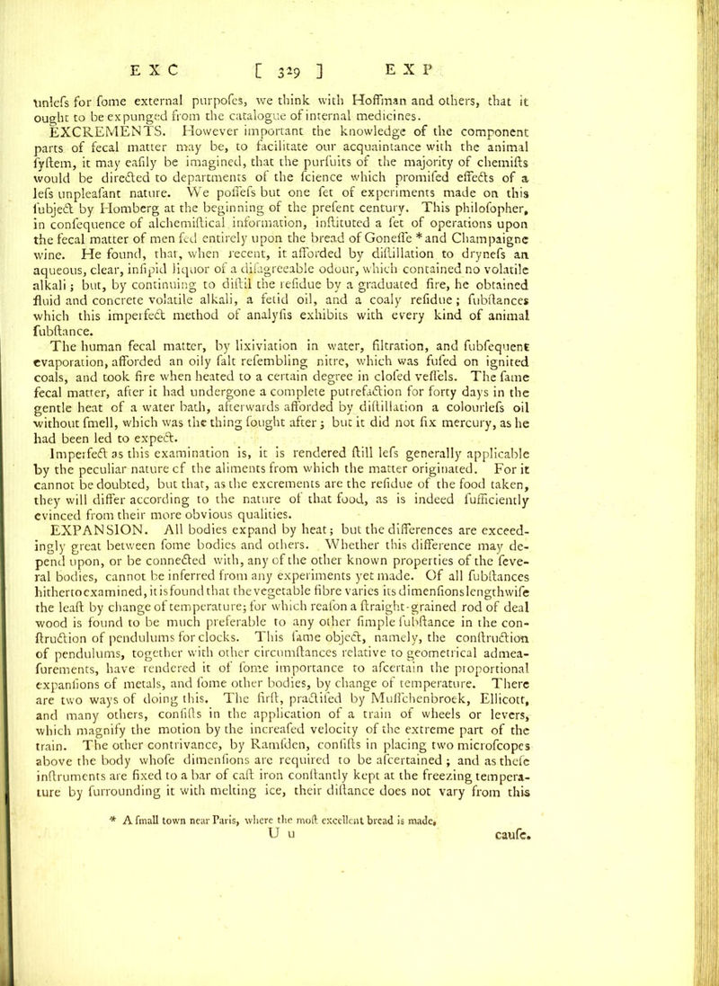 tinlefs for fome external purpofes, we think with Hoffman and others, that it ought to be expunged from the catalogue of internal medicines. EXCREMENTS. However important the knowledge of the component parts of fecal matter may be, to facilitate our acquaintance with the animal fyftem, it may eafily be imagined, that the purfuits of the majority of chemifts would be directed to departments of the fcience which promifed effedts of a lefs unpleafant nature. We polfefs but one fet of experiments made on this lubjedt by Homberg at the beginning of the prefent century. This philofopher, in confequence of alchemiftical information, inftituted a fet of operations upon the fecal matter of men fed entirely upon the bread of Gonefle *and Champaigne wine. He found, that, when recent, it afforded by difliilation to drynefs an aqueous, clear, infipid liquor of a difagreeable odour, which contained no volatile alkali; but, by continuing to diftil the refidue by a graduated fire, he obtained fluid and concrete volatile alkali, a fetid oil, and a coaly refidue; fubftance* which this imperfedt method of analyfis exhibits with every kind of animal fubftance. The human fecal matter, by lixiviation in water, filtration, and fubfequent evaporation, afforded an oily fait refembling nitre, which was fufed on ignited coals, and took fire when heated to a certain degree in clofed veffels. The fame fecal matter, after it had undergone a complete putrefaction for forty days in the gentle heat of a water bath, afterwards afforded by difliilation a colourlefs oil without fmell, which was the thing fought after ; but it did not fix mercury, as he had been led to expedt. lmperfedt as this examination is, it is rendered {till lefs generally applicable by the peculiar nature cf the aliments from which the matter originated. For it cannot be doubted, but that, as the excrements are the refidue of the food taken, they will differ according to the nature of that food, as is indeed fufficiently evinced from their more obvious qualities. EXPANSION. All bodies expand by heat; but the differences are exceed- ingly great between fome bodies and others. Whether this difference may de- pend upon, or be connedted with, any of the other known properties of the feve- ral bodies, cannot be inferred from any experiments yet made. Of all fubftances hithertoexamined, it isfound that the vegetable fibre varies its dimenfionslengthwife the lead by change of temperature; for which reafon a ftraight-grained rod of deal wood is found to be much preferable to any other fimple fubftance in the con- ftrudtion of pendulums for clocks. This fame objedt, namely, the conftrudtion of pendulums, together with other circumftances relative to geometrical admea- furements, have rendered it of fome importance to afcertain the proportional expanfions of metals, and fome other bodies, by change of temperature. There are two ways of doing this. The firft, pradtifed by Muffchenbroek, Ellicott, and many others, confifts in the application of a train of wheels or levers, which magnify the motion by the increafed velocity of the extreme part of the train. The other contrivance, by Ramfden, confifts in placing two microfcopes above the body whofe dimenfions are required to be afcertained ; and as thefe inftruments are fixed to a bar of call iron conftantly kept at the freezing tempera- ture by furrounding it with melting ice, their diftance does not vary from this * A fmall town near Paris, where the mod excellent bread is made, U u caufe.