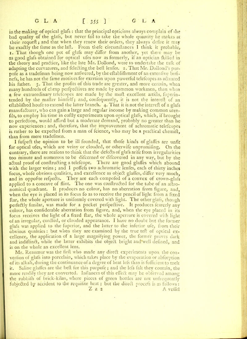 in the making of optical glafs : that the principal opticians always complain of ihe bad quality of the glafs, but never fail to take the whole quantity he makes at their requeft and that when they renew their orders, they always defire it may be exactly the fame as the laft. From thefe circumftances I think it probable, i. That though one pot of glafs may differ from another, yet there may be as good glafs obtained for optical ufes now as formerly, if an optician fkilled in the theory and practice, like the late Mr. Dollond, were to undertake the talk of adapting the curvatures, and fele&ing the bed lenfes. 2. That Mr. Dollond’s pur- pofe as a tradefman being now anfwered, by the eftablilhment of an extenfive bufi- nefs, he has not the fame motives for exertion upon powerful telefcopes as a&uated his father. 3. That the profits of this trade are greater, and more certain, when many hundreds of cheap perfpedtives are made by common workmen, than when a few extraordinary telefcopes are made by the molt excellent artifts, fuperin- tended by the matter himfelf; and, confequently, it is not the interefi: of an eftablilhed houfe to extend the latter branch. 4. That it is not the interefi; of a glafs manufacturer, who can gain a large and regular income by making common uten- fils, to employ his time in coftly experiments upon optical glafs, which, if brought to perfection, would afford but a moderate demand, probably no greater than he now experiences: and, therefore, that the improvement of achromatic telefcopes is rather to be expected from a man of fcience, who may be a practical chemift, than from mere tradefmen. I fufpeCt the opinion to be ill founded, that thofe kinds of glaffes are unfit for optical ufes, which are veiny or clouded, or otherwife unpromifing. On the contrary, there are reafons to think that the defeCts of glafs arife from irregularities too minute and numerous to be difcerned or difcovered in any way, but by the aCtual proof of conftruCting a telefcope. There are good glaffes which abound with the larger veins; and I poffefs two achromatic lenfes, each of thirty inches focus, whofe obvious qualities, and excellence as objeCt glaffes, differ very much, and in oppofite refpeCts. They are each compofed of a convex of crown-glafs applied to a concave of flint. The one was conftruCted for the tube of an aftro- nomical quadrant. It produces no colour, has no aberration from figure, and, when the eye is placed in its focus fo as to receive the pencil of light from a fixed ftar, the whole aperture is uniformly covered with light. The other glafs, though perfectly fimilar, was made for a pocket perfpeCtive. It produces fcarcely any colour, has considerable aberration from figure, and, when the eye placed in its focus receives the light of a fixed ftar, the whole aperture is covered with light of an irregular, curdled, or clouded appearance. I have no doubt but the former glafs was applied to the fuperior, and the latter to the inferior ufe, from their obvious qualities: but when they are examined by the true teft of optical ex- cellence, the application of a large magnifying power, the former proves dark and indiftindt, while the latter exhibits the objeCt bright and'weli defined, and is on the whole an excellent lens. Mr. Reaumur was the firft who made any direCt experiments upon the con- verfion of glafs into porcelain, which takes place by the evaporation or abforption of its alkali, during the continuance of a degree of heat lefs than is fufficientto melt it. Saline glaffes are the beft for this purpofe; and the lefs fait they contain, the more readily they are converted. Infiances of this effeCt may be obferved among the rubbilh of brick-kilns, where pieces of green bottles are not unfrequently fubjeCted b;' accident to the requifite heat; but the di.reCt procefs is as follows : Z z 2 A veffel