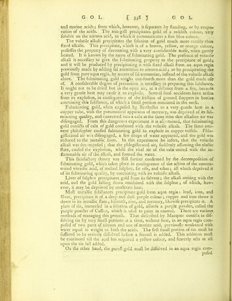 and marine , acids ; from which, however, it feparates by (landing, or by evapo* ration of the acids. The nut-gall precipitates gold of a reddilh colour, very foluble on the nitrous acid, to which it communicates a fine blue colour. The volatile alkali precipitates the folution of gold much more readily than fixed alkalis. This precipitate, which is of a brown, yellow, or orange colour, poflfefles the property of detonating with a very confiderable noife, when gently heated. It is known by the name of fulminating gold. The prefence of volatile alkali is neceflary to give the fulminating property to the precipitate of gold; and it will be produced by precipitating it with fixed alkali from an aqua regia previoufly made by adding fal ammoniac to nitrous acid ; or by precipitating the gold from pure aqua regia, by means offal ammoniac, inftead of the. volatile alkali alone. The fulminating gold weighs one-fourth more than the gold made ufe of. A confiderable degree of precaution is neceflary in preparing this fubftance. It ought not to be dried but in the open air, at a diftance from a fire, becaufe a very gentle heat may caufe it to explode. Several fatal accidents have arifen from its explofion, in confequence of the fri&ion of ground (toppers in bottles containing this fubftance, of which a fmall portion remained in the neck. Fulminating gold, when expofed by Berthollet to a very gentle heat in a copper tube, with the pneumatical apparatus of mercury, was deprived of its ful- minating quality, and converted into a calx at the fame time that alkaline air was difengaged. From this dangerous experiment it is afccrtained, that fulminating gold confifts of calx of gold combined with the volatile alkali. The fame emi- nent philofopher caufed fulminating gold to explode in copper veflels. Phlo- gifticated air was difengaged, a few drops of water appeared, and the gold was reduced to the metallic form. In this experiment he infers, that the volatile alkali was decompofed ; that the phlcgifticated air, fuddenly affuming the elaftic ftate, caufed the explofion, while the vital air of the calx united with the in- flammable air of the alkali, and formed the water. This fatisfadtory theory was (till further confirmed by the- decompofition of' fulminating gold, which takes place in confequence of the adtion of the concen- trated vitriolic acid, of melted lulphur, fat oils, and ether; all which deprived it of its fulminating quality, by combining with its volatile alkali. Liver of fulphur precipitates gold from its folvent; the alkali uniting with the acid, and the gold falling down combined with the fulphur; of which, how- ever, it may be deprived by moderate heat. Moft metallic fubftances precipitate gold from aqua regia: lead, iron, and filver, precipitate it of a deep and dull purple colour; copper and iron throw it down in its metallic ftate ; bifmuth, zinc, and mercury, likewife precipitate it. A plate of tin, immerfed in a folution of gold, affords a purple powder, called the purple powder of Caflius, which is ufed to paint in enamel. There are various methods of managing this procefs. That defcribed by Macquer confifts in dif- folving tin by very fmall portions at a time, without heat, in an aqua regia com- pofed of two parts of nitrous and one of marine acid, previoufly weakened with water equal in weight to both the acids. The firft fmall portion of tin muft be fuffered to be entirely diffolved before a fecond is added. This addition muft be continued till the acid has acquired a yellow colour, and fcarcely adts at all upon the tin laft added. On the other hand, the pureft gold muft be diflblved in an aqua regia com- pofed