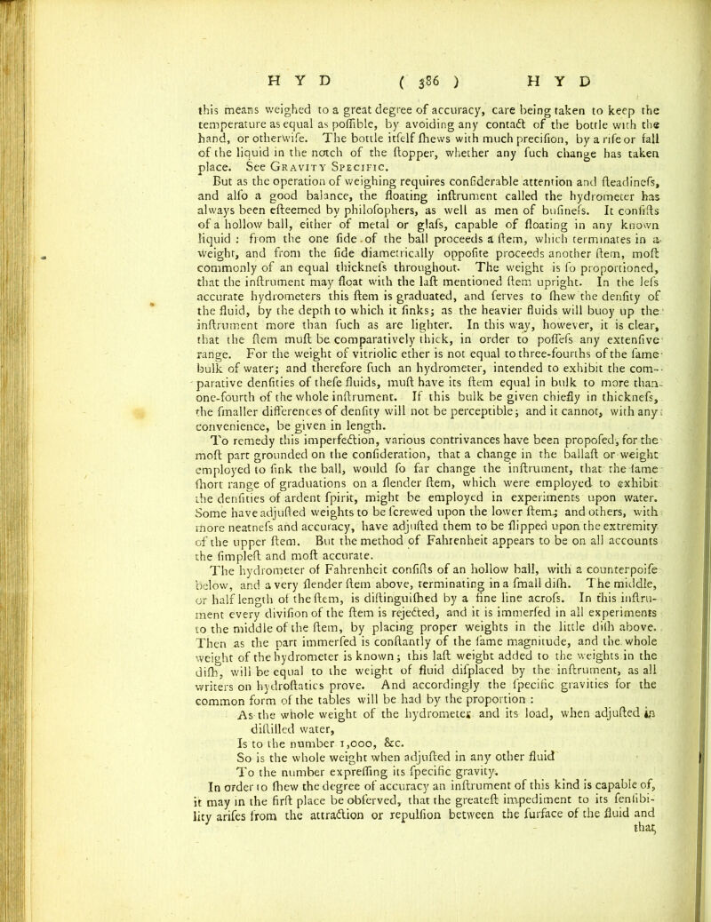 this means weighed to a great degree of accuracy, care being taken to keep the temperature as equal as poflible, by avoiding any contadt of the bottle with the hand, or otherwife. The bottle itfelf Jfhevvs with much precifion, by a rife or fall of the liquid in the notch of the (topper, whether any fuch change has taken place. See Gravity Specific. But as the operation of weighing requires confiderable attention and fteadinefs, and alfo a good balance, the floating inftrument called the hydrometer has always been efteemed by philofophers, as well as men of bnfinefs. It confifts of a hollow ball, either of metal or glafs, capable of floating in any known liquid: from the one fide.of the ball proceeds a (tern, which terminates in a* Weight, and from the fide diametrically oppofite proceeds another ftem, moft: commonly of an equal thicknefs throughout. The weight is fo proportioned, that the inftrument may float with the laft mentioned ftem upright. In the lefs accurate hydrometers this ftem is graduated, and ferves to (hew the denfity of the fluid, by the depth to which it finks; as the heavier fluids will buoy up the inftrument more than fuch as are lighter. In this way, however, it is clear, that the ftem muft be comparatively thick, in order to poflefs any extenfive range. For the weight of vitriolic ether is not equal to three-fourths of the fame- bulk of water; and therefore fuch an hydrometer, intended to exhibit the com- parative denfities of thefe fluids, muft have its ftem equal in bulk to more than- one-fourth of the whole inftrument. If this bulk be given chiefly in thicknefs, the fmaller differences of denfity will not be perceptible; and it cannot, with any; convenience, be given in length. To remedy this imperfection, various contrivances have been propofed, for the moft part grounded on the confideration, that a change in the ballaft or weight employed to fink the ball, would fo far change the inftrument, that the lame (hort range of graduations on a (lender ftem, which were employed to exhibit the denfities of ardent fpirit, might be employed in experiments upon water. Some haveadjufted weights to beferewed upon the lower ftem; and others, with more neatnefs and accuracy, have adjufted them to be flipped upon the extremity of the upper ftem. But the method of Fahrenheit appears to be on all accounts the fimpleft and moft accurate. The hydrometer of Fahrenheit confifts of an hollow ball, with a counterpoife below, and a very (lender ftem above, terminating in a fmall difh. The middle, or half length of the ftem, is diftinguifhed by a fine line acrofs. In this inftru- ment every divifionof the ftem is rejedted, and it is immerfed in all experiments to the middle of the ftem, by placing proper weights in the little dith above. Then as the part immerfed is conftantly of the fame magnitude, and the. whole weight of thehydrometer is known; this laft weight added to the weights in the difh, will be equal to the weight of fluid difplaced by the inftrument, as all writers on hydroftatics prove. And accordingly the fpecific gravities for the common form of the tables will be had by the proportion : As the whole weight of the hydrometer and its load, when adjufted m diftilled water. Is to the number 1,000, &c. So is the whole weight when adjufted in any other fluid To the number exprefling its fpecific gravity; In order to fhew the degree of accuracy an inftrument of this kind is capable of, it may in the firft place be obferved, that the greateft impediment to its fenlibi- lity arifes from the attraction or repulfion between the fuifface of the fluid and