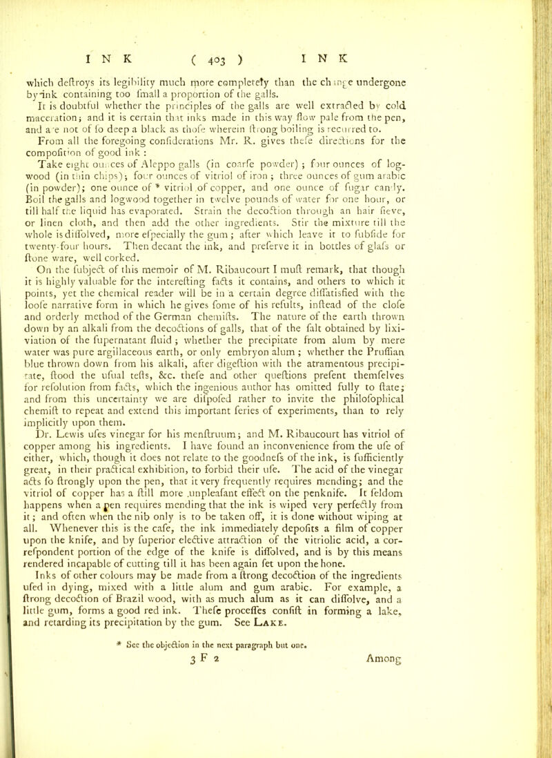 which deftroys its legibility much rpore completety than the change undergone byflnk containing too fmall a proportion of the galls. It is doubtful whether the principles of the galls are well extradled bv cold maceration; and it is certain that inks made in this way flow pale from the pen, and a'e not of fo deep a black as thofe wherein ftrong boiling is recurred to. From all the foregoing confiderations Mr. R. gives thefe directions for the compofit'on of good ink : Take eight oui.ces of Aleppo galls (in coarfe powder); four ounces of log- wood (in thin chips); four ounces of vitriol of iron ; three ounces of gum arabic (in powder); one ounce of * vitriol of copper, and one ounce of fugar candy. Boil the galls and logwood together in twelve pounds of water for one hour, or till half the liquid has evaporated. Strain the decodtion through an hair fieve, or linen cloth, and then add the other ingredients. Stir the mixture till the whole isdiflolved, more efpecially the gum; after which leave it to fubfide for twenty-four hours. Then decant the ink, and preferve it in bottles of glafs or Hone ware, well corked. On the iubjedt of this memoir of M. Ribaucourt I rnuft remark, that though it is highly valuable for the interefting fadts it contains, and others to which it points, yet the chemical reader will be in a certain degree diflatisfied with the loofe narrative form in which he gives fome of his refults, inftead of the clofe and orderly method of the German chemifts. The nature of the earth thrown down by an alkali from the decodtions of galls, that of the fait obtained by lixi- viation of the fupernatant fluid ; whether the precipitate from alum by mere water was pure argillaceous earth, or only embryon alum ; whether the Pruflian blue thrown down from his alkali, after digeftion with the atramentous precipi- tate, flood the ufual tefts, &c. thefe and other queftions prefent themfelves for refolution from facts, which the ingenious author has omitted fully to ftate; and from this uncertainty we are difpofed rather to invite the philofophical chemift to repeat and extend this important feries of experiments, than to rely implicitly upon them. Dr. Lewis ufes vinegar for his menftruum; and M. Ribaucourt has vitriol of copper among his ingredients. I have found an inconvenience from the ufe of either, which, though it does not relate to the goodnefs of the ink, is fufhciently great, in their pradtical exhibition, to forbid their ufe. The acid of the vinegar adts fo ftrongly upon the pen, that it very frequently requires mending; and the vitriol of copper has a ftill more .unpleafant effedt on the penknife. It feldom happens when a pen requires mending that the ink is wiped very perfedlly from it; and often when the nib only is to be taken off, it is done without wiping at all. Whenever this is the cafe, the ink immediately depofits a film of copper upon the knife, and by fuperior eledtive attradlion of the vitriolic acid, a cor- refpondent portion of the edge of the knife is difiolved, and is by this means rendered incapable of cutting till it has been again fet upon the hone. Inks of other colours may be made from a ftrong decodtion of the ingredients ufed in dying, mixed with a little alum and gum arabic. For example, a ftrong decodtion of Brazil wood, with as much alum as it can diffolve, and a little gum, forms a good red ink. Thefe procefles confift in forming a lake, and retarding its precipitation by the gum. See Lake. * See the obje&ion in the next paragraph but one. 3 F 2 Among