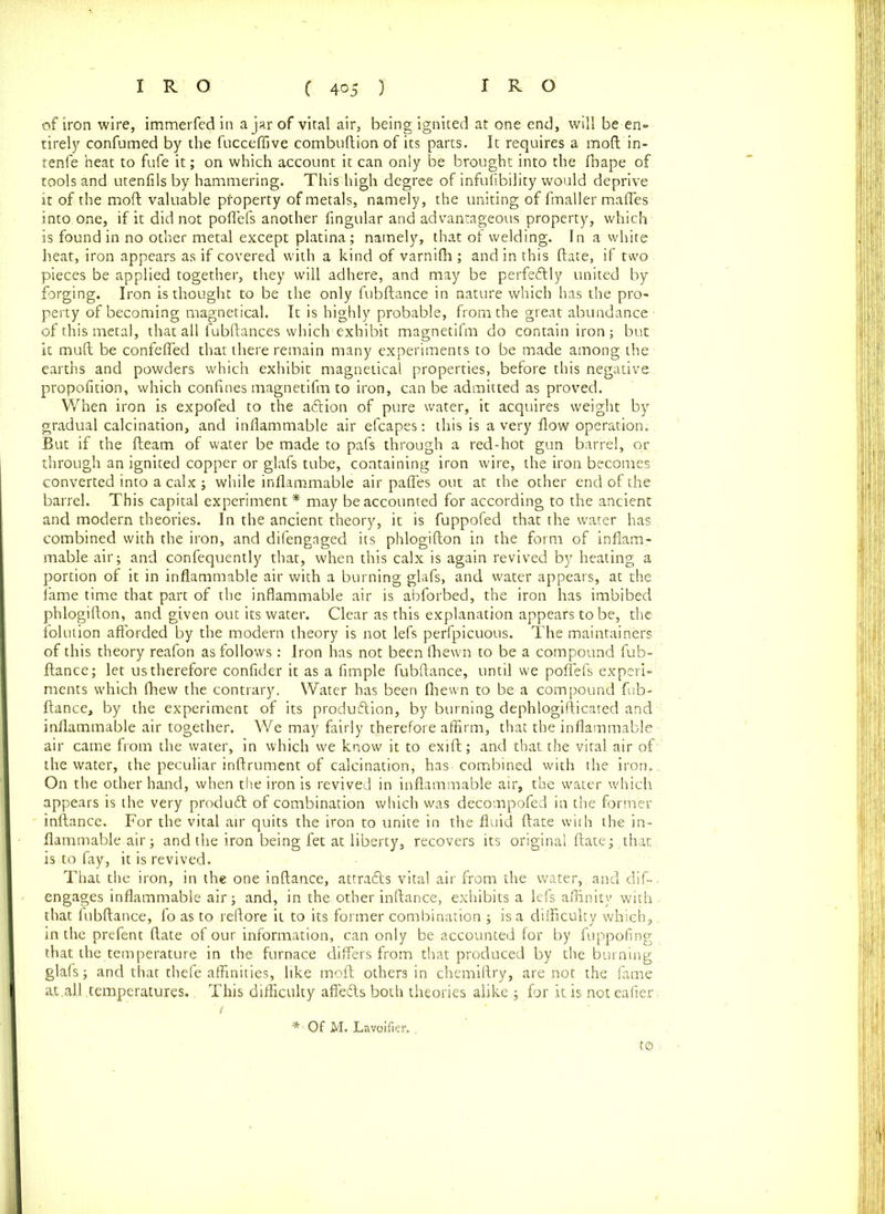 of iron wire, immerfedin ajar of vital air, being ignited at one end, will be en- tirely confumed by the fucceflive combuftion of its parts. It requires a mod in- tenfe heat to fufe it; on which account it can only be brought into the fhape of tools and utenfils by hammering. This high degree of infufibility would deprive it of the mod valuable property of metals, namely, the uniting of fmaller maffes into one, if it did not poffefs another fingular and advantageous property, which is found in no other metal except platina; namely, that of welding. In a white heat, iron appears as if covered with a kind of varnifli ; and in this date, if two pieces be applied together, they will adhere, and may be perfectly united by forging. Iron is thought to be the only fubftance in nature which has the pro- perty of becoming magnetical. It is highly probable, from the great abundance of this metal, that all fubftances which exhibit magnetifm do contain iron ; but it mull be confeffed that there remain many experiments to be made among the earths and powders which exhibit magnetical properties, before this negative propofition, which confines magnetifm to iron, can be admitted as proved. When iron is expofed to the aftion of pure water, it acquires weight by gradual calcination, and inflammable air efcapes: this is a very flow operation. But if the fleam of water be made to pafs through a red-hot gun barrel, or through an ignited copper or glafs tube, containing iron wire, the iron becomes converted into a calx ; while inflammable air pafles out at the other end of the barrel. This capital experiment * may be accounted for according to the ancient and modern theories. In the ancient theory, it is fuppofed that the water has combined with the iron, and difengaged its phlogifton in the form of inflam- mable air; and confequently that, when this calx is again revived by heating a portion of it in inflammable air with a burning glafs, and water appears, at the fame time that part of the inflammable air is abforbed, the iron has imbibed phlogifton, and given out its water. Clear as this explanation appears to be, the folution afforded by the modern theory is not lefs perfpicuous. The maintainers of this theory reafon as follows: Iron has not been fhewn to be a compound fub- flance; let us therefore confider it as a Ample fubftance, until we poffefs experi- ments which fhew the contrary. Water has been fhewn to be a compound fab- fiance, by the experiment of its produftion, by burning dephlogifticated and inflammable air together. We may fairly therefore affirm, that the inflammable air came from the water, in which we know it to exift; and that the vital air of the water, the peculiar inftrument of calcination, has-combined with the iron.. On the other hand, when the iron is revived in inflammable air, the water which appears is the very produft of combination which was decompofed in the former inflance. For the vital air quits the iron to unite in the fluid ftate with the in- flammable air; and the iron being fet at liberty, recovers its original ftate; that, is to fay, it is revived. That the iron, in the one inflance, attradls vital air from the water, and dif- engages inflammable air; and, in the other inflance, exhibits a lefs affinity with that fubftance, fo as to reftore it to its former combination ; is a difficulty which,. in the prefent ftate of our information, can only be accounted for by fuppofing that the temperature in the furnace differs from that produced by the burning glafs; and that thefe affinities, like moft others in chemiftry, are not the fame at,all temperatures. This difficulty affedls both theories alike ; for it is noteafier, ( * Of M. Lavoifier. . to