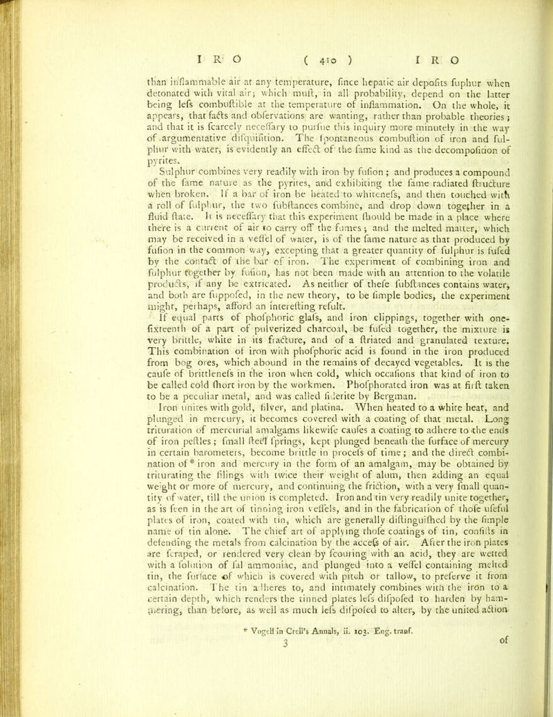 than inflammable air at any temperature, fince hepatic air depofits fuphur when detonated with vital air; which muft, in all probability, depend on the latter being lefs combuftible at the temperature of inflammation. On the whole, it appears, that fadts and obfervations are wanting, rather than probable theories; and that it is fcarcely necefTary to purfue this inquiry more minutely in the way of>argumentative difquifition. The fpontaneoos combuftion of iron and ful- phur with water, is evidently an effed of the fame kind as the decompoficion of pyrites. Sulphur combines very readily with iron by fufion ; and produces a compound of the fame nature as the pyrites, and exhibiting the fame radiated ftru&ure when broken. If a bar of iron be heated to whitenefs, and then touched with a roll of fulphur, the two fubftances combine, and drop down together in a fluid ftate. It is neceflary that this experiment fhould be made in a place where there is a current of air to carry off the fumes ; and the melted matter, which may be received in a veflel of water, is of the fame nature as that produced by fufion in the common way, excepting that a greater quantity of fulphur is fufed by the contact of the bar of iron. The experiment of combining iron and fulphur together by fufion, has not been made with an attention to the volatile produds, if any be extricated. As neither of thefe fubftances contains water, and both are fuppofed, in the new theory, to be Ample bodies, the experiment might, perhaps, afford an interefting refult. If equal parts of phofphoric glafs, and iron clippings, together with one- fixteenth of a part of pulverized charcoal, be fufed together, the mixture is very brittle, white in its fradure, and of a ftriated and granulated texture. This combination of iron with phofphoric acid is found in the iron produced from bog ores, which abound in the remains of decayed vegetables. It is the caufe of brittlenefs in the iron when cold, which occasions that kind of iron to be called cold fliort iron by the workmen. Pbofphorated iron wras at fir ft taken to be a peculiar metal, and was called Aderite by Bergman. Iron unites with gold, Alver, and platina. When heated to a white heat, and plunged in mercury, it becomes covered with a coating of that metal. Long trituration of mercurial amalgams likewife caufes a coating to adhere to >the ends of iron peftles; final! ftetflTprings, kept plunged beneath the furface of mercury in certain barometers, become brittle in procefs of time; and the direft combi- nation of* iron and mercury in the form of an amalgam, may be obtained by triturating the filings with twice their weight of alum, then adding an equal weight or more of mercury, and continuing the friction, with a very ftnall quan- tity of water, till the union is completed. Iron and tin very readily unite together, as is feen in the art of tinning iron veffels, and in the fabrication of thofe ufeful plates of iron, coated with tin, which are generally diftinguifhed by the fimple name of tin alone. The chief art of applying thofe coatings of tin, confills in defending the metals from calcination by the accefs of air. After the iron plates are fcraped, or rendered very clean by fcouring with an acid, they are wetted with a folution of fal ammoniac, and plunged into a veffel containing melted tin, the furface of which is covered with pitch or tallow, to preferve it from calcination. The tin adheres to, and intimately combines with the iron to a certain depth, which renders the tinned plates lefs difpofed to harden by ham- mering, than before, as well as much lefs difpofed to alter, by the united aftion * VogeU in Crell’s Annals, ii. 103. Eng. tranfi of