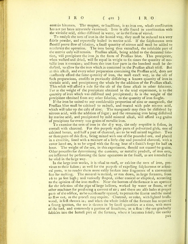 contain bitumen. The magnet, or loadftone, is an iron ore, whofe conftitution has not yet been accurately examined. Iron is alfo found in combination with the vitriolic acid, either diffolved in water, or in the form of vitriol. To analyfe the ores of iron in the humid way, they mull be reduced to a very fubtle powder, and repeatedly boiled in marine acid. If the fulphureous ores fhould prove flow of folution, a fmall quantity of nitrous acid mull be added to accelerate the operation. The iron being thus extracted, the infoluble part of the matrix only will remain. Pruflian alkali, being added to the decanted folu- tion, will precipitate the iron jn the form of Pruflian blue. This precipitate, v/hen walhedand dried, will loe equal in weight to fix times the quantity of me- tallic iron it contains; and from this iron four parts in the hundred mull be de- ducted, to allow for the iron which„is contained in the Pruflian alkali itfelf. But as this alkali, and every other preparation containing the Pruflian acid, does not eonftantly afford the fame quantity of iron, the molt exa£t way, in the ufe of fuch preparations, confifts in previously diflolving a known quantity of iron in vitriolic acid; and precipitating the whole by the addition of the Pruflian alkali. This refult will afford a rule for the ufe of the fame alkali in other folutions. For as the weight of the precipitate obtained in the trial experiment, is to the quantity of iron which was diffolved and precipitated; fo is the weight of the precipitate obtained from any other folution, to the quantity of iron fought. If the iron be united to any confiderable proportion of zinc or manganefe, the Pruflian blue muff; be calcined to rednefs, and treated with pale nitrous acid, which will take up the calx of zinc. The manganefe may then be diffolved by nitrous acid, with the addition of fugar; and the remaining iron being diffolved by marine acid, and precipitated by mild mineral alkali, will afford 225 grains of precipitate for every 100 grains of metallic iron. To examine the ores of iron in the dry way, the only requifite is fufion, in contaCt with charcoal. For this purpofe eight parts of pulverized glafs, one of calcined borax, and half a part of charcoal, are to be well mixed together. Two or three parts of this flux, being mixed with one of the pounded ore, and placed in a crucible, lined with a mixture of a little clay and pounded charcoal, with a cover luted on, is to be urged with the ftrong heat of a fmith’s forge for half an* hour. The weight of the ore, in this experiment, fhould not exceed 60 grains. Other proceffes for determining the contents, or metallic produCt, of iron ores, are inftituted by performing the fame operations in the fmall, as are intended to> be ufed in the large way. In the large iron works, it is ufual to roaft, or calcine the ores of iron, pre- vious to their fufion ; as well for the purpofe of expelling fulphureous or arleni- cal parts, as to render them more eafily broken into fragments of a convenient fize for melting. The mineral is melted, or run down, in large furnaces, frotn 16 to 30 feet high ; and varioufly fhaped, either conical or elliptical, according to the opinion of the iron mafter. Near the bottom of the furnace is an aperture for the infertion of the pipe of large bellows, worked by water or fleam, or of other machines for producing a current of air; and there are alfo holes at proper parts of the edifice, to be occafionally opened, to permit the fcoris and the metal to flow out, as the procefs may require. Charcoal, or coke, with lighted brulh- wood, is firft thrown in; and when the whole infide of the furnace has acquired a ftrong ignition, the ore is thrown in by fmall quantities at a time, with more of the fuel, and commonly a portion of limeftone, as a flux : the ore gradually fubfides into the hotteft part of the furnace, where it becomes fufed; the earthy part