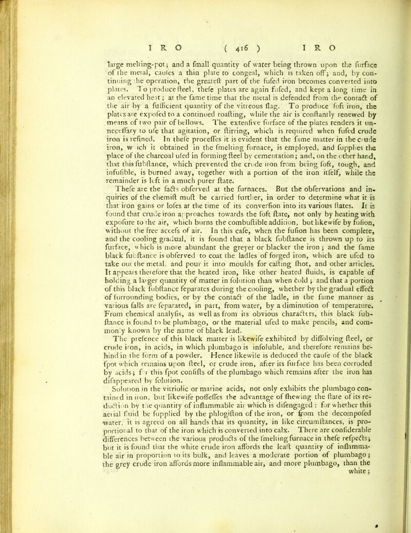 large melting-pot; and a {mail quantity of water being thrown upon the furface of the metal, caules a thin plate to congeal, which is taken off; and, by con- tinuing the operation, the greateft part of the fufed iron becomes converted into plates. To produce fteel, thefe plates are again fufed, and kept a long time in an elevated heat; at the fame time that the metal is defended from th^ contact of the air by a fufficient quantity of the vitreous flag. To produce foft iron, the plates are expofed to a continued roafting, while the air is conftantly renewed by means of two pair of bellows. The extenfive furface of the plates renders it un- neceflary to ufe that agitation, or ftirring, which is required when fufed crude iron is refined. In thefe procefles it is evident that the fame matter in theciude iron, w ich it obtained in the fmelting furnace, is employed, and fupplies the place of the charcoal ufed in forming fteel by cementation; and, on the other hand, that this lubftance, which prevented the crude iron from being foft, tough, and infufible, is burned away, together with a portion of the iron itfelf, while the remainder is left in a much purer ftate. Thefe are the fafb obferved at the furnaces. But the obfervations and in- quiries of the chemift muft be carried further, in order to determine what it is that iron gains or lofes at the time of its converfion into its various dates. It is found that crude iron approaches towards the foft ftate, not only by heating with expofure to the air, which burns the combuftible addition, butlikewife by fufion, without the free accefs of air. In this cafe, when the fufion has been complete, and the cooling gradual, it is found that a black fubftance is thrown up to its furface, i\ hich is more abundant the greyer or blacker the iron ; and the fame black fubftance is obferved to coat the ladles of forged iron, which are ufed to take out the metal, and pour it into moulds for calling (hot, and other articles. It appears therefore that the heated iron, like other heated fluids, is capable of holding a larger quantity of matter in folution than when cold ; and that a portion of this black fubftance feparates during the cooling, whether by the gradual effedt of furrounding bodies, or by the contadl of the ladle, in the fame manner as various falls are feparated, in part, from water, by a diminution of temperature. From chemical analyfis, as well as from its obvious characters, this black fub- ftance is found to be plumbago, or the material ufed to make pencils, and com- mon'y known by the name of black lead. The prefence of this black matter is likewife exhibited by diflolving fteel, or crude iron, in acids, in which plumbago is infoluble, and therefore remains be- hind in the form of a powder. Hence likevvile is deduced the caufe of the black fpot which remains upon fteel, or crude iron, after its furface has been corroded by acids; f t this fpot confifts of the plumbago which remains after the iron has difappeared by folution. Solution in the vitriolic or marine acids, nor only exhibits the plumbago con- tained in iron, but likewife poflefles the advantage of (hewing the ftate of its re- sdudlion by tae quantity of inflammable air which is difengaged : for whether this aeiial fluid be fupplied by the phlogifton of the iron, or from the decompofed water, it is agreed on all hands that its quantity, in like circumftances, is pro- portional to that of the iron which is converted into calx. There are confiderable differences between the various products of the fmelting furnace in thefe refpedls; but it is found that the white crude iron affords the leaft quantity of inflamma- ble air in proportion to its bulk, and leaves a moderate portion of plumbago; the grey crude iron affords more inflammable air, and more plumbago, than the white;