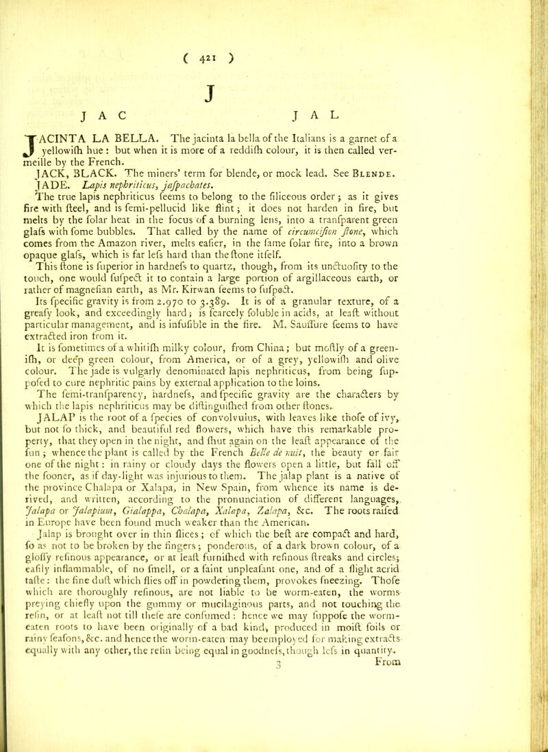 ( ) J J A C J A L JACINTA LA BELLA. Thejacinta labellaofthe Italians is a garnet of a yellowifh hue : but when it is more of a reddifh colour, it is then called ver- meille by the French. JACK, BLACK. The miners’ term for blende, or mock lead. See Blende. JADE. Lapis nephriticus, jafpachates. The true lapis nephriticus feems to belong to the filiceous order ; as it gives fire with fteel, and is femi-pellucid like flint; it does not harden in fire, but melts by the folar heat in the focus of a burning lens, into a tranfparent green glafs with fome bubbles. That called by the name of circumcifum Jione,'which comes from the Amazon river, melts eafier, in the fame folar fire, into a brown opaque glafs, which is far lefs hard than the done itfelf. This (tone is fuperior in hardnefs to quartz, though, from its untffuofity to the touch, one would fufpeif it to contain a large portion of argillaceous earth, or rather of magnefian earth, as Mr. Kirwan feems to fufpeift. Its fpecific gravity is from 2.970 to 3.389. It is of a granular texture, of a greafy look, and exceedingly hard; is fcarcely foluble in acids, at leaff. without particular management, and is infufible in the fire.- M. Sauffure feems to have extradited iron from it. It is fometimes of a whitifh milky colour, from China; but mofily of a green- ifh, or dee’p green colour, from America, or of a grey, yellowifh and olive colour. The jade is vulgarly denominated lapis nephriticus, from being fup- pofed to cure nephritic pains by external application to the loins. The fefni-tranfparency, hardnefs, and fpecific gravity are the characters by which the lapis nephriticus may be diftinguilhed from other {tones.. JALAP is the root of a fpecies of convolvulus, with leaves like thofe of ivy, but not fo thick, and beautiful red flowers, which have this remarkable pro- perty, that they open in the night, and fhut again on the lead; appearance of the fun; whence the plant is called by the French Belie demit t the beauty or fair one of the night: in rainy or cloudy days the flowers open a little, but fall off the fooner, as if day-light was injurious to them. The jalap plant is a native of the province Chalapa or Xalapa, in New Spain, from whence its name is de- rived, and written, according to the pronunciation of different languages,, Jalapa or Jalapium, Gialappa, Chalapa, Xalapa, Zalapa, &c. The roots raifed in Europe have been found much weaker than the American. Jalap is brought over in thin dices; of which the beft are compact and hard, fo as not to be broken by the fingers; ponderous, of a. dark brown colour, of a gloffy reflnous appearance, or at lead furnilhed with refinous {freaks and circles; eafily inflammable, of no fmell, or a faint unpleafant one, and of a flight acrid tafte: the fine duff which flies off in powdering them, provokes fneezing. Thofe which are thoroughly refinous, are not liable to be worm-eaten, the worms preying chiefly upon the gummy or mucilaginous parts, and not touching the. refin, or at leaft not till thefe are confumed : hence we may fuppofe the worm- eaten roots to have been originally of a bad kind-, produced in moiff foils or rainy feafons,&c. and hence the worm-eaten may beemployed for making extracts- equally with any other, the refin being equal in goodnefs,though lefs in quantity,.