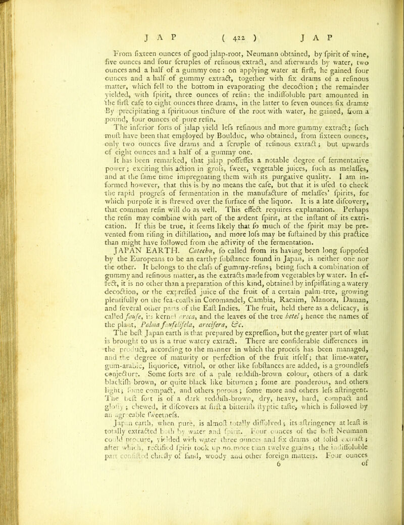 Prom fixteen ounces of good jalap-root, Neumann obtained, by fpirit of wine, five ounces and four fcruples of relinous extrad, and afterwards by water, two ounces and a half of a gummy one : on applying water at firft, he gained four ounces and a half of gummy extrad, together with fix drams of a refinous matter, which fell to the bottom in evaporating the decodion; the remainder yielded, with fpirit, three ounces of refin: the indifioluble part amounted in the firft cafe to eight ounces three drams, in the latter to feven ounces fix drams.* By precipitating a fpirituous tindure of the root with water, he gained, from a .pound, four ounces of pure refin. The inferior forts of jalap yield lefs refinous and more gummy extrad; fuch -mu ft have been that employed by Boulduc, who obtained, from fixteen ounces, only two ounces five drams and a fcruple of refinous extrad ; but upwards of eight ounces and a half of a gummy one. It has been remarked, that jalap pofiefles a notable degree of fermentative power; exciting this adion in .grofs, fweet, vegetable juices, fuch as melafles, and at the fame time impregnating them with its purgative quality. I am in- formed however, that this is by no means the cafe, but that it is ufed to check the rapid progrefs of fermentation in the manufadure of melafles’ fpirits, for which purpofe it is ftrewed over the furface of the liquor. It is a late difcovery, that common refin will do as well. This effed requires explanation. Perhaps the refin may comibine with part of the ardent fpirit, at the inftant of its extri- cation. If this be true, it feems likely that fo much of the fpirit may be pre- vented from rifing in diftillation, and more lofs may be fuftained by this pradice than might have followed from the adivity of the fermentation. JAPAN EARTH. Catechu, fo called from its having been long fuppofed by the Europeans to be an earthy fubftance found in Japan, is neither one nor the other. It belongs to the daft of gummy-refins*, being fuch a combination of gummy and refinous matter, as the extrads made from vegetables by water. In ef- fed, it is no other than a preparation of this kind, obtained by infpiflating a watery decodion, or the exprefled juice of the fruit of a certain palm-tree, growing plentifully on the fea-coafts in Coromandel, Cambia, Racaim, Manora, Daman, and feveral other parts of the Eaft Indies. The fruit, held there as a delicacy, is called faufe, its kernel c.reca, and the leaves of the tree betel j hence the names of the plant, Palma faufelifela, arecifera, &c. The beft Japan earth is that prepared by expreflion, but the greater part of what is brought to us is a true watery extrad. There are confiderable differences in the produd, according to the manner in which the procefs has been managed, and the degree of maturity or perfedion of the fruit itfelf; that lime-water, gum-arabic, liquorice, vitriol, or other like fubftances are added, is a groundlefs conjedur?. Some forts are of a pale reddilh-brown colour, others of a dark blackilh brown, or quite black like bitumen ; fome are ponderous, and others light; fome compad, and others porous; fome more and others lefs aftringent. The beft fort is of a dark reddilh-brown, dry, heavy, hard, compad and glofiy ; chewed, it difcovers at firft a bitterith ftyptic tafte, which is followed by an agreeable fweetnefs. Japan earth, when pure, is almoft totally diflolved ; its aftringency at leaft is totally extraded both by water and fpirit. Four ounces of the beft Neumann could procure, yielded.with water three ounces and fix drams ot iolid extrad; after which, redified fpirit took up no. more than twelve grains; the indifioluble part contifted chiefly of land, woody and other foreign matters. Four ounces 6 of