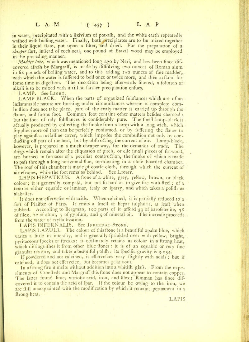 in water, precipitated with a lixivium of pot-alh, and the white earth repeatedly wafhed with boiling water. Finally, both,precipitates are to be mixed together in their liquid ftate, put upon a filter, “and dried. For the preparation of a cheaper fort, inftead of cochineal, one pound of Brazil wood may be employed in the preceding manner. Madder lake, which was mentioned long ago by Neri, and has been fince dif- covered afrefh by MargrafF, is made by diflolving two ounces of Roman alum in fix pounds of boiling water, and to this adding two ounces of fine madder, with which the water is differed to boil once or twice more, and, then to Hand for fome time in digeftion. The decotftion being afterwards filtered, a folution of alkali is to be mixed with it till no farther precipitation enfues, LAMP. See Light. LAMP BLACK. When the parts of organized fubftances which are of an inflammable nature are burning under circumftances wherein a complete corn- bullion does not take place, part of the coaly matter is carried up through the flame, and forms foot. Common foot contains other matters befides charcoal: but the foot of oily fubftances is confiderably pure. The fineft lamp-black is actually produced by collecting the fmoke from a lamp with a long wick, which fupplies more oil than can be perfectly confumed, or by differing the flame to play againft a metalline cover, which impedes the combuftion not only by con- ducting off part of the heat, but by obftruCting the current of air. Lamp-black, however, is prepared in a much cheaper way, for the demands of trade. The dregs which remain after the eliquation of pitch, or elfe frnall pieces of fir-wood, are burned in furnaces of a peculiar conftruCtion, the fmoke of which is made to pafs through a long horizontal flue, terminating in a clofe boarded chamber. The roof of this chamber is made ^)f coarfe cloth, through which the current of air efcapes, whi e the foot remains behind. See Light. LAPIS HEPAT1CUS. A ftone of a white, grey, yellow, brown, or black colour; it is genera’ly compact, but not fo hard as to give fire with fteel; of a texture either equable or laminar, fcaly or fparry, and which takes a polifli a3 alabafter. It does not effervefce with acids. When calcined, it is partially reduced to a fort of Plaifter of Paris. It emits a fmell of hepar fulphuris, at leaft when rubbed. According to Bergman, ioo parts of it afford 33 of barofelenite, 38 offilcx, 22 of alum, 7 of gypfum, and 5 of mineral oil. The increafe proceeds from the water of cryftallization. LAPIS INFERN ALIS. See Infernal Stone. LAPIS LAZULI. The colour of this ftone is a beautiful opake blue, w'hich varies a little in intenfity, and is generally fprinkled over with yellow, bright, pyritaceous fpecks or ftreaks: it obftinately retains its colour in a ftrong heat, which diftinguifhCs it from other blue ftones: it is of an equable or very fine granular texture, and takes a beautiful polifh : its fpecific gravity is 3.054. If powdered and not calcined, it effervefces very flightly with acids ; but if calcined, it does not effervefce, but becomes gelatinous. In aftrongfire it melts without addition intoa whitilh glafs. From the expe- riments of Cronftedt and Margraff this ftone does not appear to contain copper. The latter found lime, vitriolic acid, iron, and flex; Rinman has fince dif- covered it to contain the acid of fpar. If the colour be owing to the iron, we are ftill unacquainted with the modification by which it remains permanent in a ftrong heat. LAPIS