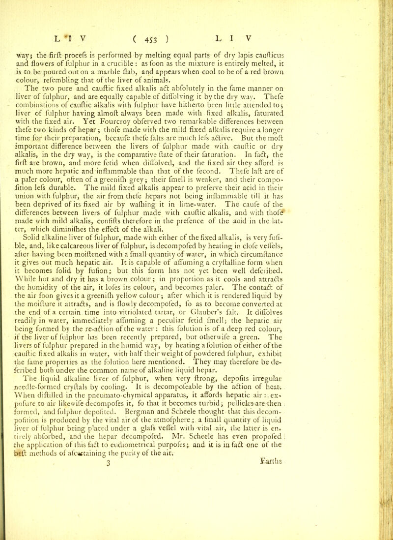 way; the firft procefs is performed by melting equal parts of dry lapis caufticus and flowers of fulphur in a crucible : as foon as the mixture is entirely melted, it is to be poured out on a marble flab, and appears when cool to be of a red brown colour* refembling that of the liver of animals. The two pure and cauftic fixed alkalis aft abfolutely in the fame manner on liver of fulphur, and are equally capable of diflolving it by the dry way. Thefe combinations of cauftic alkalis with fulphur have hitherto been little attended to; liver of fulphur having almoft always been made with fixed alkalis, faturated with the fixed air. Yet Fourcroy obferved two remarkable differences between thefe two kinds ofhepar; thofe made with the mild fixed alkalis require a longer time for their preparation, becaufe thefe falts are much left adtive. But the moft important difference between the livers of fulphur made with cauftic or dry alkalis, in the dry way, is the comparative ftate of their faturation. In fadt, the firft are brown, and more fetid when difl'olved, and the fixed air they afford is much more hepatic and inflammable than that of the fecond. Thefe laft are of a paler colour, often of a greenilh grey; their fmell is weaker, and their compo- fition left durable. The mild fixed alkalis appear to preferve their acid in their union with fulphur, the air from thefe hepars not being inflammable till it has been deprived of its fixed air by waffling it in lime-water. The caufe of the differences between livers of fulphur made with cauftic alkalis, and with thofd made with mild alkalis, confifts therefore in the prefence of the aoid in the lat- ter, which diminiffies the effedt of the alkali. Solid alkaline liver of fulphur, made with either of die fixed alkalis, is very fufi- ble, and, like calcareous liver of fulphur, is decompofed by heating in clofe veflels, after having been moiftened with a fmall quantity of water, in which circumftancc it gives out much hepatic air. It is capable of affuming a cryftalline form when it becomes folid by fufion; but this form has not yet been well deferibed. While hot and dry it has a brown colour; in proportion as it cools and attracts the humidity of the air, it lofes its colour, and becomes paler. The contadt of the air foon gives it a greenilh yellow colour; after which it is rendered liquid by the moifture it attra&s, and is flowly decompofed, fo as to become converted at the end of a certain time into vitriolated tartar, or Glauber’s fair. It diffolves readily in water, immediately affuming a peculiar fetid fmell; the hepatic air being formed by the re-adtion of the water : this folulion is of a deep red colour; if the liver of fulphur has been recently prepared, but otherwife a green. The livers of fulphur prepared in the humid way, by heating afolution of either of the cauftic fixed alkalis in water, with half their weight of powdered fulphur, exhibit the fame properties as the folution here mentioned. They may therefore be de- forced both under the common name of alkaline liquid hepar. The liquid alkaline liver of fulphur, when very ftrong, depofits irregular needle-formed cryftals by cooling. It is decompofeable by the adtion of heat- When diftilled in the pneumato-chymical apparatus, it affords hepatic air t.ex- pofure to air likewife decompofes it, fo that it becomes turbid; pellicLes-are then formed, and fulphur depofited. Bergman and Scheele thought that this decom- pofition is produced by the vital air of the atmofp.here ; a fmall quantity of liquid liver of fulphur being placed under a glafs veflel with vital air, the latter is enT tirely abforbed, and the hepar decompofed. Mr. Scheele has even propofed ■ the application of this fadt to eudioinetrical purpofes;. and it is in fadt one of the beft methods of afewtaining the purity of the air, 3 Earths