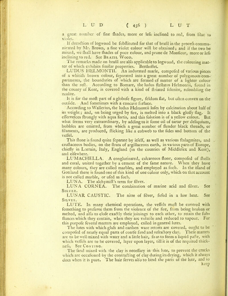 a great number of fine ftiades, more or lefs inclined to red, from lilac to violet. If decoftion of logwood be fubftituted for that of brafil in the procefs commu- nicated by Mr. Brown, a fine violet colour will be obtained; and if the two be mixed, we fhall have fhades of puce colour, and prune de Moniieur, more or lefs inclining to red. See Brazil Wood. The remarks made on brafil are alfo applicable to logwood, the colouring mat- ter of which exhibits fimilar properties. BerthoHet. LUDUS HELMONTII. An indurated marie, compofed of various pieces of a whitifh brown colour, feparated into a great number of polygonous com- partments, the boundaries of which are formed of matter of a lighter colour than the reft. According to Bomare, the ludus ftellatus Helmontii, found in the county of Kent, is covered with a kind of ftriated felenite, rdembling the zeolite. It is for the moft part of a globofe figure, feldom flat, but often convex on the outfide. And fometimes with a concave furface. According to Wallerius, the ludus Helmontii lofes by calcination about half of its weight; and, on being urged by fire, is melted into a black glofly flag. It effervefces ftrongly with aqua fortis, and this folution is of a yellow colour. But what feems very extraordinary, by adding to it fome oil of tartar per deliquium, bubbles are emitted, from which a great number of flender black threads, or filaments, are produced, flicking like a cobweb to the fides and bottom of the veflel. This ftone is found quite feparate by itfelf, as well as various ftalagmites, and . cruftaceous bodies, on the ftrata of argillaceous earth, in various parts of Europe, chiefly in Lorrain, Italy, England (in the counties of Middlefex and Kent), and elfewhere. LUMACHELLA. A conglutinated, calcareous ftone, compofed of fhells and coral, united together by a cement of the fame nature. When they have many colours, they are called marbles, and employed as fuch. In the ifland of Gottland there is found one of this kind of one colour only, which on that account is not called marble, or ufed as fuch. LUNA. The alchymift’s term for filver. LUNA CORNEA. The combination of marine acid and filver. Sec Silver. LUNAR CAUSTIC. The nitre of filver, fufed in a low heat. See Silver. LUTE. In many chemical operations, the vefiels muft be covered with fomething to preferve them from the violence of the fire, from being broken or melted, and alfo to clofe exatftly their joinings to each other, to retain the fub- ftances which they contain, when they are volatile and reduced to vapour. For this purpofe feveral matters are employed, called in general lutes. The lutes with which glafs and earthen ware retorts are covered, ought to be compofed of nearly equal parts of coarfe fand and refratftory clay. Thefe matters are to be well mixed with water and a little hair, foas to form a liquid pafte, with which vefiels are to be covered, layer upon layer, till it is of the required thick- nefs. See Coating. The fand mixed with the clay is neceflary in this lute, to prevent the cracks which are occafioned by the contradling of clay during its drying, which it always does when it is pure. The hair ferves alfo to bind the parts of the lute, and to keep