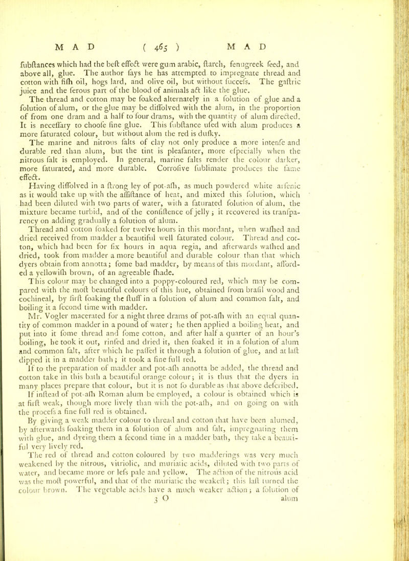 fubftances which had the beft effedt were gum arabic, {larch, fenugreek feed, and above all, glue. The author fays he has attempted to impregnate thread and cotton with fifh oil, hogs lard, and olive oil, but without fuccefs. The gaftric juice and the ferous part of the blood of animals aft like the glue. The thread and cotton may be foaked alternately in a folution of glue and a folution of alum, or the glue may be diffolved with the alum, in the proportion of from one dram and a half to four drams, with the quantity of alum direfted. It is neceffary to choofe fine glue. This fubftance ufed with alum produces a more faturated colour, but without alum the red is dufky. The marine and nitrous falts of clay not only produce a more intenfe and durable red than alum, but the tint is pleafanter, more efpecially when the nitrous fait is employed. In general, marine falts render the colour darker, more faturated, and more durable. Corrofive fublimate produces the fame effedt. Having diffolved in a ftrong ley of pot-afh, as much powdered white arfenic as it would take up with the affiftance of heat, and mixed this folution, which had been diluted with two parts of water, with a faturated folution of alum, the mixture became turbid, and of the confiftence of jelly ; it recovered its tranfpa- rency on adding gradually a folution of alum. Thread and cotton foaked for twelve hours in this mordant, when wafhed and dried received from madder a beautiful well faturated colour. Thread and cot- ton, which had been for fix hours in aqua regia, and afterwards walhed and dried, took from madder a more beautiful and durable colour than that which dyers obtain from annotta; fome bad madder, by means of this mordant, afford- ed a yellowifh brown, of an agreeable fhade. This colour may be changed into a poppy-coloured red, which may be com- pared with the mod beautiful colours of this hue, obtained from brafil wood and cochineal, by firft foaking the ftuff in a folution of alum- and common fait, and boiling it a fecond time with madder. Mr. Vogler macerated for a night three drams of pot-afh with an equal quan- tity of common madder in a pound of water; he then applied a boiling heat, and put into it fome thread and fome cotton, and after half a quarter of an hour’s boiling, he took it out, rinfed and dried it, then foaked it in a folution of alum and common fait, after which he paffed it through a folution of glue, and atlaft dipped it in a madder bath; it took a fine full red. If to the preparation of madder and pot-afh annotta be added, the thread and cotton take in this bath a beautiful orange colour; it is thus that the dyers in many places prepare that colour, but it is not fo durable as that above defcribed. If inftead of pot-alb Roman alum be employed, a colour is obtained which is at firft weak, though more lively than with the pot-alb, and on going on with the procefs a fine full red is obtained. By giving a weak madder colour to thread and cotton that have been alumed, by afterwards foaking them in a folution of alum and fait, impregnating them with glue, and dyeing them a fecond time in a madder bath, they take a beauti- ful very lively red. The red of thread and cotton coloured by two madderings was very much weakened by the nitrous, vitriolic, and muriatic acids, diluted with two parts of water, and became more or lefs pale and yellow. The adlion of the nitrous acid was the mod powerful, and that of the muriatic the weakeft; this laft turned the colour brown. The vegetable acids have a much weaker adlion; a folution of 3 O alum