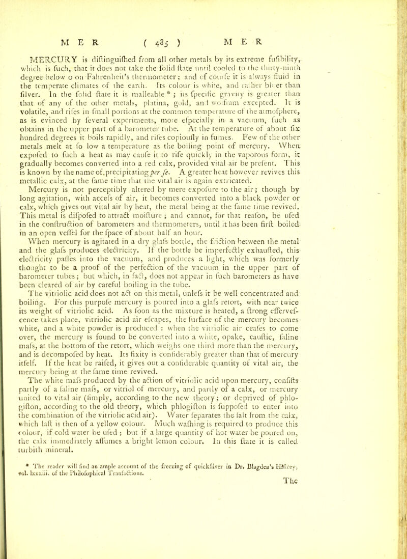 MERCURY is diflinguifhed from all other metals by its extreme fufibility, which is fuch, that it does not take the folid (late until cooled to the thirty-ninth degree below o on Fahrenheit’s thermometer ; and of courfe it is always fluid in the temperate climates of the earth. Its colour is white, and rather bluer than filver. In the folid {late it is malleable*; its fpecific gravity is greater than that of any of the other metals, platina, gold, an I wolfram excepted. It is volatile, and rifes in fmall portions at the common temperature of the atmofphere, as is evinced by feveral experiments, moie efpecially in a vacuum, fuch as obtains in the upper part of a barometer tube. At the temperature of about fix hundred degrees it boils rapidly, and rifes copioufly in fumes. Few of the other metals melt at fo low a temperature as the boiling point of mercury. When, expofed to fuch a heat as may caufe it to rife quickly in the vaporous form, it gradually becomes converted into a red calx, provided vital air be prefent. This is known by the name of.precipitating^^ fe. A greater heat however revives this metallic calx, at the fame time that the vital air is again extricated. Mercury is not perceptibly altered by mere expofure to the air; though by long agitation, with accefs of air, it becomes converted into a black powder or calx, which gives out vital air by heat, the metal being at the fame time revived. This metal is difpofed to attradl moiflure ; and cannot, for that reafon, be ufed in the conftru£tion of barometers and thermometers, until it has been firft boiled- in an open velTel for the fpace of about half an hour. When mercury is agitated in a dry glafs bottle, the friftion between the metal and the glafs produces eledlricity. If the bottle be imperfectly exhaufted, this eledlricity pafles into the vacuum, and produces a light, which was formerly thought to be a proof of the perfection of the vacuum in the upper part of barometer tubes; but which, in fadl, does not appear in fuch barometers as have been cleared of air by careful boiling in the tube. The vitriolic acid does not a£t on this metal, unlefs it be well concentrated and boiling. For this purpofe mercury is poured into a glafs retort, with near twice its weight of vitriolic acid. As foon as the mixture is heated, a ftrong effervef- cence takes place, vitriolic acid air efcapes, the furface of the mercury becomes white, and a white powder is produced : when the vitriolic air ceafes to come over, the mercury is found to be converted into a white, opake, cauftic, faline mafs, at the bottom of the retort, which weighs one third more than the mercury, and is decompofed by heat. Its fixity is confiderably greater than that of mercury itfelf. If the heat be raifed, it gives out a confiderable quantity of vital air, the mercury being at the fame time revived. The white mafs produced by the adlion of vitriolic acid upon mercury, confifts partly of a faline mafs, or vitriol of mercury, and partly of a calx, or mercury united to vital air (fimply, according to the new theory; or deprived of phlo- gifton, according to the old theory, which phlogifton is fuppofed to enter into the combination of the vitriolic acid air). Water feparates the fait from the calx, which laft is then of a yellow colour. Much wafhing is required to produce this colour, if cold water be ufed ; but if a large quantity of hot water be poured on, the calx immediately afiumes a bright lemon colour. In this Hate it is called turbith mineral. * The reader will find an ample account of the freezing of quickfilver in Dr. Blagden’s HHiOry> fol. lxxxiii. of the Philofophical Tranfa&ions,