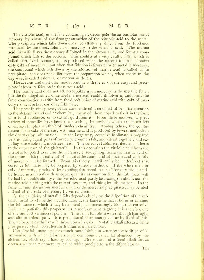 The vitriolic acid, or the falts containing it, deconipofe the nitrous folutions of mercury by virtue of the ftronger attraction of the vitriolic acid to the metal. The precipitate which falls down does not effentially differ from the fubftance produced by the direft folution of mercury in the vitriolic acid. The marine acid likewife feizes the mercury diffolved in the nitrous acid, and forms a com- pound which falls to the bottom. This confifts of a very cauftic fait, which is called corrofive fublimate, and is produced when the nitrous folution contains only calx of mercury ; but when that folution is faturated with metallic mercury, the compound which falls down by the addition of marine acid is called white precipitate, and does not differ from the preparation which, when made in the dry way, is called calomel, or mercurius dulcis. The acetous and moft other acids combine with the calx of mercury, and preci- pitate it from its folution in the nitrous acid. The marine acid does not a& perceptibly upon mercury in the metallic ftate; but the dephlogifticated or aerated marine acid readily diffolves it, and forms the fame combination asarifes from the direCt union of marine acid with calx of mer- cury ; that is to fay, corrofive fublimate. The great fpecific gravity of mercury rendered it an objeCt of peculiar attention to the alchemifts and earlier chemifts ; many of whom hoped to fix it in the form of a folid fubftance, or to extract gold from it. From thefe motives, a great variety of proceffes have been made with it, by methods which are much lefs direct and Ample than thofe of modern chemiftry. Among others, the combi- nation of the calx of mercury with marine acid is produced by feveral methods in the dry way by fublimation. In the large way, corrofive fublimate is prepared by triturating equal parts of mercury, common fait, and vitriol together, and ex- pofing the whole to a moderate heat. The corrofive fublimate rifes, and adheres to the upper part of the glafs veffel. In this operation the vitriolic acid from the vitriol is fuppofed to calcine the mercury, or to dephlogifticate the marine acid of the common fait; in either of which cafes the compound of marine acid with calx of mercury will be formed. From this theory, it will eafily be underftood that corrofive fublimate may be prepared by various methods. If the white mafs or calx of mercury, produced by expofing that metal to the aCtion of vitriolic acid, be heated in a matrafs with an equal quantity of common fait, this fublimate will be had by double affinity ; the vitriolic acid partly faturating the alkali, and the marine acid uniting with the calx of mercury, and riling by fublimation. In the fame manner, the nitrous mercurial fait, or the mercurial precipitates, may be tiled inftead of the calx of mercury by vitriolic acid. As the caufticity of metallic falts depends chiefly on the difpofition of the cal- cined metal to refumethe metallic ftate, at the fame time that it burns or calcines the fubftance to which it may be applied ; it is accordingly found that corrofive fublimate poffeffes this property in the moft eminent degree ; it is therefore one of the moft aCtive mineral poifons. This fait is foluble in water, though fparingly, and alfo in ardent fpirit. It is precipitated of an orange colour by fixed alkalis. The abforbent earths likewife throw down its calx. Volatile alkali affords a white precipitate, which foon afterwards affumes a flate colour. Corrofive fublimate becomes much more foluble in water by the addition offal ammoniac, with which it forms a triple compound, called fal alembroth by the alchemifts, which cryftallizcs by cooling. The addition of a fixed alkali throws do wn a white calx of mercury, called white precipitate in the difpenfatories.