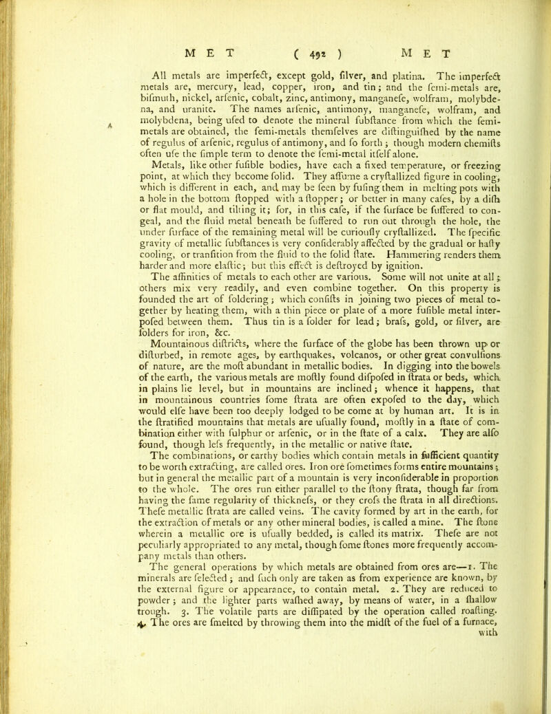 All metals are imperfeCt, except gold, filver, and platina. The imperfeCl metals are, mercury, lead, copper, iron, and tin; and the femi-metals are, bifmuth, nickel, arfenic, cobalt, zinc, antimony, manganefe, wolfram, molybde- na, and uranite. The names arfenic, antimony, manganefe, wolfram, and molybdena, being ufed to denote the mineral fubftance from which the femi- metals are obtained, the femi-metals themfelves are diftinguifhed by the name of regulus of arfenic, regulus of antimony, and fo forth ; though modern chemifts often ufe the fimple term to denote the femi-metal itfelf alone. Metals, like other fufible bodies, have each a fixed temperature, or freezing point, at which they become folid. They aflume a cryftallized figure in cooling, which is different in each, and may be feen by fufing them in melting pots with a hole in the bottom flopped with aftopper; or better in many cafes, by a difht or flat mould, and tilting it; for, in this cafe, if the furface be fuffered to con- geal, and the fluid metal beneath be fuffered to run out through the hole, the under furface of the remaining metal will be curioufly cryftallized. The fpecific gravity of metallic fubftances is very confiderably affeCted by the gradual or hafty cooling, or tranfition from the fluid to the folid ftate. Hammering renders them harder and more elaftic; but this effeCt is deftroyed by ignition. The affinities of metals to each other are various. Some will not unite at all j others mix very readily, and even combine together. On this property is founded the art of foldering; which confifts in joining two pieces of metal to- gether by heating them, with a thin piece or plate of a more fufible metal inter- pofed between them. Thus tin is a folder for lead; brafs, gold, or filver, are folders for iron, &c. Mountainous diftriCls, where the furface of the globe has been thrown up or difturbed, in remote ages, by earthquakes, volcanos, or other great convulsions of nature, are the moft abundant in metallic bodies. In digging into the bowels of the earth, the various metals are moftly found difpofed in ftrata or beds, which: in plains lie level, but in mountains are inclined; whence it happens, that in mountainous countries fome ftrata are often expofed to the day, which would elfe have been too deeply lodged to be come at by human art. It is in the ftratified mountains that metals are ufually found, moftly in a ftate of com- bination either with fulphur or arfenic, or in the ftate of a calx. They are alfo found, though lefs frequently, in the metallic or native ftate. The combinations, or earthy bodies which contain metals in fufficient quantity to be worth extracting, are called ores. Iron ore fometimes forms entire mountains; but in general the metallic part of a mountain is very inconfiderable in proportion to the whole. The ores run either parallel to the ftony ftrata, though far from having the fame regularity of thicknefs, or they crofs the ftrata in all directions. 1'hefe metallic ftrata are called veins. The cavity formed by art in the earth, for the extraction of metals or any other mineral bodies, is called a mine. The ftone wherein a metallic ore is ufually bedded, is called its matrix. Thefe are not peculiarly appropriated to any metal, though fome ftones more frequently accom- pany metals than others. The general operations by which metals are obtained from ores are—r. The minerals are feleCled ; and fuch only are taken as from experience are known, by the external figure or appearance, to contain metal. 2. They are reduced to powder; and the lighter parts waffled away, by means of water, in a fflallovv trough. 3. The volatile parts are diffipated by the operation called roafting. 4, The ores are fmelted by throwing them into the midft of the fuel of a furnace, with