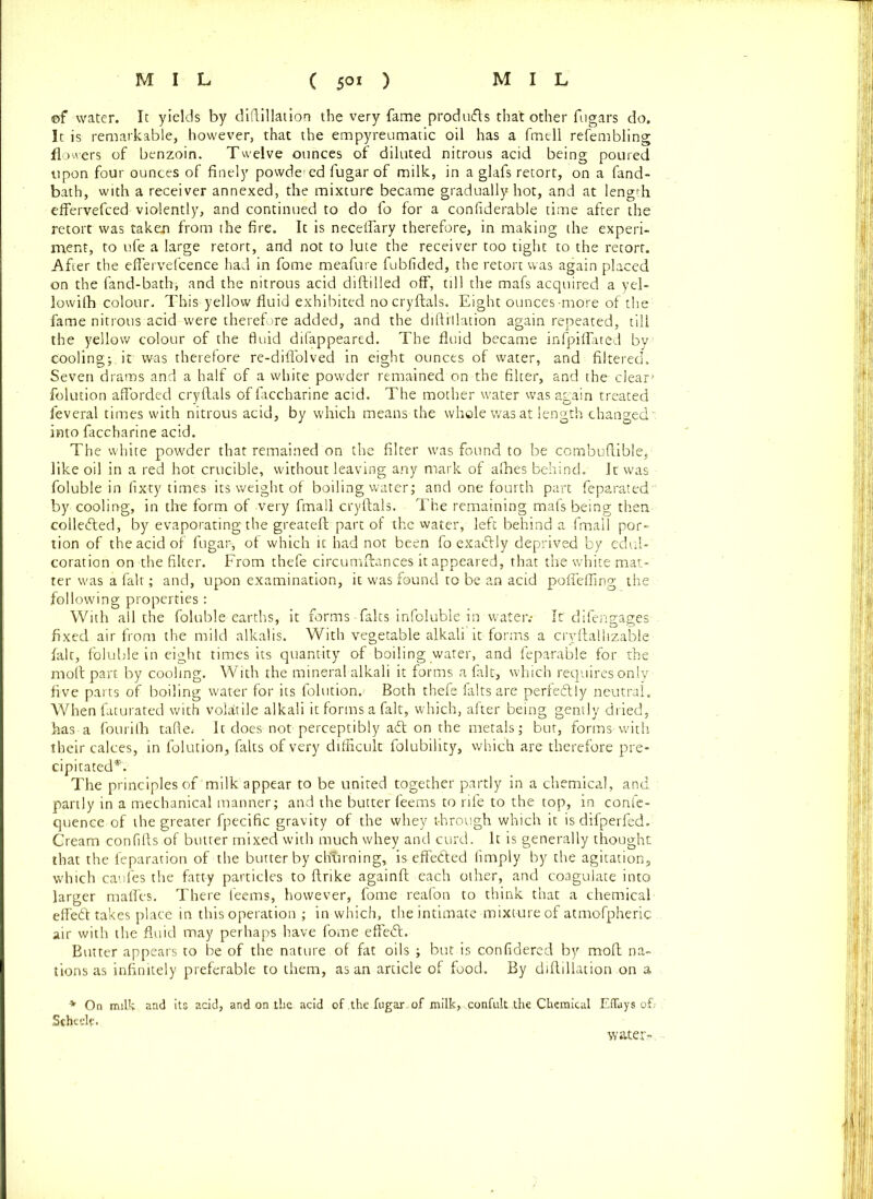 ©f water. It yields by diftillation the very fame produdls tha't other fugars do. It is remarkable, however, that the empyreumatic oil has a fmell refembling flowers of benzoin. Twelve ounces of diluted nitrous acid being poured upon four ounces of finely powde ed fugar of milk, in a glafs retort, on a fand- bath, with a receiver annexed, the mixture became gradually hot, and at length effervefced violently, and continued to do fo for a confiderable time after the retort was taken from the fire. It is neceflary therefore, in making the experi- ment, to ufe a large retort, and not to lute the receiver too tight to the retort. After the eflervefcence had in fome meafure fubfided, the retort was again placed on the fand-bath; and the nitrous acid diftilled off, till the mafs acquired a yel- lowilh colour. This yellow fluid exhibited no cryftals. Eight ounces-more of the fame nitrous acid were therefore added, and the diftillation again repeated, till the yellow colour of the fluid difappeared. The fluid became infpiflated by cooling; it was therefore re-diflolved in eight ounces of water, and filtered. Seven drams and a half of a white powder remained on the filter, and the clear' folution afforded cryftals of faccharine acid. The mother water was again treated feveral times with nitrous acid, by which means the whole was at length changed: into faccharine acid. The white powder that remained on the filter was found to be combuftible, like oil in a red hot crucible, without leaving any mark of afhes behind. It was foluble in fixty times its weight of boiling water; and one fourth part feparated by cooling, in the form of very fmall cryftals. The remaining mafs being then collected, by evaporating the greateft part of the water, left behind a fmall por- tion of the acid of fugar-, of which it had not been fo exadfly deprived by edul- coration on the filter. From thefe circumftances it appeared, that the white mat- ter was a fait; and, upon examination, it was found to be an acid poffeffing the following properties: With all the foluble earths, it forms-falts infoluble in water.* It difengages fixed air from the mild alkalis. With vegetable alkali it forms a crvftalhzable fait, foluble in eight times its quantity of boiling water, and feparable for the rnoft part by cooling. With rhe mineral alkali it forms a fait, which requires only five parts of boiling water for its folution. Both thefe falts are perfectly neutral. When faturated with volatile alkali it forms a fait, which, after being gently dried, has a fourifh tafte.- It does not perceptibly adt on the metals; but, forms-with their calces, in folution, falts of very difficult folubility, which are therefore pre- cipitated*. The principles of‘milk appear to be united together partly in a chemical, and partly in a mechanical manner; and the butter feems to rife to the top, in conle- quence of the greater fpecific gravity of the whey through which it isdifperfed. Cream confifts of butter mixed with much whey and curd. It is generally thought that the feparation of the butter by chtiming, is effedted fimply by the agitation, which caufes the fatty particles to ftrikc againft each other, and coagulate into larger mafles. There leems, however, fome reafon to think that a chemical effedt takes place in this operation ; in which, the intimate mixture of atmofpheric air with the fluid may perhaps have fome effedl. Butter appears to be of the nature , of fat oils ; but is confidered by moft na- tions as infinitely preferable to them, as an article of food. By diftillation on a * On milk and its acid, and on the acid of .the ,fugar, of milk,. .confultthe Chemical Eflays of; Stheelf. water-