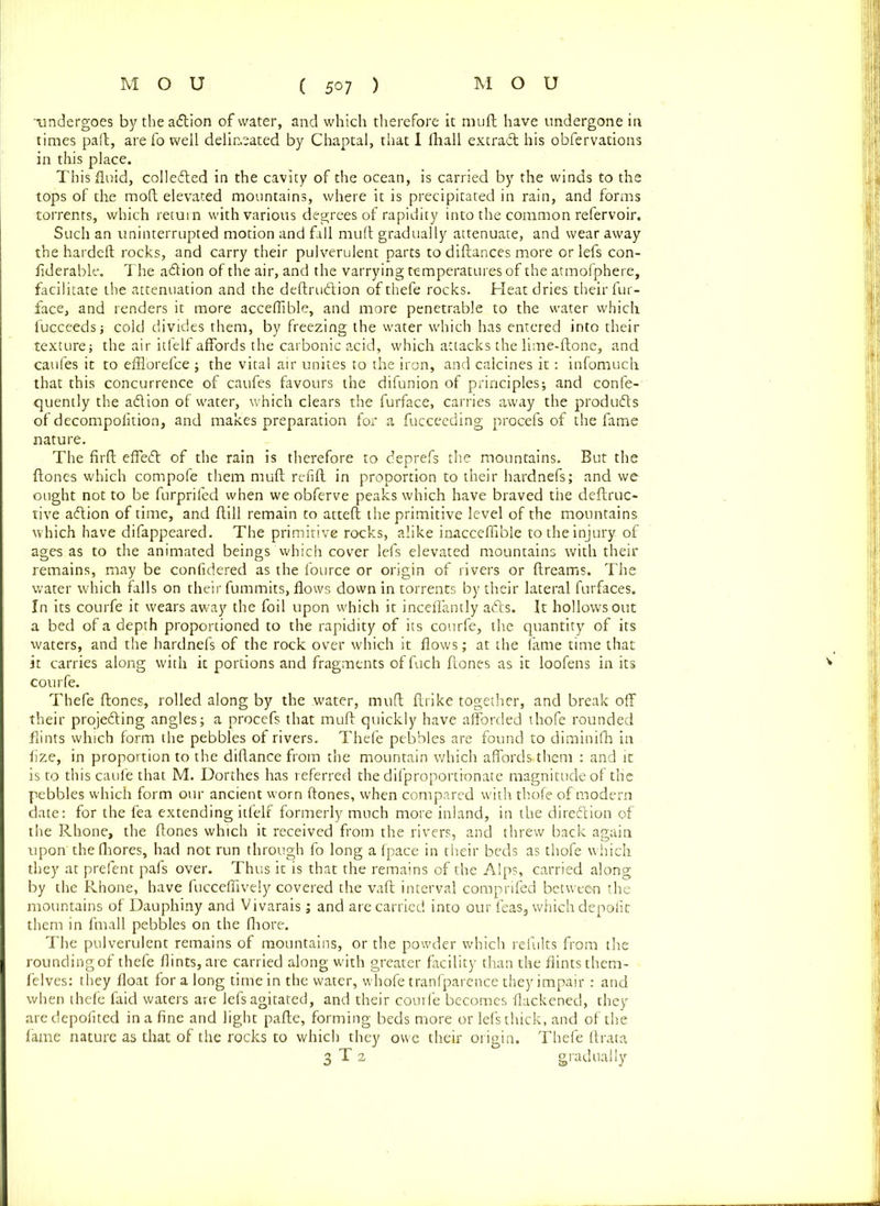 undergoes by the action of water, and which therefore it muft have undergone in times pad, are fo well delineated by Chaptal, that 1 fhall extra# his obfervations in this place. This fluid, colleded in the cavity of the ocean, is carried by the winds to the tops of the mod elevated mountains, where it is precipitated in rain, and forms torrents, which return with various degrees of rapidity into the common refervoir. Such an uninterrupted motion and fall mud gradually attenuate, and wear away the hardefl rocks, and carry their pulverulent parts to didances more or lefs con- liderable. The adion of the air, and the varrying temperatures of the atmofphere, facilitate the attenuation and the dedrudion of thefe rocks. Heat dries their fur- face, and renders it more acceflible, and more penetrable to the water which fucceeds; cold divides them, by freezing the water which has entered into their textures the air itfelf affords the carbonic acid, which attacks the lime-done, and caufes it to efHorefce ; the vital air unites to the iron, and calcines it: infomuch that this concurrence of caufes favours the difunion of principles; and confe- quently the adion of water, which clears the furface, carries away the produds of decompofition, and makes preparation for a fucceeding procefs of the fame nature. The firfl effed of the rain is therefore to deprefs the mountains. But the dones which compofe them mud refid in proportion to their hardnefs; and we ought not to be furprifed when we obferve peaks which have braved the dedruc- tive adion of time, and dill remain to atted the primitive level of the mountains which have difappeared. The primitive rocks, alike inacceflible to the injury- of ages as to the animated beings which cover lefs elevated mountains with their remains, may be confidered as the fource or origin of rivers or dreams. The water which falls on their fummits, flows down in torrents by their lateral furfaces. In its courfe it wears away the foil upon which it inceffantly ads. It hollows out a bed of a depth proportioned to the rapidity of its courfe, the quantity of its waters, and the hardnefs of the rock over which it flows; at the fame time that it carries along with it portions and fragments of fuch dones as it loofens in its courfe. Thefe dones, rolled along by the water, mud drike together, and break off their projeding angles; a procefs that mud quickly have afforded thofe rounded flints which form the pebbles of rivers. Thefe pebbles are found to diminifh in fize, in proportion to the didance from the mountain which affords.them : and it is to this caufe that M. Dorthes has referred the difproportionate magnitude of the pebbles which form our ancient worn dones, when compared with thofe of modern date: for the fea extending itfelf formerly much more inland, in the diredion of the Rhone, the dones which it received from the rivers, and threw back again upon thefihores, had not run through fo long a fpace in their beds as thofe which they at prefent pafs over. Thus it is that the remains of the Alps, carried along by the Rhone, have fucceflively covered the vad interval comprifed between the mountains of Dauphiny and Vivarais; and are carried into our feas3 which depofit them in fmall pebbles on the Ihore. The pulverulent remains of mountains, or the powder which relults from the rounding of thefe flints, are carried along with greater facility than the flints them- felves: they float fora long time in the water, whofe tranfparence they impair : and when thefe faid waters are lefs agitated, and their courfe becomes flackened, they aredepofited in a fine and light pade, forming beds more or lefs thick, and of the fame nature as that of the rocks to which they owe their origin. Thefe flrata gradually