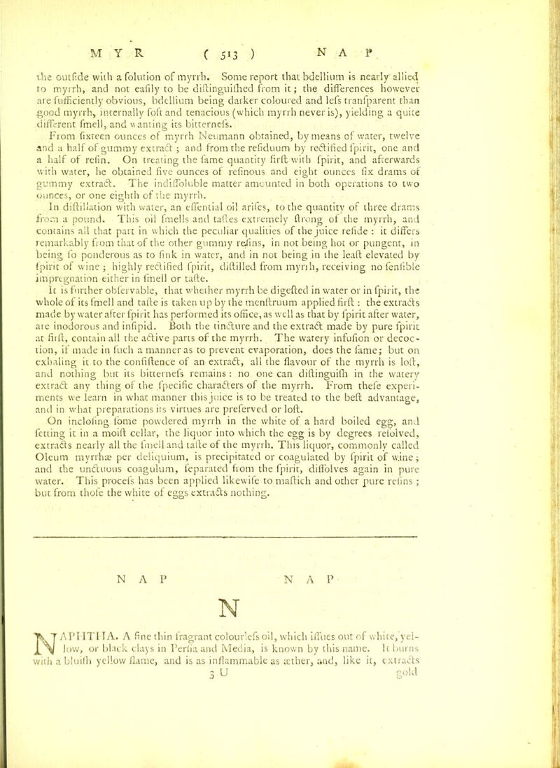 the outfide with a folution of myrrh. Some report that bdellium is nearly allied to myrrh, and not eafily to be diftinguitlied from it; the differences however are fufficiently obvious, bdellium being darker coloured and lefs tranfparent than good myrrh, internally foft and tenacious (which myrrh never is), yielding a quite different fmell, and u anting its bitternefs. From fixteen ounces of myrrh Neumann obtained, by means of water, twelve and a half of gummy extract; and from the refiduum by redified fpirit, one and a half of refin. On treating the fame quantity firft with fpirit, and afterwards with water, he obtained five ounces of refinous and eight ounces fix drams of gummy extrad. The indiffoluble matter amounted in both operations to two ounces, or one eighth of the myrrh. In diftillation with water, an effential oil arifes, to the quantity of three drams from a pound. This oil fmells and taftes extremely ftrong of the myrrh, and contains all that part in which the peculiar qualities of the juice refide : it differs remarkably from that of the other gummy rejins, in not being hot or pungent, in being fo ponderous as to fink in water, and in not being in the lead elevated by fpirit of wine ; highly redified fpirit, diftilled from myrrh, receiving no fenfible impregnation either in fmell or tafte. It is further obfervable, that whether myrrh be digefted in water or in fpirit, the whole of its fmell and tafte is taken up by the menftruum applied firft : the extrads made by water after fpirit has performed its office, as well as that by fpirit after water, are inodorous and infipid. Both the tindure and the extrad made by pure fpirit at firft, contain all the adive parts of' the myrrh. The watery infufion or decoc- tion, if made in fuch a manner as to prevent evaporation, does the fame; but on exhaling it to the confidence of an extrad, all the flavour of the myrrh is loft, and nothing but its bitternefs remains: no one can diftinguifh in the watery extrad any thing of the fpecific charaders of the myrrh. From thefe experi- ments we learn in what manner this juice is to be treated to the beft advantage, and in what preparations its virtues are preferved or loft. On inclofing fome powdered myrrh in the white of a hard boiled egg, and fetting it in a moift cellar, the liquor into which the egg is by degrees relblved, extrads nearly all the fmell and tafte of the myrrh. This liquor, commonly called Oleum myrrh® per deliquium, is precipitated or coagulated by fpirit of w.ine; and the unduous coagulum, feparated from the fpirit, diffolves again in pure water. This procefs has been applied likewife to maftich and other pure refins; but from thofe the white of eggs extrads nothing. NAP NAP N NAPPITHA. A fine thin fragrant colourlefsoil, which iffues out of white/yel- low, or black clays in Perlia and Media, is known by this name. It burns with a bluifh yellow flame, and is as inflammable as tether, and, like it, extrads