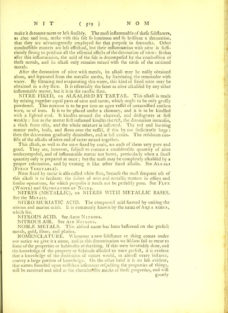 make it detonate more or lefs fenfibly. The moft inflammable of thefe fubftances, as zinc and iron, make with this fait fo luminous and fo brilliant a detonation, that they are advantageoufly employed for that purpofe in fireworks. Other combuftible matters are lefs effectual, but their inflammation with nitre is fuffi- ciently firong to produce all the eflential effects of the detonation of nitre : fo that after this inflammation, the acid of the fait is decompofed by the combuftion of thefe metals, and its alkali only remains mixed with the earth of the calcined metals. After the detonation of nitre with metals, its alkali may be eafily obtained alone, and feparated from the metallic earths, by lixiviating the remainder with water. By filtrating and evaporating this water, this kind of fixed nitre may be obtained in a dry flare. It is eflentially the fame as nitre alkalifed by any other inflammable matter, but it is in the cauftic ftate. NITRE FIXED, or ALKALISED BY TARTAR. This alkali is made by mixing together equal parts of nitre and tartar, which ought to be only groflly powdered. This mixture is to be put into an open veflel of unvarnifhed earthen ware, or of iron. It is to be placed under a chimney, and it is to be kindled with a lighted coal. It kindles around the charcoal, and deflagrates at firft weakly : but as the matter fit ft inflamed kindles the reft, the detonation increafes, a thick fume rifes, and the whole mixture is inflamed. The red and burning matter melts, boils, and flows over the veflel, if this be not fufficiently large : then the detonation gradually diminifhes, and at laft ceafes. The refiduum con- flfts of the alkalis of nitre and of tartar mixed.together. This alkali, as well as the nitre fixed by coals, are each of them very pure and good. They are, however, fubjed to contain a confiderable quantity of nitre undecompofed, and of inflammable matter not burnt, particularly when a fmall quantity only is prepared at once ; but the mafs may be completely alkalifed by a proper calcination, and by treating it like other fixed alkalis. See Alkali (Fixed Vegetable). Nitre fixed by tartar is alfo called white flux, becaufe the moft frequent ufe of this alkali is to facilitate the fufion of ores and metallic matters in eflays and fimilar operations, for which purpofes it needs not be perfedly pure. See Flux (White) and Detonation of Nitre* NITRES (METALLIC), or NITRES WITH METALLIC BASES. See the Metals. N1TRO-MURIATIC ACID. The compound acid formed by uniting the nitrous and marine acids. It is commonly known by the name of Aqua regia, which fee. NITROUS ACID. See Acid Nitrous. NITROUS AIR. See Air Nitrous. NOBLE METALS. This abfurd name has been beftowed on the perfed: metals, gold, filver, and platina. NOMENCLATURE. W7henever anew fubftance or thing comes under our notice we give it a name, and in this denomination we feldom fail to recur to fomeofthe properties or habitudes of the thing. If this were invariably done, and the knowledge of the property or habitude alluded to were perfed, it is evident that a knowledge of the derivation of names would, in almoft every inftance, convey a large portion of knowledge. On the other hand it is no lefs evident, that names founded upon miftaken inferences refpeding the properties of things, will be received and ufed as the charadertftic marks of thofe properties, and will greatly