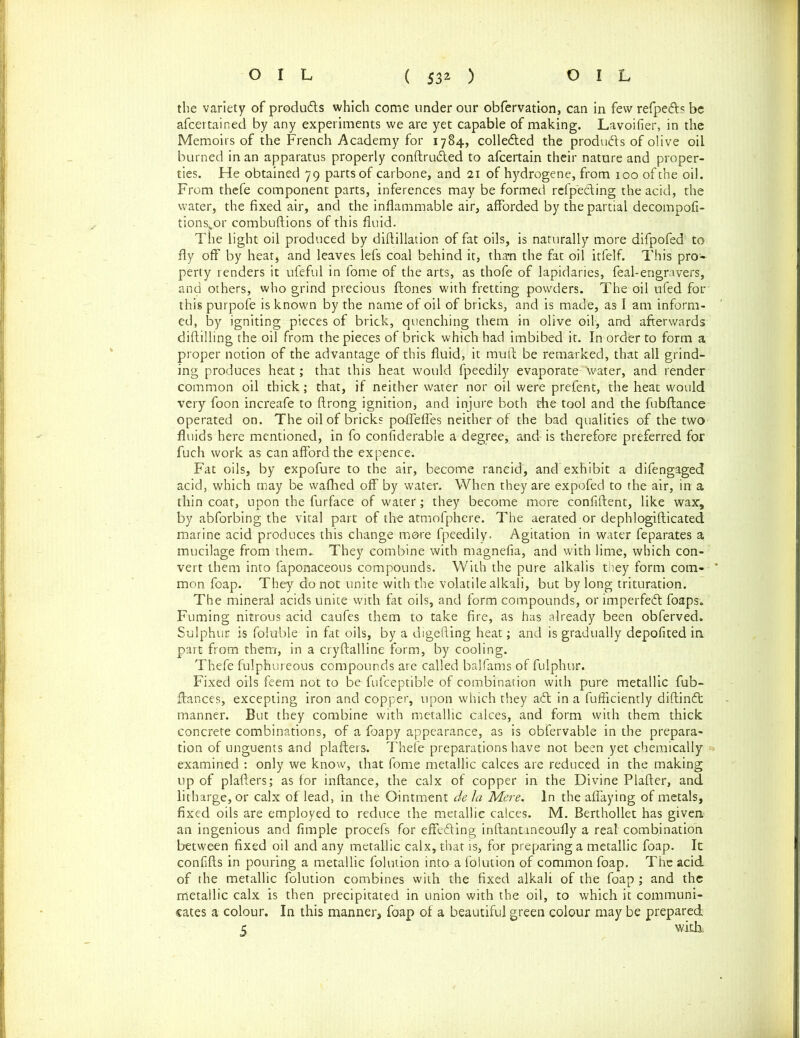 the variety of produds which come under our obfervation, can in few refped:? be afeertained by any experiments we are yet capable of making. Lavoifier, in the Memoirs of the French Academy for 1784, collected the produds of olive oil burned in an apparatus properly conftruded to afeertain their nature and proper- ties. He obtained 79 parts of carbone, and 21 of hydrogene, from 100 of the oil. From thefe component parts, inferences may be formed refpeding the acid, the water, the fixed air, and the inflammable air, afforded by the partial decompofi- tions„or combuftions of this fluid. The light oil produced by diftillation of fat oils, is naturally more difpofed to fly off by heat, and leaves lefs coal behind it, than the fat oil itfelf. This pro- perty renders it ufeful in fome of the arts, as thofe of lapidaries, feal-engravers, and others, who grind precious ftones with fretting powders. The oil ufed for' this purpofe is known by the name of oil of bricks, and is made, as I am inform- ed, by igniting pieces of brick, quenching them in olive oil, and afterwards diftilling the oil from the pieces of brick which had imbibed it. In order to form a proper notion of the advantage of this fluid, it muff be remarked, that all grind- ing produces heat; that this heat would fpeedily evaporate Water, and render common oil thick; that, if neither water nor oil were prefent, the heat would very foon increafe to ftrong ignition, and injure both the tool and the fubftance operated on. The oil of bricks poflefles neither of the bad qualities of the two fluids here mentioned, in fo considerable a degree, and- is therefore preferred for fuch work as can afford the expence. Fat oils, by expofure to the air, become rancid, and exhibit a difengaged acid, which may be wafhed off by water. When they are expofed to the air, in a thin coat, upon the furface of water; they become more confiftent, like wax, by abforbing the vital part of the atmofphere. The aerated or dephlogifticated marine acid produces this change more fpeedily. Agitation in water feparates a mucilage from them.. They combine with magnefia, and with lime, which con- vert them into faponaceous compounds. With the pure alkalis tney form com- mon foap. They do not unite with the volatile alkali, but by long trituration. The mineral acids unite with fat oils, and form compounds, or imperfed foaps. Fuming nitrous acid caufes them to take fire, as has already been obferved. Sulphur is foluble in fat oils, by a digefting heat; and is gradually depofited in part from them, in a cryftalline form, by cooling. Thefe fulphureous compounds are called balfams of fuiphur. Fixed oils feem not to be fulceptible of combination with pure metallic fub- ftances, excepting iron and copper, upon which they ad; in a fufficiently diftind: manner. But they combine with metallic calces, and form with them thick concrete combinations, of a foapy appearance, as is obfervable in the prepara- tion of unguents and plafters. Thefe preparations have not been yet chemically examined : only we know, that fome metallic calces are reduced in the making up of plafters; as for inftance, the calx of copper in the Divine Plafter, and litharge, or calx of lead, in the Ointment de la Mere. In the allaying of metals, fixed oils are employed to reduce the metallic calces. M. Berthollet has given an ingenious and Ample procefs for effeding inftantaneoufly a real combination between fixed oil and any metallic calx, that is, for preparing a metallic foap. It confifts in pouring a metallic folution into a folution of common foap. The acid of the metallic folution combines with the fixed alkali of the foap; and the metallic calx is then precipitated in union with the oil, to which it communi- cates a colour. In this manner, foap of a beautiful green colour may be prepared 5 with,