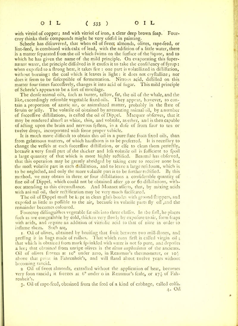 with vitriol of copper; and with vitriol of iron, a clear deep brown foap. Four- croy thinks thefe compounds might be very ufeful in painting. Scheele has difcovered, that when oil of fweet almonds, olives, rape-feed, or lint-feed, is combined with calx of lead, with the addition of a little water, there is a matter feparated from the oil which fwims on the furface of the liquor, and to which he has given the name of the mild principle. On evaporating this fuper- natant water, the principle diffo.lved in it caufes it to take the confiftency of fyrup : when expofed to a ftrong heat, it takes fire : one part is volatilized in diftillation, without burning: the coal which it leaves is light: it does not cryftallize; nor does it feem to be fufceptible of fermentation. Nitrous acid, diftilled on this matter four times fucceffively, changes it into acid of fugar. This mild principle of Scheele’s appears to be a fort of mucilage. The denfe animal oils, fuch as butter, tallow, fat, the oil of the whale, and the like, exceedingly refemble vegetable fixed oils. They appear, however, to con- tain a proportion of azotic air, or animalized matter, probably in the ftate of feruhn or jelly. The volatile oil obtained by attenuating animal oil, by a number of fucceffive diflillations, is called the oil ofDippel. Macquer obferves, that it may be rendered almoft as white, thin, and volatile, as ether, and is then capable of afting upon the brain and nervous fyftem, in a dofe of from four to ten or twelve drops, incorporated with fome proper vehicle. It is much more difficult to obtain this oil in a pure ftate from fixed oils, than from gelatinous matters, of which hartfhorn is to be preferred. It is neceffary to change the veffels at each fucceffive diftillation, or elfe to clean them perfectly, becaufe a very fmall part of the thicker and lefs volatile oil is fufficient to fpoil a large quantity of that which is more highly rectified. Beaume has obferved, that this operation may be greatly abridged by taking care to receive none but the 1110ft volatile part in each diftillation, and to leave a large reltduum, which is to be neglefted, and only the more volatile part is to be further reftified. By this method, we may obtain in three or four diftillations a confiderable quantity of fine oil of Dippel, which could not be obtained after 50 or 60 diftillations, with- out attending to this circumftance. And Monnet afferts, that, by mixing acids with animal oil, their reftification may be very much facilitated. The oil ofDippel muft be kept in clean glafs bottles with ground ftoppers, and expofed as little as poffible to the air, becaufe its volatile parts fly off,and the remainder becomes coloured. Fourcroy diftinguilhes vegetable fat oils into three claffes. In the firft, he places fuch as are congealable by cold, thicken very flowly by expofure to air, form foaps with acids, and require an addition of vitriolic acid to that of nitre in order to inflame them. Such are, 1. Oil of olives, obtained by bruifing that fruit between two mill-ftones, and preffing it in bags made of rufhes. That which runs firft is called virgin oil that which is obtained from mark fprinkled with water is not fo pure, and depofits a lee; that obtained from unripe olives is the oleum omphacinum of the ancients.. Oil of olives freezes at io° under zero, in Reaumur’s thermometer, or iof above that point in Fahrenheit’s, and will ftand about twelve years without becoming rancid. 2 Oil of fweet almonds, extrafted without the application of heat, becomes very foon rancid; it freezes at 6° under o in Reaumur’s fcale, or 174 of Fah- renheit’s. 3, Oil of rape-feed, obtained from the feed of a kind of cabbage, called eolfa. 4. Oil: