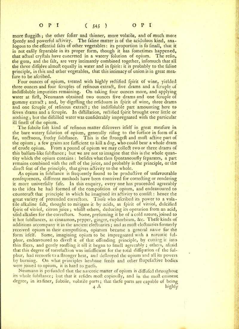 more fluggilh; the other fofter and thinner, more volatile, and of much more fpeedy and powerful adivity. The faline matter is of the acidulous kind, ana- logous to the effential falts of other vegetables: its proportion is fo fmall, that it is not eafily feparable in its proper form, though it has fometimes happened, that adual cryftals have concreted in a watery folution of opium. The refin, the gum, and the fait, are very intimately combined together, infomuch that all the three diffolve almoft equally in water and in fpirit: it is probably to the faline principle, in this and other vegetables, that this intimacy of union is in great mea- sure to be afcribed. Four ounces of opium, treated with highly rectified fpirit of wine, yielded three ounces and four lcruples of refinous extrad, five drams and a fcruple of indifloluble impurities remaining. On taking four ounces more, and applying water at firft, Neumann obtained two ounces five drams and one fcruple of gummy extrad ; and, by digefting the refiduum in fpirit of wine, three drams and one fcruple ^of refinous extrad; the indifloluble part amounting here to feven drams and a fcruple. In diftillation, rectified fpirit brought over little or nothing •, but the diftilled water was confiderably impregnated with the particular ill fmell of the opium. The fubtile foft kind of refinous matter difcovers itfelf in great meafure in the bare watery folution of opium, generally rifing to the furface in form of a fat, unduous, frothy fubftance. This is the ftrongeft and moft adive part of the opium ; a few grains are fufficient to kill a dog, who could bear a whole dram of crude opium. From a pound of opium we may colled two or three drams of this balfam-like fubftance; but we are not to imagine that this is the whole quan- tity which the opium contains : befides what thus fpontaneoufly feparates, a part remains combined with the reft of the juice, and probably is the principle, or the dired feat of the principle, that gives adivity to the whole. As opium in fubftance is frequently found to be produdive of unfavourable confluences, different methods have been contrived for correding or rendering it more univerfally fafe. In this enquiry, every one has proceeded agreeably to the idea he had formed of the eompofition of opium, and endeavoured to counterad that principle in which he imagined its adivity to confift : hence the great variety of pretended corredors. Thofe who afcribed its power to a vola- tile alkaline fait, thought to mitigate it by acids, as fpirit of vitriol, dulcified fpirit of vitriol, citron juice ; whilft others, deducing its operation from an acid, ufed alkalies for the corredors. Some, prefuming it be of a cold nature, joined to it hot fubftances, as cinnamon, pepper, ginger, euphorbium, &c. Thefe kinds of additions accompany it in the ancient eleduaries; and as moft eleduaries formerly received opium in their eompofition, opiatum became a general name for the form itfelf. Some, imagining opium to be impregnated with a narcotic ful- phur, endeavoured to diveft it of that offending principle, by cutting it into thin flices, and gently roafting it till it began to fmell agreeably ; others, afraid that this degree of torrefadion was infufficient for the total diflipation of the ful- phur, had recourfe to a ftronger heat, and deftroyed the opium and all its powers by burning. On what principles henbane feeds and other ftupefadive bodies were joined to opium, it is hard to guefs. Neumann is perfuaded that the narcotic matter of opium is diffufed throughout its whole fubftance; but that it refides moft copioufly, and in the moft eminent degree, in its finer, fubtile, volatile parts; that thefe parts are capable of being 4 A highly