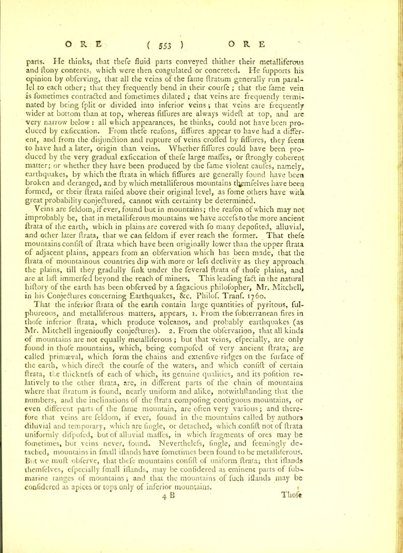 parts. He thinks; that thefe fluid parts conveyed thither their metalliferous and ftony contents, which were then coagulated or concreted. He fupports his opinion by obferving, that all the veins of the fame ftratum generally run paral- lel to each other; that they frequently bend in their courfe ; that the fame vein as fometimes contracted and fometimes dilated ; that veins are frequently termi- nated by being fplit or divided into inferior veins; that veins are frequently wider at bottom than at top, whereas fiflures are always wideft at top, and are very narrow below : all which appearances, he thinks, could not have been pro- duced by exficcation. From thefe reafons, fiflures appear to have had a differ- ent, and from the disjunction and rupture of veins eroded by fiflures, they feent to have had a later, origin than veins. Whether fiflures could have been pro- duced by the very gradual exficcation of thefe large mafles, or ftrongly coherent matter; or whether they have been produced by the fame violent caufes, namely* earthquakes, by which the ftrata in which fiflures are generally found have been broken and deranged, and by which metalliferous mountains tfyemfelves have been formed, or their ftrata raifed above their original level, as fome others have with great probability conjeClured, cannot with certainty be determined. Veins are feldom, if ever, found but in mountains; the reafon of which may not improbably be, that in metalliferous mountains we have accefstothe more ancient ftrata of the earth, which in plains are covered with fo many depofited, alluvial, and other later ftrata, that we can feldom if ever reach the former. That thefe mountains confift of ftrata which have been originally lower than the upper ftrata of adjacent plains, appears from an obfervation which has been made, that the ftrata of mountainous countries dip with more or lefs declivity as they approach the plains, till they gradully fink under the feveral ftrata of thofe plains, and are at laft immerfed beyond the reach of miners. This leading fadl in the natural hiftory of the earth has been obferved by a fagacious philofopher, Mr. Mitchell, in his Conjedtures concerning Earthquakes, &c. Philof. Tranf. 1760. That the inferior ftrata of the earth contain large quantities of pyritous, ful- phureous, and metalliferous matters, appears, 1. From the fubterranean fires in thofe inferior ftrata, which produce volcanos, and probably earthquakes (as Mr. Mitchell ingenioufly conjeftures). 2. From the obfervation, that all kinds of mountains are not equally metalliferous; but that veins, efpecially, are only found in thofe mountains, which, being compofed of very ancient ftrata; are called primaeval, which form the chains and extenfive ridges on the furface of the earth, which direct the courfe of the waters, and which confift of certain ftrata, the thicknefs of each of which, its genuine qualities, and its pofition re- latively to the other ftrata, are, in different parts of the chain of mountains where that ftratum is found, nearly uniform and alike, notwithftanding that the numbers, and the inclinations of the ftrata compofing contiguous mountains, or even different parts of the fame mountain, are often very various; and there- fore that veins are feldom, if ever, found in the mountains called by authors diluvial and temporary, which are Angle, or detached, which confift not of ftrata uniformly difpofed, but of alluvial mafles, in which fragments of ores may be fometimes, but veins never, found. Neverthelefs, fingle, and feemingly de- tached, mountains in fmall iflands have fometimes been found to be metalliferous. But we muft obferve, that thefe mountains confift of uniform ftrata; that iflands themfelves, efpecially fmall iflands, may be confidered as eminent parts of tub-, marine ranges of mountains; and that the mountains of fuch iflands may be of inferior mountains. » 4B confidered as apices or tops only Thofe