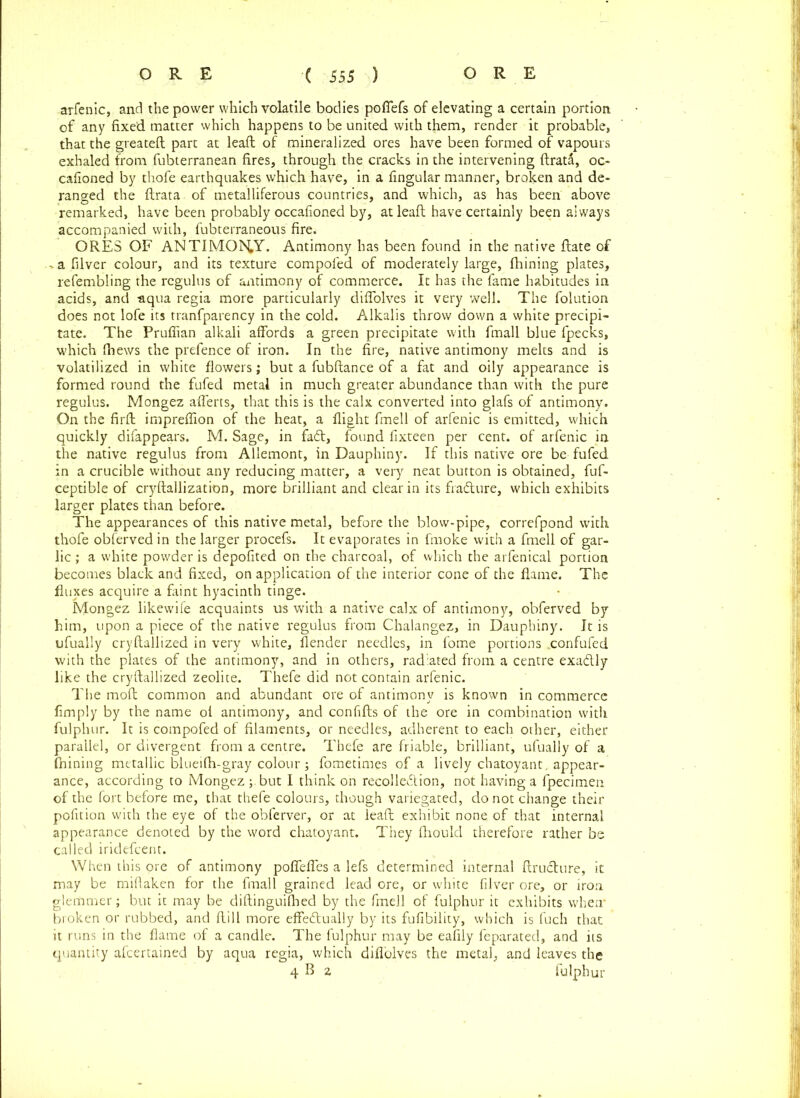 arfenic, and the power which volatile bodies poffefs of elevating a certain portion of any fixed matter which happens to be united with them, render it probable, that the greateft part at lead of mineralized ores have been formed of vapours exhaled from fubterranean fires, through the cracks in the intervening ftrata, oc- cafioned by thofe earthquakes which have, in a fingular manner, broken and de- ranged the ftrata of metalliferous countries, and which, as has been above remarked, have been probably occafioned by, atleaft have certainly been always accompanied with, fubterraneous fire. ORES OF ANTIMONY. Antimony has been found in the native ftate of , a fiver colour, and its texture compoled of moderately large, fhining plates, refembling the rcgulus of antimony of commerce. It has the fame habitudes in acids, and -aqua regia more particularly diffolves it very well. The folution does not lofe its tranfparency in the cold. Alkalis throw down a white precipi- tate. The Prufiian alkali affords a green precipitate with fmall blue fpecks, which (hews the prefence of iron. In the fire, native antimony melts and is volatilized in white flowers; but a fubftance of a fat and oily appearance is formed round the fufed metal in much greater abundance than with the pure regulus. Mongez afferts, that this is the calx converted into glafs of antimony. On the firft impreffion of the heat, a flight fmell of arfenic is emitted, which quickly difappears. M. Sage, in faCt, found fixteen per cent, of arfenic in the native regulus from Allemont, in Dauphiny. If this native ore be fufed in a crucible without any reducing matter, a very neat button is obtained, fuf- ceptible of cryftallization, more brilliant and clear in its fradure, which exhibits larger plates than before. The appearances of this native metal, before the blow-pipe, correfpond with thofe obferved in the larger procefs. It evaporates in fmoke with a fmell of gar- lic ; a white powder is depofited on the charcoal, of which the arfenical portion becomes black and fixed, on application of the interior cone of the flame. The fluxes acquire a faint hyacinth tinge. Mongez likewife acquaints us with a native calx of antimony, obferved by him, upon a piece of the native regulus from Chalangez, in Dauphiny. It is ufually cryftallized in very white, flender needles, in fome portions .confufed with the plates of the antimony, and in others, radiated from a centre exadly like the cryftallized zeolite. Thefe did not contain arfenic. The moft common and abundant ore of antimony is known in commerce fimply by the name ol antimony, and confifts of the ore in combination with fulphur. It is compofed of filaments, or needles, adherent to each other, either parallel, or divergent from a centre. Thefe are friable, brilliant, ufually of a ftiining metallic blueifh-gray colour; fometimes of a lively chatoyant, appear- ance, according to Mongez ;.but I think on recolledion, not having a fpecimen of the fort before me, that thefe colours, though variegated, do not change their pofition with the eye of the obferver, or at leaft exhibit none of that internal appearance denoted by the word chatoyant. They fhould therefore rather be called iridefcent. When this ore of antimony poffeffes a lefs determined internal ftruCture, it may be miflaken for the fmall grained lead ore, or white filver ore, or iron glemmer; but it may be diftinguilhed by the fmell of fulphur it exhibits when’ broken or rubbed, and ftill more effectually by its fufibility, which is fuch that it runs in the flame of a candle. The fulphur may be eafily feparated, and its quantity afcertained by aqua regia, which diffolves the metal, and leaves the 4 B 2 fulphur