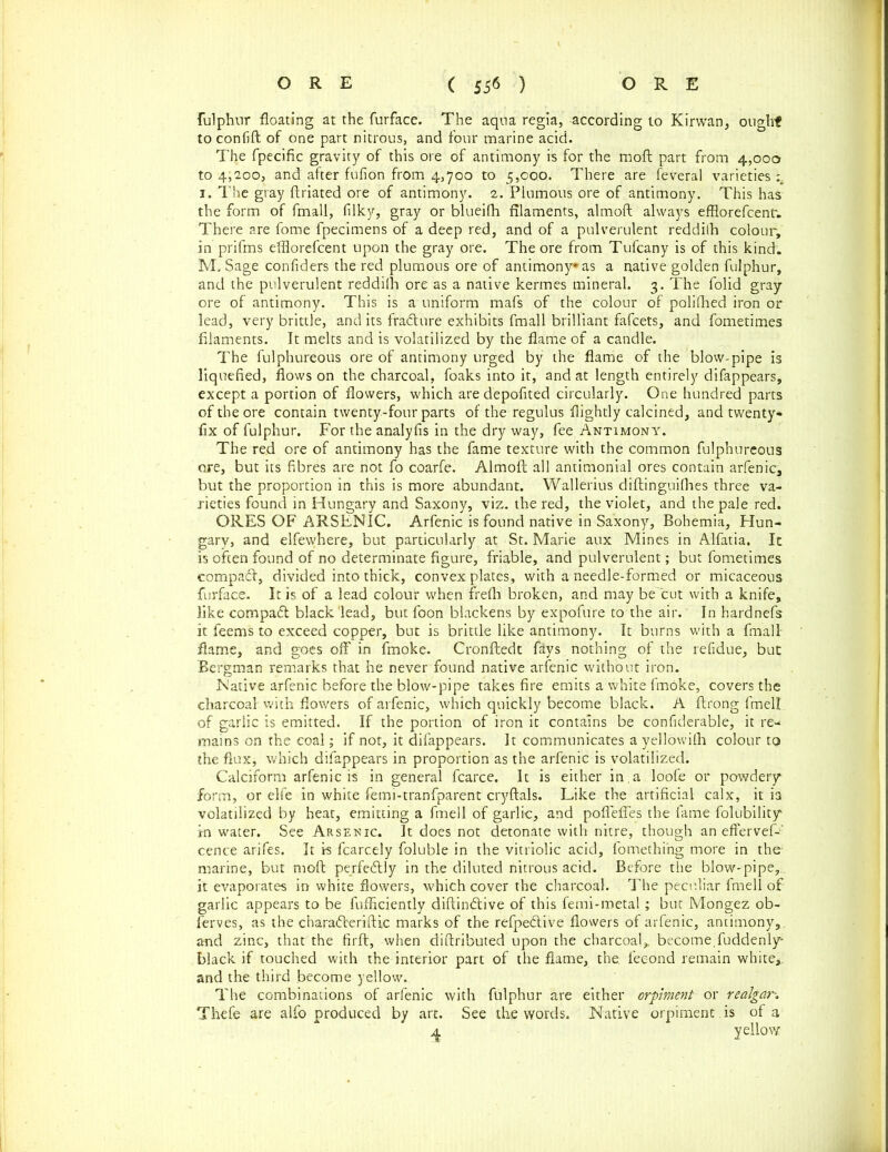 fulphur floating at the furface. The aqua regia, according to Kirwan, ought to confift of one part nitrous, and four marine acid. The fpecific gravity of this ore of antimony is for the moft part from 4,000 to 4,200, and after fufion from 4,700 to 5,000. There are feveral varieties:. 1. The gray ftriated ore of antimony. 2. Plumous ore of antimony. This has the form of fmall, filky, gray or blueifh filaments, almoft always efflorefcentr. There are fome fpecimens of a deep red, and of a pulverulent reddilh colour, in prifms efflorefcent upon the gray ore. The ore from Tufcany is of this kind. M. Sage confiders the red plumous ore of antimony* as a native golden fulphur, and the pulverulent reddilh ore as a native kermes mineral. 3. The folid gray ore of antimony. This is a uniform mafs of the colour of polilhed iron or lead, very brittle, and its fracture exhibits fmall brilliant fafcets, and fometimes filaments. It melts and is volatilized by the flame of a candle. The fulphureous ore of antimony urged by the flame of the blow-pipe is liquefied, flows on the charcoal, foaks into it, and at length entirely difappears, except a portion of flowers, which aredepofited circularly. One hundred parts of the ore contain twenty-four parts of the regulus flightly calcined, and twenty- fix of fulphur. For the analyfis in the dry way, fee Antimony. The red ore of antimony has the fame texture with the common fulphureous ore, but its fibres are not fo coarfe. Almoft all antimonial ores contain arfenic, but the proportion in this is more abundant. Wallerius diftinguifhes three va- rieties found in Hungary and Saxony, viz. the red, the violet, and the pale red. ORES OF ARSENIC. Arfenic is found native in Saxony, Bohemia, Hun- gary, and elfewhere, but particularly at St. Marie aux Mines in Alfatia. It is often found of no determinate figure, friable, and pulverulent; but fometimes compact, divided into thick, convex plates, with a needle-formed or micaceous furface. It is of a lead colour when frefti broken, and may be cut with a knife, like compact black'lead, but foon blackens by expofure to the air.' In hardnefs it feems to exceed copper, but is brittle like antimony. It burns with a fmall flame, and goes oft' in fmoke. Cronftedt fays nothing of the refidue, but Bergman remarks that he never found native arfenic without iron. Native arfenic before the blow-pipe takes fire emits a white fmoke, covers the charcoal with flowers of arfenic, which quickly become black. A ftrong fmell of garlic is emitted. If the portion of iron it contains be confiderable, it re- mains on the coal; if not, it difappears. It communicates a yellowifh colour to the flux, which difappears in proportion as the arfenic is volatilized. Calciform arfenic is in general fcarce. It is either in.a loofe or powdery- form, or elfe in white femi-tranfparent cryftals. Like the artificial calx, it is volatilized by heat, emitting a fmell of garlic, and poflefles the fame folubility in water. See Arsenic. It does not detonate with nitre, though an effervef-’ cence arifes. It is fcarcely foluble in the vitriolic acid, fomething more in the- marine, but moft perfectly in the diluted nitrous acid. Before the blow-pipe, it evaporates in white flowers, which cover the charcoal. The peculiar fmell of garlic appears to be fufficiently diftindtive of this femi-metal; but Mongez ob- ferves, as the charadteriftic marks of the refpedtive flowers of arfenic, antimony,, and zinc, that the firft, when diftributed upon the charcoal* become, fuddenly* black if touched with the interior part of the flame, the. feeond remain white*, and the third become yellow. The combinations of arfenic with fulphur are either orpiment or realgar Thefe are alfo produced by art. See the words. Native orpiment is of a 4 yellow